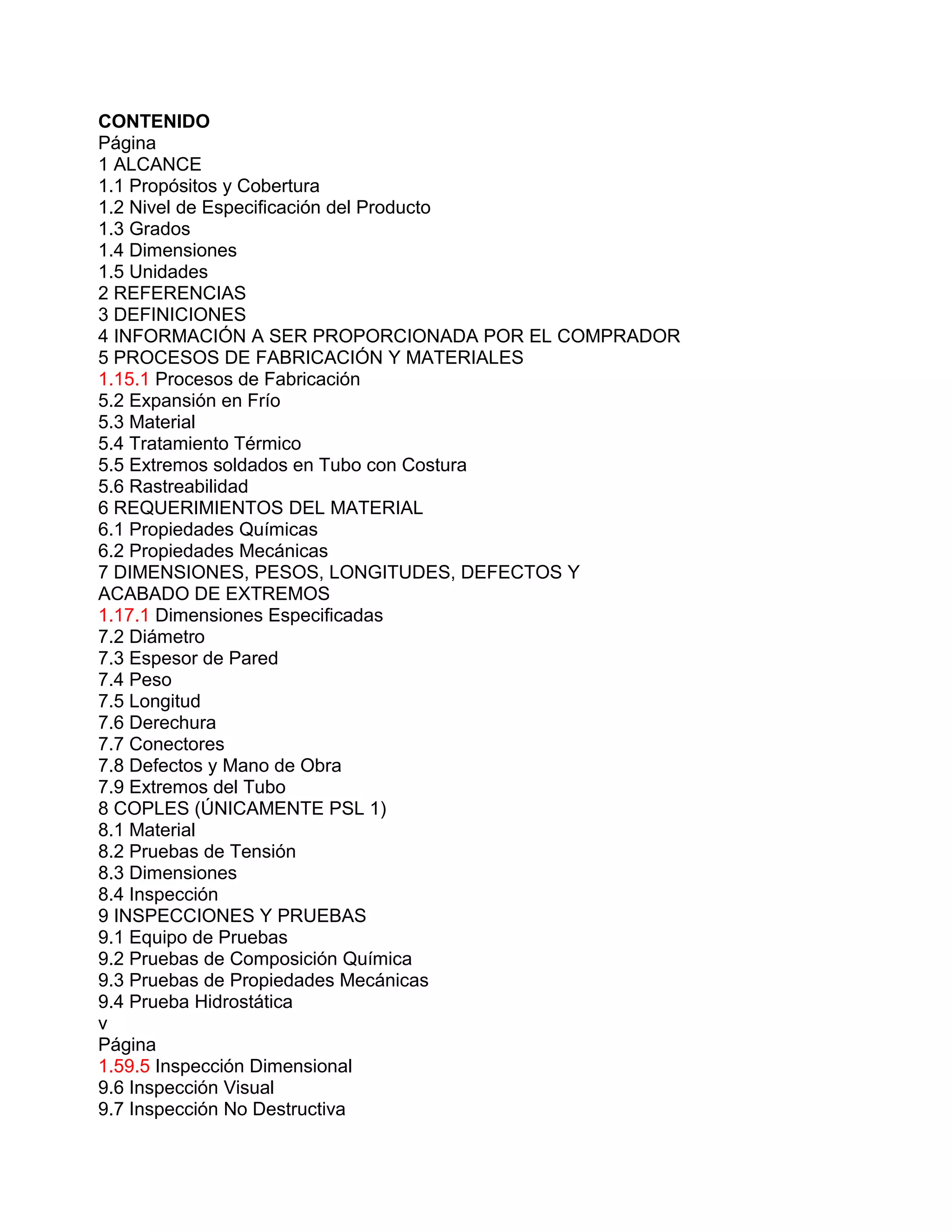 CONTENIDO
Página
1 ALCANCE
1.1 Propósitos y Cobertura
1.2 Nivel de Especificación del Producto
1.3 Grados
1.4 Dimensiones
1.5 Unidades
2 REFERENCIAS
3 DEFINICIONES
4 INFORMACIÓN A SER PROPORCIONADA POR EL COMPRADOR
5 PROCESOS DE FABRICACIÓN Y MATERIALES
1.15.1 Procesos de Fabricación
5.2 Expansión en Frío
5.3 Material
5.4 Tratamiento Térmico
5.5 Extremos soldados en Tubo con Costura
5.6 Rastreabilidad
6 REQUERIMIENTOS DEL MATERIAL
6.1 Propiedades Químicas
6.2 Propiedades Mecánicas
7 DIMENSIONES, PESOS, LONGITUDES, DEFECTOS Y
ACABADO DE EXTREMOS
1.17.1 Dimensiones Especificadas
7.2 Diámetro
7.3 Espesor de Pared
7.4 Peso
7.5 Longitud
7.6 Derechura
7.7 Conectores
7.8 Defectos y Mano de Obra
7.9 Extremos del Tubo
8 COPLES (ÚNICAMENTE PSL 1)
8.1 Material
8.2 Pruebas de Tensión
8.3 Dimensiones
8.4 Inspección
9 INSPECCIONES Y PRUEBAS
9.1 Equipo de Pruebas
9.2 Pruebas de Composición Química
9.3 Pruebas de Propiedades Mecánicas
9.4 Prueba Hidrostática
v
Página
1.59.5 Inspección Dimensional
9.6 Inspección Visual
9.7 Inspección No Destructiva
 