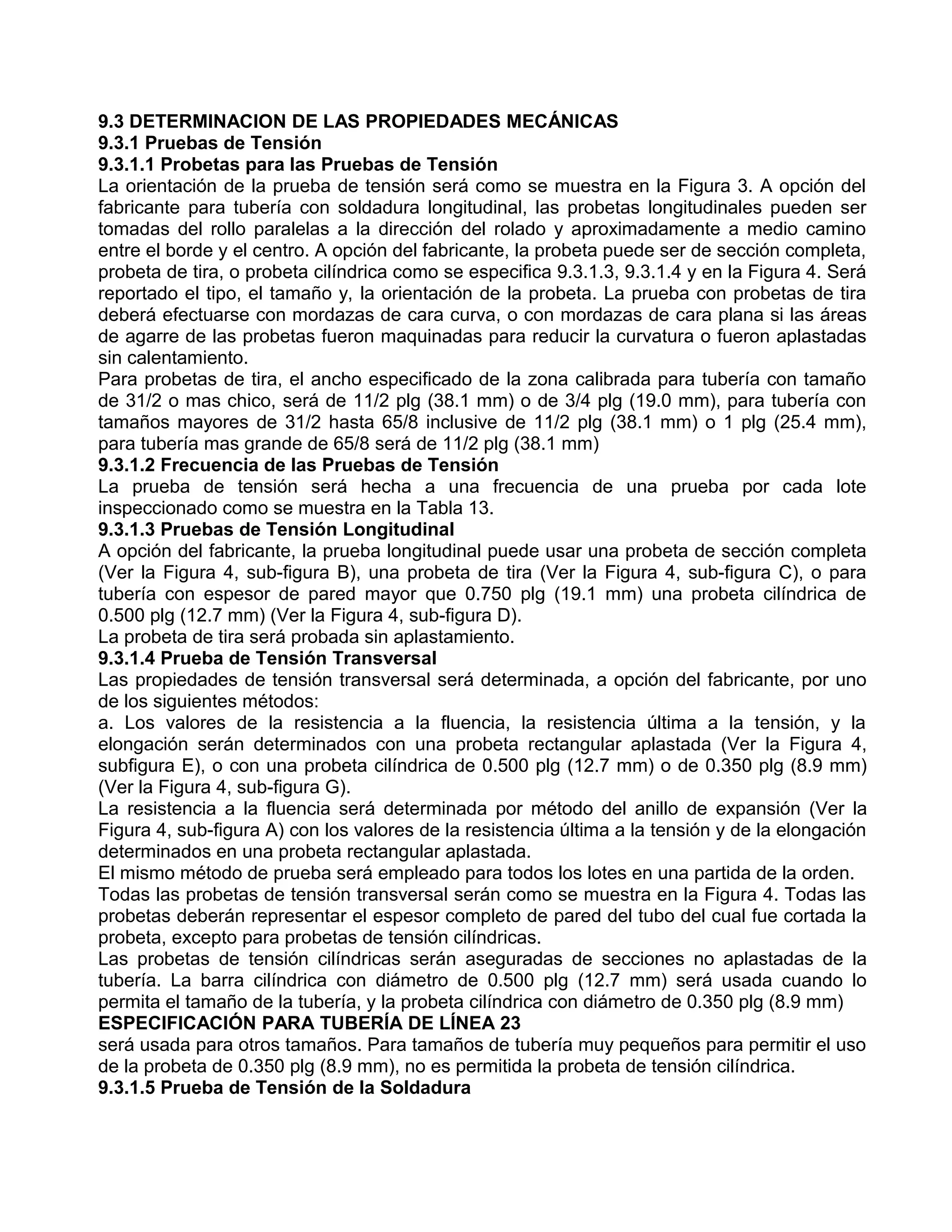 9.3 DETERMINACION DE LAS PROPIEDADES MECÁNICAS
9.3.1 Pruebas de Tensión
9.3.1.1 Probetas para las Pruebas de Tensión
La orientación de la prueba de tensión será como se muestra en la Figura 3. A opción del
fabricante para tubería con soldadura longitudinal, las probetas longitudinales pueden ser
tomadas del rollo paralelas a la dirección del rolado y aproximadamente a medio camino
entre el borde y el centro. A opción del fabricante, la probeta puede ser de sección completa,
probeta de tira, o probeta cilíndrica como se especifica 9.3.1.3, 9.3.1.4 y en la Figura 4. Será
reportado el tipo, el tamaño y, la orientación de la probeta. La prueba con probetas de tira
deberá efectuarse con mordazas de cara curva, o con mordazas de cara plana si las áreas
de agarre de las probetas fueron maquinadas para reducir la curvatura o fueron aplastadas
sin calentamiento.
Para probetas de tira, el ancho especificado de la zona calibrada para tubería con tamaño
de 31/2 o mas chico, será de 11/2 plg (38.1 mm) o de 3/4 plg (19.0 mm), para tubería con
tamaños mayores de 31/2 hasta 65/8 inclusive de 11/2 plg (38.1 mm) o 1 plg (25.4 mm),
para tubería mas grande de 65/8 será de 11/2 plg (38.1 mm)
9.3.1.2 Frecuencia de las Pruebas de Tensión
La prueba de tensión será hecha a una frecuencia de una prueba por cada lote
inspeccionado como se muestra en la Tabla 13.
9.3.1.3 Pruebas de Tensión Longitudinal
A opción del fabricante, la prueba longitudinal puede usar una probeta de sección completa
(Ver la Figura 4, sub-figura B), una probeta de tira (Ver la Figura 4, sub-figura C), o para
tubería con espesor de pared mayor que 0.750 plg (19.1 mm) una probeta cilíndrica de
0.500 plg (12.7 mm) (Ver la Figura 4, sub-figura D).
La probeta de tira será probada sin aplastamiento.
9.3.1.4 Prueba de Tensión Transversal
Las propiedades de tensión transversal será determinada, a opción del fabricante, por uno
de los siguientes métodos:
a. Los valores de la resistencia a la fluencia, la resistencia última a la tensión, y la
elongación serán determinados con una probeta rectangular aplastada (Ver la Figura 4,
subfigura E), o con una probeta cilíndrica de 0.500 plg (12.7 mm) o de 0.350 plg (8.9 mm)
(Ver la Figura 4, sub-figura G).
La resistencia a la fluencia será determinada por método del anillo de expansión (Ver la
Figura 4, sub-figura A) con los valores de la resistencia última a la tensión y de la elongación
determinados en una probeta rectangular aplastada.
El mismo método de prueba será empleado para todos los lotes en una partida de la orden.
Todas las probetas de tensión transversal serán como se muestra en la Figura 4. Todas las
probetas deberán representar el espesor completo de pared del tubo del cual fue cortada la
probeta, excepto para probetas de tensión cilíndricas.
Las probetas de tensión cilíndricas serán aseguradas de secciones no aplastadas de la
tubería. La barra cilíndrica con diámetro de 0.500 plg (12.7 mm) será usada cuando lo
permita el tamaño de la tubería, y la probeta cilíndrica con diámetro de 0.350 plg (8.9 mm)
ESPECIFICACIÓN PARA TUBERÍA DE LÍNEA 23
será usada para otros tamaños. Para tamaños de tubería muy pequeños para permitir el uso
de la probeta de 0.350 plg (8.9 mm), no es permitida la probeta de tensión cilíndrica.
9.3.1.5 Prueba de Tensión de la Soldadura
 