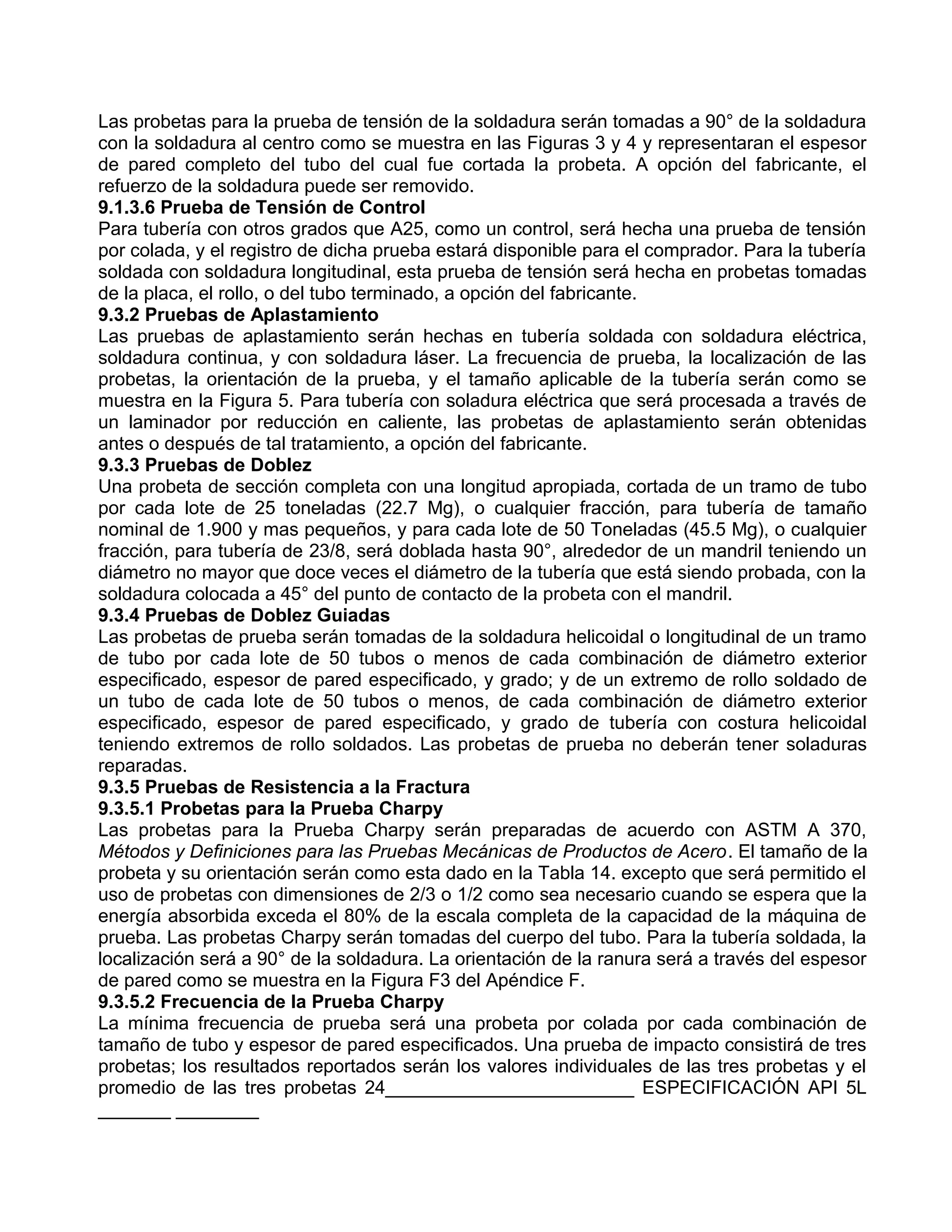Las probetas para la prueba de tensión de la soldadura serán tomadas a 90° de la soldadura
con la soldadura al centro como se muestra en las Figuras 3 y 4 y representaran el espesor
de pared completo del tubo del cual fue cortada la probeta. A opción del fabricante, el
refuerzo de la soldadura puede ser removido.
9.1.3.6 Prueba de Tensión de Control
Para tubería con otros grados que A25, como un control, será hecha una prueba de tensión
por colada, y el registro de dicha prueba estará disponible para el comprador. Para la tubería
soldada con soldadura longitudinal, esta prueba de tensión será hecha en probetas tomadas
de la placa, el rollo, o del tubo terminado, a opción del fabricante.
9.3.2 Pruebas de Aplastamiento
Las pruebas de aplastamiento serán hechas en tubería soldada con soldadura eléctrica,
soldadura continua, y con soldadura láser. La frecuencia de prueba, la localización de las
probetas, la orientación de la prueba, y el tamaño aplicable de la tubería serán como se
muestra en la Figura 5. Para tubería con soladura eléctrica que será procesada a través de
un laminador por reducción en caliente, las probetas de aplastamiento serán obtenidas
antes o después de tal tratamiento, a opción del fabricante.
9.3.3 Pruebas de Doblez
Una probeta de sección completa con una longitud apropiada, cortada de un tramo de tubo
por cada lote de 25 toneladas (22.7 Mg), o cualquier fracción, para tubería de tamaño
nominal de 1.900 y mas pequeños, y para cada lote de 50 Toneladas (45.5 Mg), o cualquier
fracción, para tubería de 23/8, será doblada hasta 90°, alrededor de un mandril teniendo un
diámetro no mayor que doce veces el diámetro de la tubería que está siendo probada, con la
soldadura colocada a 45° del punto de contacto de la probeta con el mandril.
9.3.4 Pruebas de Doblez Guiadas
Las probetas de prueba serán tomadas de la soldadura helicoidal o longitudinal de un tramo
de tubo por cada lote de 50 tubos o menos de cada combinación de diámetro exterior
especificado, espesor de pared especificado, y grado; y de un extremo de rollo soldado de
un tubo de cada lote de 50 tubos o menos, de cada combinación de diámetro exterior
especificado, espesor de pared especificado, y grado de tubería con costura helicoidal
teniendo extremos de rollo soldados. Las probetas de prueba no deberán tener soladuras
reparadas.
9.3.5 Pruebas de Resistencia a la Fractura
9.3.5.1 Probetas para la Prueba Charpy
Las probetas para la Prueba Charpy serán preparadas de acuerdo con ASTM A 370,
Métodos y Definiciones para las Pruebas Mecánicas de Productos de Acero. El tamaño de la
probeta y su orientación serán como esta dado en la Tabla 14. excepto que será permitido el
uso de probetas con dimensiones de 2/3 o 1/2 como sea necesario cuando se espera que la
energía absorbida exceda el 80% de la escala completa de la capacidad de la máquina de
prueba. Las probetas Charpy serán tomadas del cuerpo del tubo. Para la tubería soldada, la
localización será a 90° de la soldadura. La orientación de la ranura será a través del espesor
de pared como se muestra en la Figura F3 del Apéndice F.
9.3.5.2 Frecuencia de la Prueba Charpy
La mínima frecuencia de prueba será una probeta por colada por cada combinación de
tamaño de tubo y espesor de pared especificados. Una prueba de impacto consistirá de tres
probetas; los resultados reportados serán los valores individuales de las tres probetas y el
promedio de las tres probetas 24________________________ ESPECIFICACIÓN API 5L
_______ ________
 