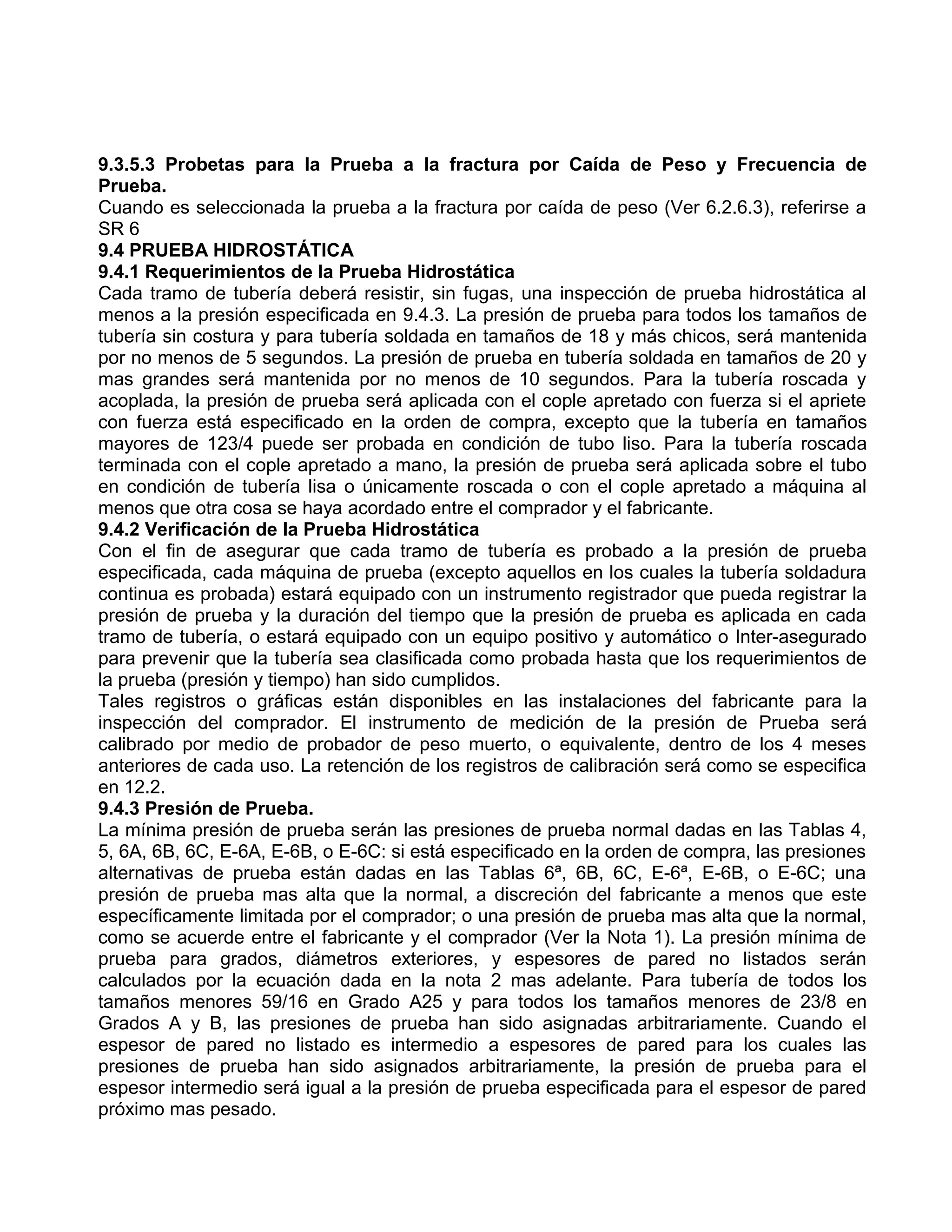 9.3.5.3 Probetas para la Prueba a la fractura por Caída de Peso y Frecuencia de
Prueba.
Cuando es seleccionada la prueba a la fractura por caída de peso (Ver 6.2.6.3), referirse a
SR 6
9.4 PRUEBA HIDROSTÁTICA
9.4.1 Requerimientos de la Prueba Hidrostática
Cada tramo de tubería deberá resistir, sin fugas, una inspección de prueba hidrostática al
menos a la presión especificada en 9.4.3. La presión de prueba para todos los tamaños de
tubería sin costura y para tubería soldada en tamaños de 18 y más chicos, será mantenida
por no menos de 5 segundos. La presión de prueba en tubería soldada en tamaños de 20 y
mas grandes será mantenida por no menos de 10 segundos. Para la tubería roscada y
acoplada, la presión de prueba será aplicada con el cople apretado con fuerza si el apriete
con fuerza está especificado en la orden de compra, excepto que la tubería en tamaños
mayores de 123/4 puede ser probada en condición de tubo liso. Para la tubería roscada
terminada con el cople apretado a mano, la presión de prueba será aplicada sobre el tubo
en condición de tubería lisa o únicamente roscada o con el cople apretado a máquina al
menos que otra cosa se haya acordado entre el comprador y el fabricante.
9.4.2 Verificación de la Prueba Hidrostática
Con el fin de asegurar que cada tramo de tubería es probado a la presión de prueba
especificada, cada máquina de prueba (excepto aquellos en los cuales la tubería soldadura
continua es probada) estará equipado con un instrumento registrador que pueda registrar la
presión de prueba y la duración del tiempo que la presión de prueba es aplicada en cada
tramo de tubería, o estará equipado con un equipo positivo y automático o Inter-asegurado
para prevenir que la tubería sea clasificada como probada hasta que los requerimientos de
la prueba (presión y tiempo) han sido cumplidos.
Tales registros o gráficas están disponibles en las instalaciones del fabricante para la
inspección del comprador. El instrumento de medición de la presión de Prueba será
calibrado por medio de probador de peso muerto, o equivalente, dentro de los 4 meses
anteriores de cada uso. La retención de los registros de calibración será como se especifica
en 12.2.
9.4.3 Presión de Prueba.
La mínima presión de prueba serán las presiones de prueba normal dadas en las Tablas 4,
5, 6A, 6B, 6C, E-6A, E-6B, o E-6C: si está especificado en la orden de compra, las presiones
alternativas de prueba están dadas en las Tablas 6ª, 6B, 6C, E-6ª, E-6B, o E-6C; una
presión de prueba mas alta que la normal, a discreción del fabricante a menos que este
específicamente limitada por el comprador; o una presión de prueba mas alta que la normal,
como se acuerde entre el fabricante y el comprador (Ver la Nota 1). La presión mínima de
prueba para grados, diámetros exteriores, y espesores de pared no listados serán
calculados por la ecuación dada en la nota 2 mas adelante. Para tubería de todos los
tamaños menores 59/16 en Grado A25 y para todos los tamaños menores de 23/8 en
Grados A y B, las presiones de prueba han sido asignadas arbitrariamente. Cuando el
espesor de pared no listado es intermedio a espesores de pared para los cuales las
presiones de prueba han sido asignados arbitrariamente, la presión de prueba para el
espesor intermedio será igual a la presión de prueba especificada para el espesor de pared
próximo mas pesado.
 