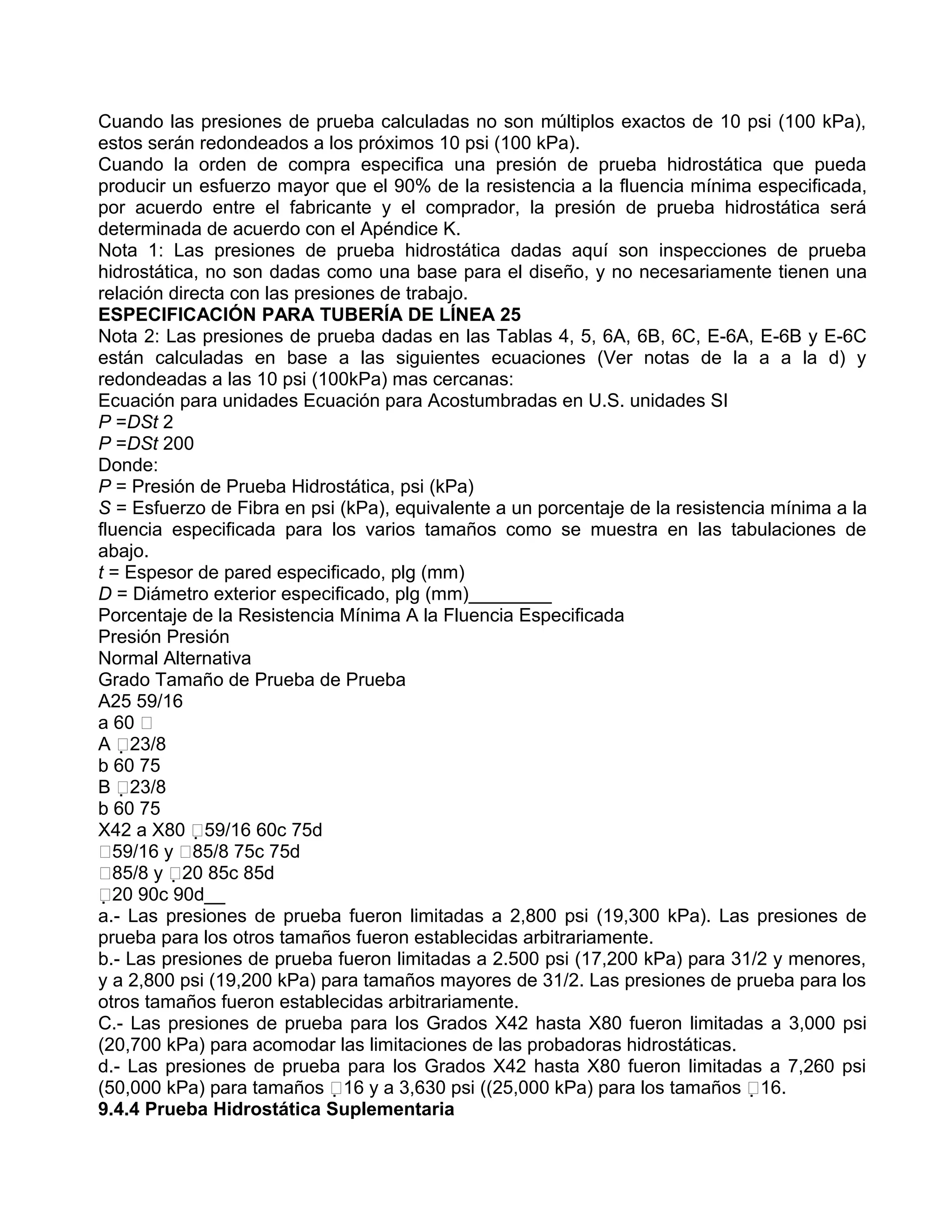 Cuando las presiones de prueba calculadas no son múltiplos exactos de 10 psi (100 kPa),
estos serán redondeados a los próximos 10 psi (100 kPa).
Cuando la orden de compra especifica una presión de prueba hidrostática que pueda
producir un esfuerzo mayor que el 90% de la resistencia a la fluencia mínima especificada,
por acuerdo entre el fabricante y el comprador, la presión de prueba hidrostática será
determinada de acuerdo con el Apéndice K.
Nota 1: Las presiones de prueba hidrostática dadas aquí son inspecciones de prueba
hidrostática, no son dadas como una base para el diseño, y no necesariamente tienen una
relación directa con las presiones de trabajo.
ESPECIFICACIÓN PARA TUBERÍA DE LÍNEA 25
Nota 2: Las presiones de prueba dadas en las Tablas 4, 5, 6A, 6B, 6C, E-6A, E-6B y E-6C
están calculadas en base a las siguientes ecuaciones (Ver notas de la a a la d) y
redondeadas a las 10 psi (100kPa) mas cercanas:
Ecuación para unidades Ecuación para Acostumbradas en U.S. unidades SI
P =DSt 2
P =DSt 200
Donde:
P = Presión de Prueba Hidrostática, psi (kPa)
S = Esfuerzo de Fibra en psi (kPa), equivalente a un porcentaje de la resistencia mínima a la
fluencia especificada para los varios tamaños como se muestra en las tabulaciones de
abajo.
t = Espesor de pared especificado, plg (mm)
D = Diámetro exterior especificado, plg (mm)________
Porcentaje de la Resistencia Mínima A la Fluencia Especificada
Presión Presión
Normal Alternativa
Grado Tamaño de Prueba de Prueba
A25 59/16
a 60 
A 23/8
b 60 75
B 23/8
b 60 75
X42 a X80 59/16 60c 75d
59/16 y 85/8 75c 75d
85/8 y 20 85c 85d
20 90c 90d__
a.- Las presiones de prueba fueron limitadas a 2,800 psi (19,300 kPa). Las presiones de
prueba para los otros tamaños fueron establecidas arbitrariamente.
b.- Las presiones de prueba fueron limitadas a 2.500 psi (17,200 kPa) para 31/2 y menores,
y a 2,800 psi (19,200 kPa) para tamaños mayores de 31/2. Las presiones de prueba para los
otros tamaños fueron establecidas arbitrariamente.
C.- Las presiones de prueba para los Grados X42 hasta X80 fueron limitadas a 3,000 psi
(20,700 kPa) para acomodar las limitaciones de las probadoras hidrostáticas.
d.- Las presiones de prueba para los Grados X42 hasta X80 fueron limitadas a 7,260 psi
(50,000 kPa) para tamaños 16 y a 3,630 psi ((25,000 kPa) para los tamaños 16.
9.4.4 Prueba Hidrostática Suplementaria
 