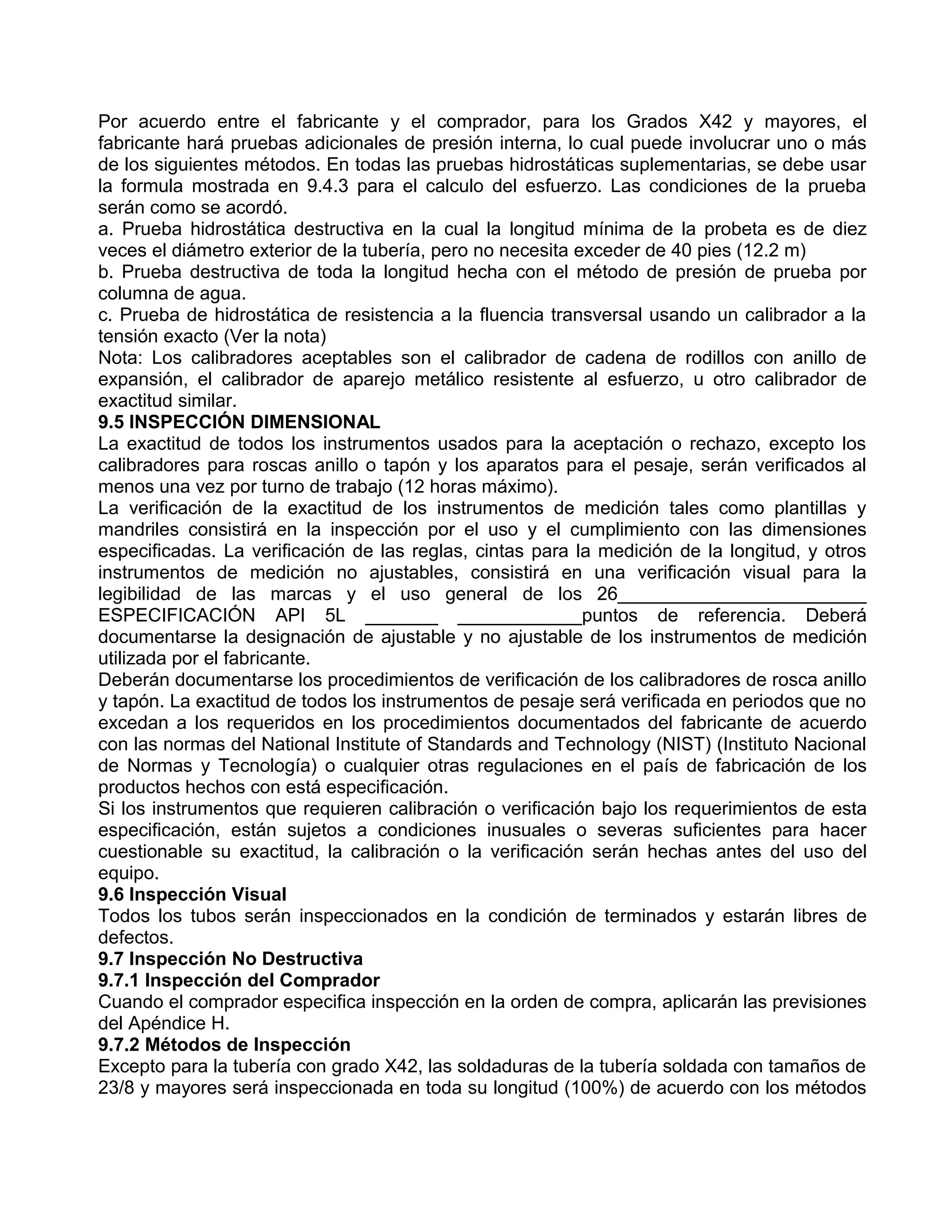 Por acuerdo entre el fabricante y el comprador, para los Grados X42 y mayores, el
fabricante hará pruebas adicionales de presión interna, lo cual puede involucrar uno o más
de los siguientes métodos. En todas las pruebas hidrostáticas suplementarias, se debe usar
la formula mostrada en 9.4.3 para el calculo del esfuerzo. Las condiciones de la prueba
serán como se acordó.
a. Prueba hidrostática destructiva en la cual la longitud mínima de la probeta es de diez
veces el diámetro exterior de la tubería, pero no necesita exceder de 40 pies (12.2 m)
b. Prueba destructiva de toda la longitud hecha con el método de presión de prueba por
columna de agua.
c. Prueba de hidrostática de resistencia a la fluencia transversal usando un calibrador a la
tensión exacto (Ver la nota)
Nota: Los calibradores aceptables son el calibrador de cadena de rodillos con anillo de
expansión, el calibrador de aparejo metálico resistente al esfuerzo, u otro calibrador de
exactitud similar.
9.5 INSPECCIÓN DIMENSIONAL
La exactitud de todos los instrumentos usados para la aceptación o rechazo, excepto los
calibradores para roscas anillo o tapón y los aparatos para el pesaje, serán verificados al
menos una vez por turno de trabajo (12 horas máximo).
La verificación de la exactitud de los instrumentos de medición tales como plantillas y
mandriles consistirá en la inspección por el uso y el cumplimiento con las dimensiones
especificadas. La verificación de las reglas, cintas para la medición de la longitud, y otros
instrumentos de medición no ajustables, consistirá en una verificación visual para la
legibilidad de las marcas y el uso general de los 26________________________
ESPECIFICACIÓN API 5L _______ ____________puntos de referencia. Deberá
documentarse la designación de ajustable y no ajustable de los instrumentos de medición
utilizada por el fabricante.
Deberán documentarse los procedimientos de verificación de los calibradores de rosca anillo
y tapón. La exactitud de todos los instrumentos de pesaje será verificada en periodos que no
excedan a los requeridos en los procedimientos documentados del fabricante de acuerdo
con las normas del National Institute of Standards and Technology (NIST) (Instituto Nacional
de Normas y Tecnología) o cualquier otras regulaciones en el país de fabricación de los
productos hechos con está especificación.
Si los instrumentos que requieren calibración o verificación bajo los requerimientos de esta
especificación, están sujetos a condiciones inusuales o severas suficientes para hacer
cuestionable su exactitud, la calibración o la verificación serán hechas antes del uso del
equipo.
9.6 Inspección Visual
Todos los tubos serán inspeccionados en la condición de terminados y estarán libres de
defectos.
9.7 Inspección No Destructiva
9.7.1 Inspección del Comprador
Cuando el comprador especifica inspección en la orden de compra, aplicarán las previsiones
del Apéndice H.
9.7.2 Métodos de Inspección
Excepto para la tubería con grado X42, las soldaduras de la tubería soldada con tamaños de
23/8 y mayores será inspeccionada en toda su longitud (100%) de acuerdo con los métodos
 