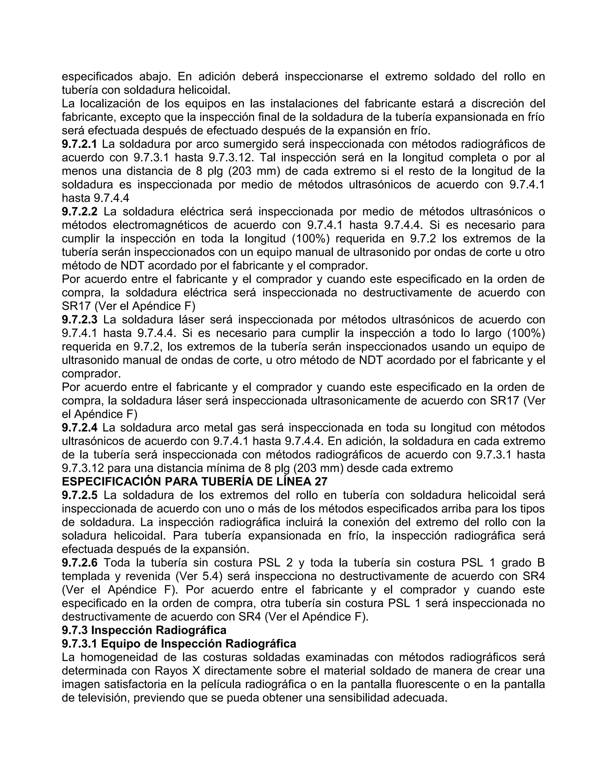 especificados abajo. En adición deberá inspeccionarse el extremo soldado del rollo en
tubería con soldadura helicoidal.
La localización de los equipos en las instalaciones del fabricante estará a discreción del
fabricante, excepto que la inspección final de la soldadura de la tubería expansionada en frío
será efectuada después de efectuado después de la expansión en frío.
9.7.2.1 La soldadura por arco sumergido será inspeccionada con métodos radiográficos de
acuerdo con 9.7.3.1 hasta 9.7.3.12. Tal inspección será en la longitud completa o por al
menos una distancia de 8 plg (203 mm) de cada extremo si el resto de la longitud de la
soldadura es inspeccionada por medio de métodos ultrasónicos de acuerdo con 9.7.4.1
hasta 9.7.4.4
9.7.2.2 La soldadura eléctrica será inspeccionada por medio de métodos ultrasónicos o
métodos electromagnéticos de acuerdo con 9.7.4.1 hasta 9.7.4.4. Si es necesario para
cumplir la inspección en toda la longitud (100%) requerida en 9.7.2 los extremos de la
tubería serán inspeccionados con un equipo manual de ultrasonido por ondas de corte u otro
método de NDT acordado por el fabricante y el comprador.
Por acuerdo entre el fabricante y el comprador y cuando este especificado en la orden de
compra, la soldadura eléctrica será inspeccionada no destructivamente de acuerdo con
SR17 (Ver el Apéndice F)
9.7.2.3 La soldadura láser será inspeccionada por métodos ultrasónicos de acuerdo con
9.7.4.1 hasta 9.7.4.4. Si es necesario para cumplir la inspección a todo lo largo (100%)
requerida en 9.7.2, los extremos de la tubería serán inspeccionados usando un equipo de
ultrasonido manual de ondas de corte, u otro método de NDT acordado por el fabricante y el
comprador.
Por acuerdo entre el fabricante y el comprador y cuando este especificado en la orden de
compra, la soldadura láser será inspeccionada ultrasonicamente de acuerdo con SR17 (Ver
el Apéndice F)
9.7.2.4 La soldadura arco metal gas será inspeccionada en toda su longitud con métodos
ultrasónicos de acuerdo con 9.7.4.1 hasta 9.7.4.4. En adición, la soldadura en cada extremo
de la tubería será inspeccionada con métodos radiográficos de acuerdo con 9.7.3.1 hasta
9.7.3.12 para una distancia mínima de 8 plg (203 mm) desde cada extremo
ESPECIFICACIÓN PARA TUBERÍA DE LÍNEA 27
9.7.2.5 La soldadura de los extremos del rollo en tubería con soldadura helicoidal será
inspeccionada de acuerdo con uno o más de los métodos especificados arriba para los tipos
de soldadura. La inspección radiográfica incluirá la conexión del extremo del rollo con la
soladura helicoidal. Para tubería expansionada en frío, la inspección radiográfica será
efectuada después de la expansión.
9.7.2.6 Toda la tubería sin costura PSL 2 y toda la tubería sin costura PSL 1 grado B
templada y revenida (Ver 5.4) será inspecciona no destructivamente de acuerdo con SR4
(Ver el Apéndice F). Por acuerdo entre el fabricante y el comprador y cuando este
especificado en la orden de compra, otra tubería sin costura PSL 1 será inspeccionada no
destructivamente de acuerdo con SR4 (Ver el Apéndice F).
9.7.3 Inspección Radiográfica
9.7.3.1 Equipo de Inspección Radiográfica
La homogeneidad de las costuras soldadas examinadas con métodos radiográficos será
determinada con Rayos X directamente sobre el material soldado de manera de crear una
imagen satisfactoria en la película radiográfica o en la pantalla fluorescente o en la pantalla
de televisión, previendo que se pueda obtener una sensibilidad adecuada.
 