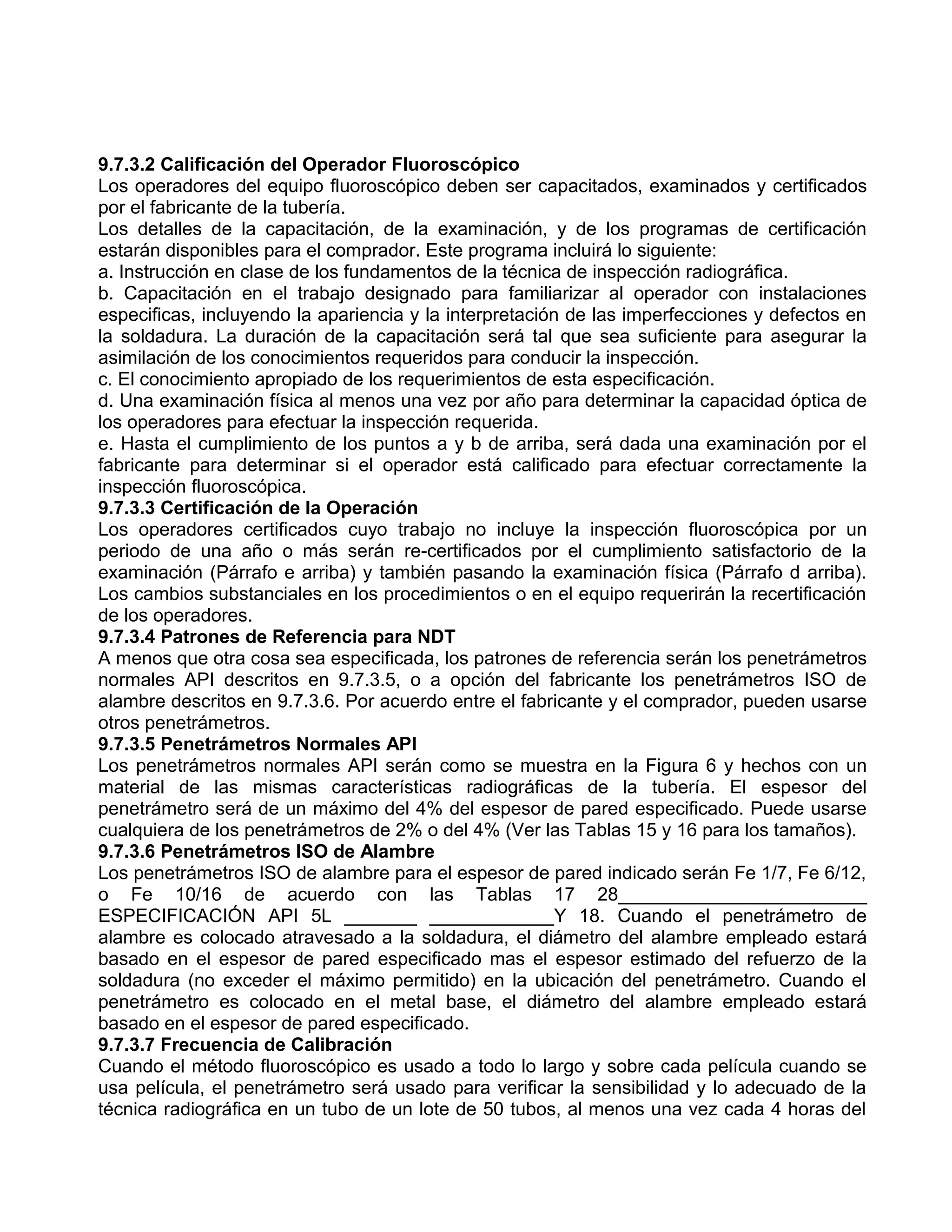 9.7.3.2 Calificación del Operador Fluoroscópico
Los operadores del equipo fluoroscópico deben ser capacitados, examinados y certificados
por el fabricante de la tubería.
Los detalles de la capacitación, de la examinación, y de los programas de certificación
estarán disponibles para el comprador. Este programa incluirá lo siguiente:
a. Instrucción en clase de los fundamentos de la técnica de inspección radiográfica.
b. Capacitación en el trabajo designado para familiarizar al operador con instalaciones
especificas, incluyendo la apariencia y la interpretación de las imperfecciones y defectos en
la soldadura. La duración de la capacitación será tal que sea suficiente para asegurar la
asimilación de los conocimientos requeridos para conducir la inspección.
c. El conocimiento apropiado de los requerimientos de esta especificación.
d. Una examinación física al menos una vez por año para determinar la capacidad óptica de
los operadores para efectuar la inspección requerida.
e. Hasta el cumplimiento de los puntos a y b de arriba, será dada una examinación por el
fabricante para determinar si el operador está calificado para efectuar correctamente la
inspección fluoroscópica.
9.7.3.3 Certificación de la Operación
Los operadores certificados cuyo trabajo no incluye la inspección fluoroscópica por un
periodo de una año o más serán re-certificados por el cumplimiento satisfactorio de la
examinación (Párrafo e arriba) y también pasando la examinación física (Párrafo d arriba).
Los cambios substanciales en los procedimientos o en el equipo requerirán la recertificación
de los operadores.
9.7.3.4 Patrones de Referencia para NDT
A menos que otra cosa sea especificada, los patrones de referencia serán los penetrámetros
normales API descritos en 9.7.3.5, o a opción del fabricante los penetrámetros ISO de
alambre descritos en 9.7.3.6. Por acuerdo entre el fabricante y el comprador, pueden usarse
otros penetrámetros.
9.7.3.5 Penetrámetros Normales API
Los penetrámetros normales API serán como se muestra en la Figura 6 y hechos con un
material de las mismas características radiográficas de la tubería. El espesor del
penetrámetro será de un máximo del 4% del espesor de pared especificado. Puede usarse
cualquiera de los penetrámetros de 2% o del 4% (Ver las Tablas 15 y 16 para los tamaños).
9.7.3.6 Penetrámetros ISO de Alambre
Los penetrámetros ISO de alambre para el espesor de pared indicado serán Fe 1/7, Fe 6/12,
o Fe 10/16 de acuerdo con las Tablas 17 28________________________
ESPECIFICACIÓN API 5L _______ ____________Y 18. Cuando el penetrámetro de
alambre es colocado atravesado a la soldadura, el diámetro del alambre empleado estará
basado en el espesor de pared especificado mas el espesor estimado del refuerzo de la
soldadura (no exceder el máximo permitido) en la ubicación del penetrámetro. Cuando el
penetrámetro es colocado en el metal base, el diámetro del alambre empleado estará
basado en el espesor de pared especificado.
9.7.3.7 Frecuencia de Calibración
Cuando el método fluoroscópico es usado a todo lo largo y sobre cada película cuando se
usa película, el penetrámetro será usado para verificar la sensibilidad y lo adecuado de la
técnica radiográfica en un tubo de un lote de 50 tubos, al menos una vez cada 4 horas del
 