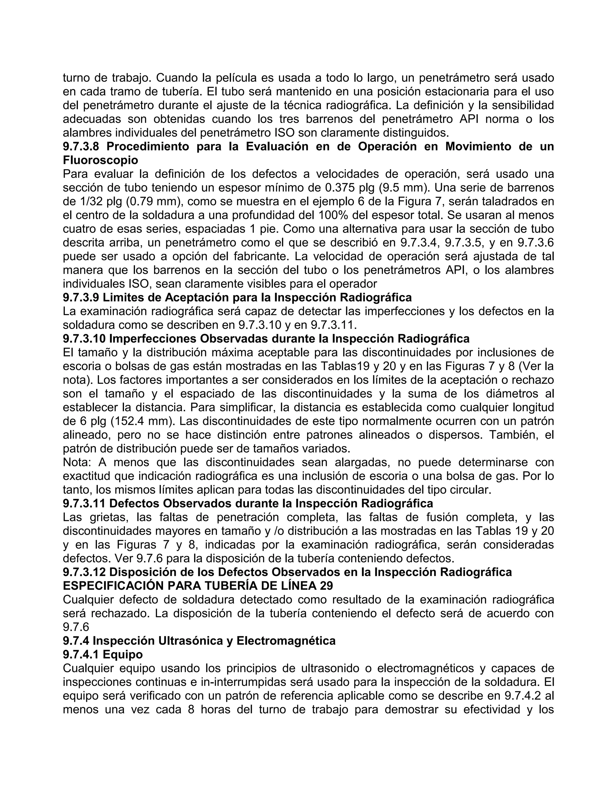 turno de trabajo. Cuando la película es usada a todo lo largo, un penetrámetro será usado
en cada tramo de tubería. El tubo será mantenido en una posición estacionaria para el uso
del penetrámetro durante el ajuste de la técnica radiográfica. La definición y la sensibilidad
adecuadas son obtenidas cuando los tres barrenos del penetrámetro API norma o los
alambres individuales del penetrámetro ISO son claramente distinguidos.
9.7.3.8 Procedimiento para la Evaluación en de Operación en Movimiento de un
Fluoroscopio
Para evaluar la definición de los defectos a velocidades de operación, será usado una
sección de tubo teniendo un espesor mínimo de 0.375 plg (9.5 mm). Una serie de barrenos
de 1/32 plg (0.79 mm), como se muestra en el ejemplo 6 de la Figura 7, serán taladrados en
el centro de la soldadura a una profundidad del 100% del espesor total. Se usaran al menos
cuatro de esas series, espaciadas 1 pie. Como una alternativa para usar la sección de tubo
descrita arriba, un penetrámetro como el que se describió en 9.7.3.4, 9.7.3.5, y en 9.7.3.6
puede ser usado a opción del fabricante. La velocidad de operación será ajustada de tal
manera que los barrenos en la sección del tubo o los penetrámetros API, o los alambres
individuales ISO, sean claramente visibles para el operador
9.7.3.9 Limites de Aceptación para la Inspección Radiográfica
La examinación radiográfica será capaz de detectar las imperfecciones y los defectos en la
soldadura como se describen en 9.7.3.10 y en 9.7.3.11.
9.7.3.10 Imperfecciones Observadas durante la Inspección Radiográfica
El tamaño y la distribución máxima aceptable para las discontinuidades por inclusiones de
escoria o bolsas de gas están mostradas en las Tablas19 y 20 y en las Figuras 7 y 8 (Ver la
nota). Los factores importantes a ser considerados en los límites de la aceptación o rechazo
son el tamaño y el espaciado de las discontinuidades y la suma de los diámetros al
establecer la distancia. Para simplificar, la distancia es establecida como cualquier longitud
de 6 plg (152.4 mm). Las discontinuidades de este tipo normalmente ocurren con un patrón
alineado, pero no se hace distinción entre patrones alineados o dispersos. También, el
patrón de distribución puede ser de tamaños variados.
Nota: A menos que las discontinuidades sean alargadas, no puede determinarse con
exactitud que indicación radiográfica es una inclusión de escoria o una bolsa de gas. Por lo
tanto, los mismos límites aplican para todas las discontinuidades del tipo circular.
9.7.3.11 Defectos Observados durante la Inspección Radiográfica
Las grietas, las faltas de penetración completa, las faltas de fusión completa, y las
discontinuidades mayores en tamaño y /o distribución a las mostradas en las Tablas 19 y 20
y en las Figuras 7 y 8, indicadas por la examinación radiográfica, serán consideradas
defectos. Ver 9.7.6 para la disposición de la tubería conteniendo defectos.
9.7.3.12 Disposición de los Defectos Observados en la Inspección Radiográfica
ESPECIFICACIÓN PARA TUBERÍA DE LÍNEA 29
Cualquier defecto de soldadura detectado como resultado de la examinación radiográfica
será rechazado. La disposición de la tubería conteniendo el defecto será de acuerdo con
9.7.6
9.7.4 Inspección Ultrasónica y Electromagnética
9.7.4.1 Equipo
Cualquier equipo usando los principios de ultrasonido o electromagnéticos y capaces de
inspecciones continuas e in-interrumpidas será usado para la inspección de la soldadura. El
equipo será verificado con un patrón de referencia aplicable como se describe en 9.7.4.2 al
menos una vez cada 8 horas del turno de trabajo para demostrar su efectividad y los
 