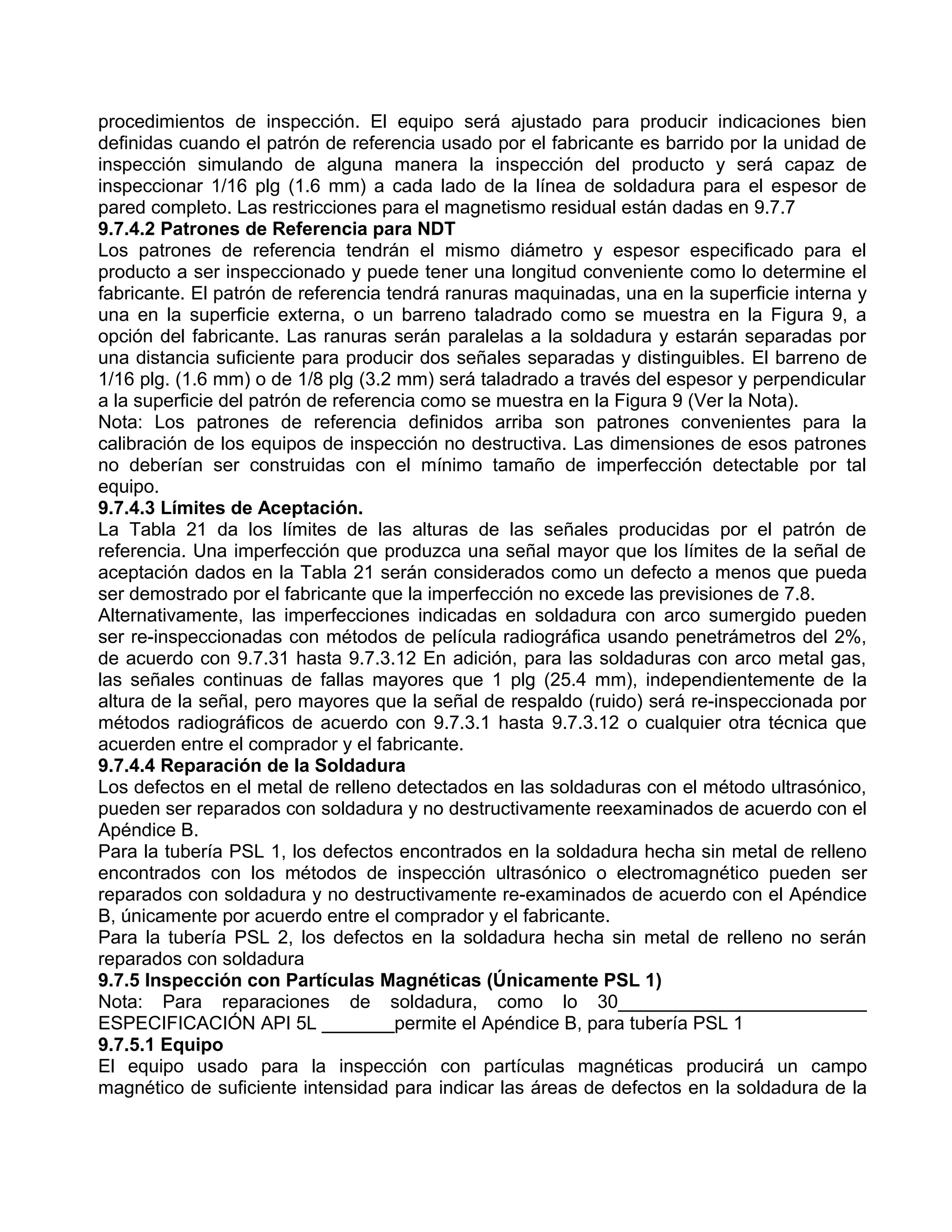 procedimientos de inspección. El equipo será ajustado para producir indicaciones bien
definidas cuando el patrón de referencia usado por el fabricante es barrido por la unidad de
inspección simulando de alguna manera la inspección del producto y será capaz de
inspeccionar 1/16 plg (1.6 mm) a cada lado de la línea de soldadura para el espesor de
pared completo. Las restricciones para el magnetismo residual están dadas en 9.7.7
9.7.4.2 Patrones de Referencia para NDT
Los patrones de referencia tendrán el mismo diámetro y espesor especificado para el
producto a ser inspeccionado y puede tener una longitud conveniente como lo determine el
fabricante. El patrón de referencia tendrá ranuras maquinadas, una en la superficie interna y
una en la superficie externa, o un barreno taladrado como se muestra en la Figura 9, a
opción del fabricante. Las ranuras serán paralelas a la soldadura y estarán separadas por
una distancia suficiente para producir dos señales separadas y distinguibles. El barreno de
1/16 plg. (1.6 mm) o de 1/8 plg (3.2 mm) será taladrado a través del espesor y perpendicular
a la superficie del patrón de referencia como se muestra en la Figura 9 (Ver la Nota).
Nota: Los patrones de referencia definidos arriba son patrones convenientes para la
calibración de los equipos de inspección no destructiva. Las dimensiones de esos patrones
no deberían ser construidas con el mínimo tamaño de imperfección detectable por tal
equipo.
9.7.4.3 Límites de Aceptación.
La Tabla 21 da los límites de las alturas de las señales producidas por el patrón de
referencia. Una imperfección que produzca una señal mayor que los límites de la señal de
aceptación dados en la Tabla 21 serán considerados como un defecto a menos que pueda
ser demostrado por el fabricante que la imperfección no excede las previsiones de 7.8.
Alternativamente, las imperfecciones indicadas en soldadura con arco sumergido pueden
ser re-inspeccionadas con métodos de película radiográfica usando penetrámetros del 2%,
de acuerdo con 9.7.31 hasta 9.7.3.12 En adición, para las soldaduras con arco metal gas,
las señales continuas de fallas mayores que 1 plg (25.4 mm), independientemente de la
altura de la señal, pero mayores que la señal de respaldo (ruido) será re-inspeccionada por
métodos radiográficos de acuerdo con 9.7.3.1 hasta 9.7.3.12 o cualquier otra técnica que
acuerden entre el comprador y el fabricante.
9.7.4.4 Reparación de la Soldadura
Los defectos en el metal de relleno detectados en las soldaduras con el método ultrasónico,
pueden ser reparados con soldadura y no destructivamente reexaminados de acuerdo con el
Apéndice B.
Para la tubería PSL 1, los defectos encontrados en la soldadura hecha sin metal de relleno
encontrados con los métodos de inspección ultrasónico o electromagnético pueden ser
reparados con soldadura y no destructivamente re-examinados de acuerdo con el Apéndice
B, únicamente por acuerdo entre el comprador y el fabricante.
Para la tubería PSL 2, los defectos en la soldadura hecha sin metal de relleno no serán
reparados con soldadura
9.7.5 Inspección con Partículas Magnéticas (Únicamente PSL 1)
Nota: Para reparaciones de soldadura, como lo 30________________________
ESPECIFICACIÓN API 5L _______permite el Apéndice B, para tubería PSL 1
9.7.5.1 Equipo
El equipo usado para la inspección con partículas magnéticas producirá un campo
magnético de suficiente intensidad para indicar las áreas de defectos en la soldadura de la
 