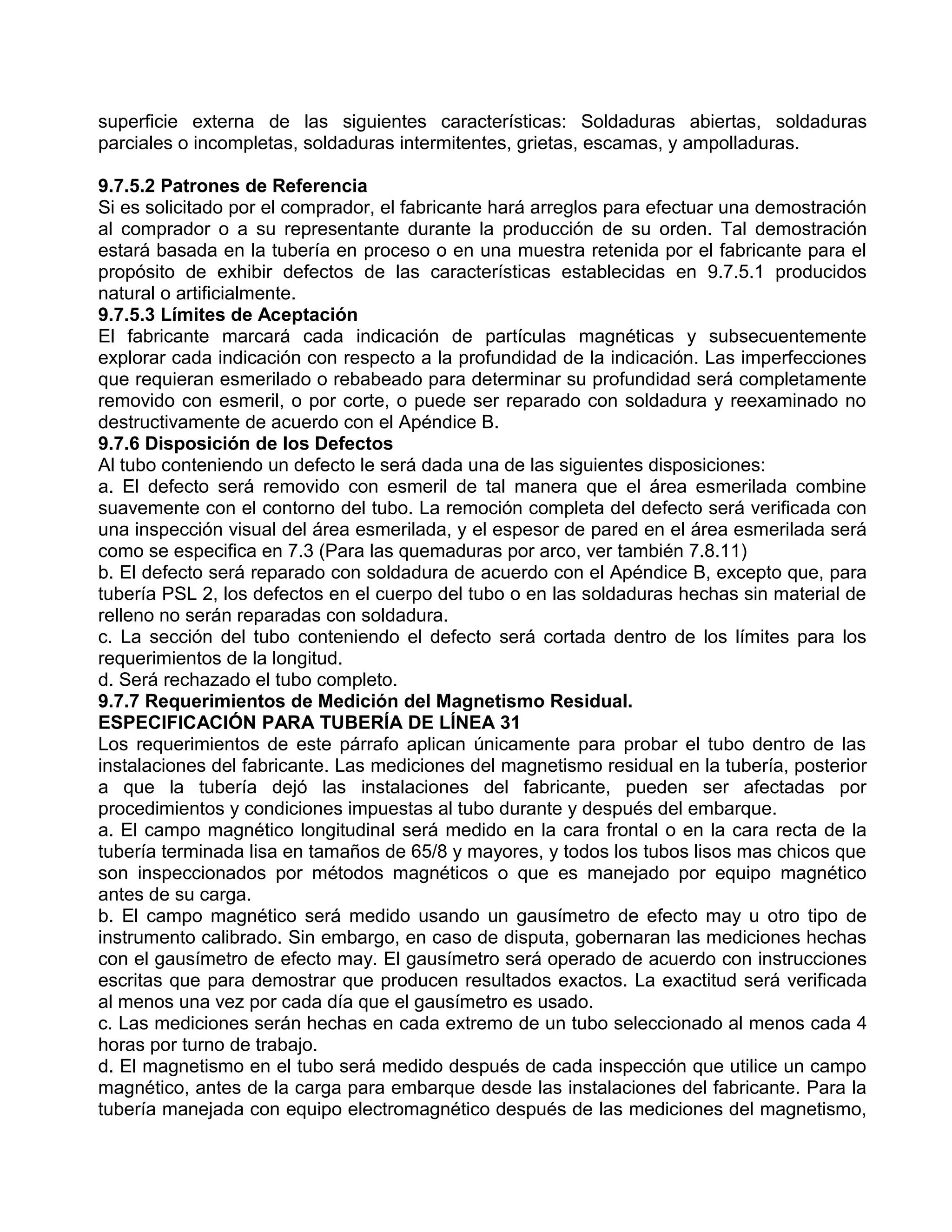 superficie externa de las siguientes características: Soldaduras abiertas, soldaduras
parciales o incompletas, soldaduras intermitentes, grietas, escamas, y ampolladuras.

9.7.5.2 Patrones de Referencia
Si es solicitado por el comprador, el fabricante hará arreglos para efectuar una demostración
al comprador o a su representante durante la producción de su orden. Tal demostración
estará basada en la tubería en proceso o en una muestra retenida por el fabricante para el
propósito de exhibir defectos de las características establecidas en 9.7.5.1 producidos
natural o artificialmente.
9.7.5.3 Límites de Aceptación
El fabricante marcará cada indicación de partículas magnéticas y subsecuentemente
explorar cada indicación con respecto a la profundidad de la indicación. Las imperfecciones
que requieran esmerilado o rebabeado para determinar su profundidad será completamente
removido con esmeril, o por corte, o puede ser reparado con soldadura y reexaminado no
destructivamente de acuerdo con el Apéndice B.
9.7.6 Disposición de los Defectos
Al tubo conteniendo un defecto le será dada una de las siguientes disposiciones:
a. El defecto será removido con esmeril de tal manera que el área esmerilada combine
suavemente con el contorno del tubo. La remoción completa del defecto será verificada con
una inspección visual del área esmerilada, y el espesor de pared en el área esmerilada será
como se especifica en 7.3 (Para las quemaduras por arco, ver también 7.8.11)
b. El defecto será reparado con soldadura de acuerdo con el Apéndice B, excepto que, para
tubería PSL 2, los defectos en el cuerpo del tubo o en las soldaduras hechas sin material de
relleno no serán reparadas con soldadura.
c. La sección del tubo conteniendo el defecto será cortada dentro de los límites para los
requerimientos de la longitud.
d. Será rechazado el tubo completo.
9.7.7 Requerimientos de Medición del Magnetismo Residual.
ESPECIFICACIÓN PARA TUBERÍA DE LÍNEA 31
Los requerimientos de este párrafo aplican únicamente para probar el tubo dentro de las
instalaciones del fabricante. Las mediciones del magnetismo residual en la tubería, posterior
a que la tubería dejó las instalaciones del fabricante, pueden ser afectadas por
procedimientos y condiciones impuestas al tubo durante y después del embarque.
a. El campo magnético longitudinal será medido en la cara frontal o en la cara recta de la
tubería terminada lisa en tamaños de 65/8 y mayores, y todos los tubos lisos mas chicos que
son inspeccionados por métodos magnéticos o que es manejado por equipo magnético
antes de su carga.
b. El campo magnético será medido usando un gausímetro de efecto may u otro tipo de
instrumento calibrado. Sin embargo, en caso de disputa, gobernaran las mediciones hechas
con el gausímetro de efecto may. El gausímetro será operado de acuerdo con instrucciones
escritas que para demostrar que producen resultados exactos. La exactitud será verificada
al menos una vez por cada día que el gausímetro es usado.
c. Las mediciones serán hechas en cada extremo de un tubo seleccionado al menos cada 4
horas por turno de trabajo.
d. El magnetismo en el tubo será medido después de cada inspección que utilice un campo
magnético, antes de la carga para embarque desde las instalaciones del fabricante. Para la
tubería manejada con equipo electromagnético después de las mediciones del magnetismo,
 