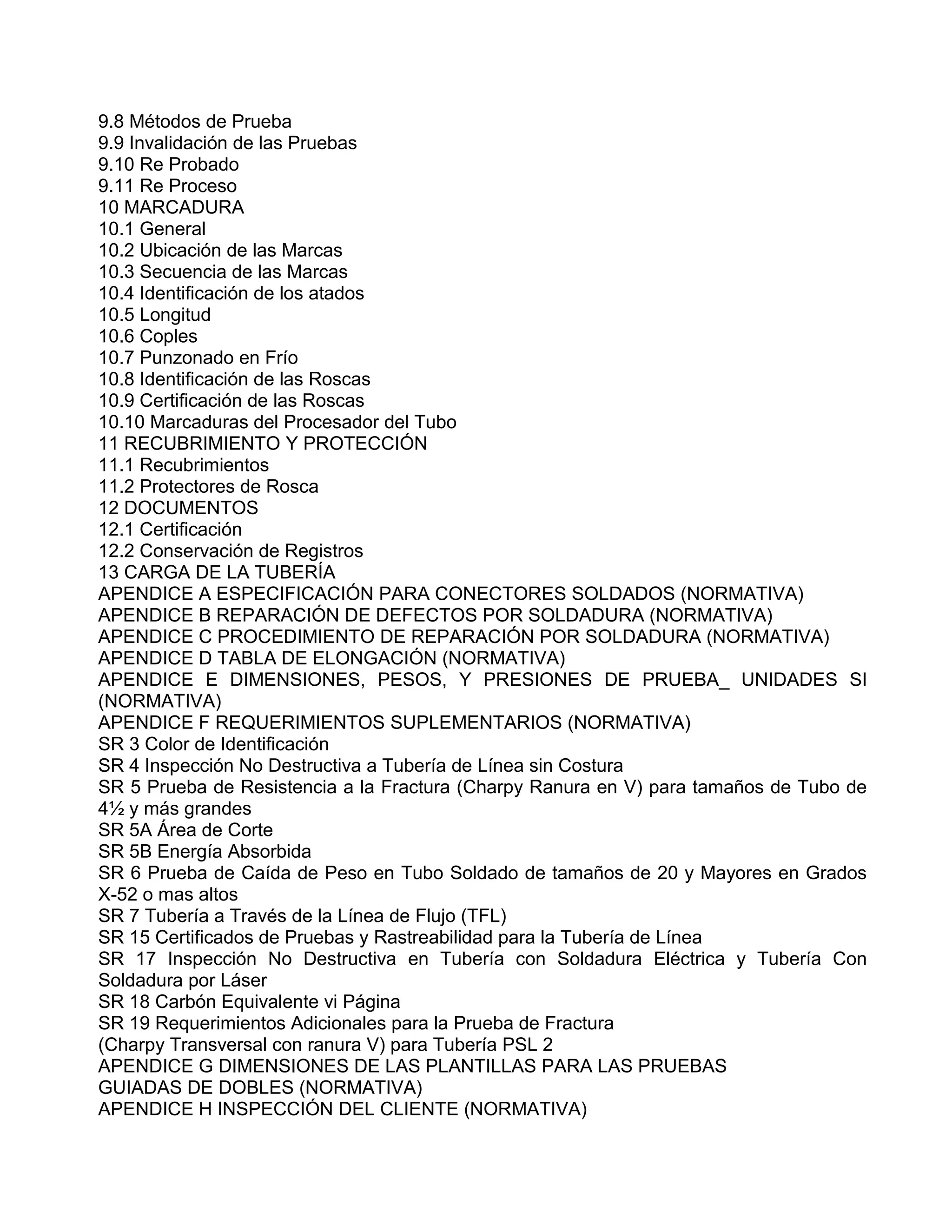 9.8 Métodos de Prueba
9.9 Invalidación de las Pruebas
9.10 Re Probado
9.11 Re Proceso
10 MARCADURA
10.1 General
10.2 Ubicación de las Marcas
10.3 Secuencia de las Marcas
10.4 Identificación de los atados
10.5 Longitud
10.6 Coples
10.7 Punzonado en Frío
10.8 Identificación de las Roscas
10.9 Certificación de las Roscas
10.10 Marcaduras del Procesador del Tubo
11 RECUBRIMIENTO Y PROTECCIÓN
11.1 Recubrimientos
11.2 Protectores de Rosca
12 DOCUMENTOS
12.1 Certificación
12.2 Conservación de Registros
13 CARGA DE LA TUBERÍA
APENDICE A ESPECIFICACIÓN PARA CONECTORES SOLDADOS (NORMATIVA)
APENDICE B REPARACIÓN DE DEFECTOS POR SOLDADURA (NORMATIVA)
APENDICE C PROCEDIMIENTO DE REPARACIÓN POR SOLDADURA (NORMATIVA)
APENDICE D TABLA DE ELONGACIÓN (NORMATIVA)
APENDICE E DIMENSIONES, PESOS, Y PRESIONES DE PRUEBA_ UNIDADES SI
(NORMATIVA)
APENDICE F REQUERIMIENTOS SUPLEMENTARIOS (NORMATIVA)
SR 3 Color de Identificación
SR 4 Inspección No Destructiva a Tubería de Línea sin Costura
SR 5 Prueba de Resistencia a la Fractura (Charpy Ranura en V) para tamaños de Tubo de
4½ y más grandes
SR 5A Área de Corte
SR 5B Energía Absorbida
SR 6 Prueba de Caída de Peso en Tubo Soldado de tamaños de 20 y Mayores en Grados
X-52 o mas altos
SR 7 Tubería a Través de la Línea de Flujo (TFL)
SR 15 Certificados de Pruebas y Rastreabilidad para la Tubería de Línea
SR 17 Inspección No Destructiva en Tubería con Soldadura Eléctrica y Tubería Con
Soldadura por Láser
SR 18 Carbón Equivalente vi Página
SR 19 Requerimientos Adicionales para la Prueba de Fractura
(Charpy Transversal con ranura V) para Tubería PSL 2
APENDICE G DIMENSIONES DE LAS PLANTILLAS PARA LAS PRUEBAS
GUIADAS DE DOBLES (NORMATIVA)
APENDICE H INSPECCIÓN DEL CLIENTE (NORMATIVA)
 