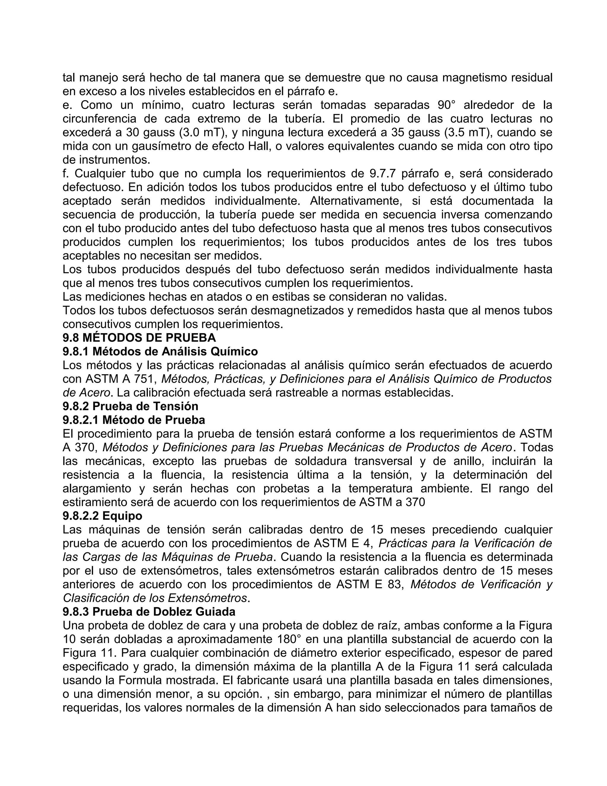 tal manejo será hecho de tal manera que se demuestre que no causa magnetismo residual
en exceso a los niveles establecidos en el párrafo e.
e. Como un mínimo, cuatro lecturas serán tomadas separadas 90° alrededor de la
circunferencia de cada extremo de la tubería. El promedio de las cuatro lecturas no
excederá a 30 gauss (3.0 mT), y ninguna lectura excederá a 35 gauss (3.5 mT), cuando se
mida con un gausímetro de efecto Hall, o valores equivalentes cuando se mida con otro tipo
de instrumentos.
f. Cualquier tubo que no cumpla los requerimientos de 9.7.7 párrafo e, será considerado
defectuoso. En adición todos los tubos producidos entre el tubo defectuoso y el último tubo
aceptado serán medidos individualmente. Alternativamente, si está documentada la
secuencia de producción, la tubería puede ser medida en secuencia inversa comenzando
con el tubo producido antes del tubo defectuoso hasta que al menos tres tubos consecutivos
producidos cumplen los requerimientos; los tubos producidos antes de los tres tubos
aceptables no necesitan ser medidos.
Los tubos producidos después del tubo defectuoso serán medidos individualmente hasta
que al menos tres tubos consecutivos cumplen los requerimientos.
Las mediciones hechas en atados o en estibas se consideran no validas.
Todos los tubos defectuosos serán desmagnetizados y remedidos hasta que al menos tubos
consecutivos cumplen los requerimientos.
9.8 MÉTODOS DE PRUEBA
9.8.1 Métodos de Análisis Químico
Los métodos y las prácticas relacionadas al análisis químico serán efectuados de acuerdo
con ASTM A 751, Métodos, Prácticas, y Definiciones para el Análisis Químico de Productos
de Acero. La calibración efectuada será rastreable a normas establecidas.
9.8.2 Prueba de Tensión
9.8.2.1 Método de Prueba
El procedimiento para la prueba de tensión estará conforme a los requerimientos de ASTM
A 370, Métodos y Definiciones para las Pruebas Mecánicas de Productos de Acero. Todas
las mecánicas, excepto las pruebas de soldadura transversal y de anillo, incluirán la
resistencia a la fluencia, la resistencia última a la tensión, y la determinación del
alargamiento y serán hechas con probetas a la temperatura ambiente. El rango del
estiramiento será de acuerdo con los requerimientos de ASTM a 370
9.8.2.2 Equipo
Las máquinas de tensión serán calibradas dentro de 15 meses precediendo cualquier
prueba de acuerdo con los procedimientos de ASTM E 4, Prácticas para la Verificación de
las Cargas de las Máquinas de Prueba. Cuando la resistencia a la fluencia es determinada
por el uso de extensómetros, tales extensómetros estarán calibrados dentro de 15 meses
anteriores de acuerdo con los procedimientos de ASTM E 83, Métodos de Verificación y
Clasificación de los Extensómetros.
9.8.3 Prueba de Doblez Guiada
Una probeta de doblez de cara y una probeta de doblez de raíz, ambas conforme a la Figura
10 serán dobladas a aproximadamente 180° en una plantilla substancial de acuerdo con la
Figura 11. Para cualquier combinación de diámetro exterior especificado, espesor de pared
especificado y grado, la dimensión máxima de la plantilla A de la Figura 11 será calculada
usando la Formula mostrada. El fabricante usará una plantilla basada en tales dimensiones,
o una dimensión menor, a su opción. , sin embargo, para minimizar el número de plantillas
requeridas, los valores normales de la dimensión A han sido seleccionados para tamaños de
 