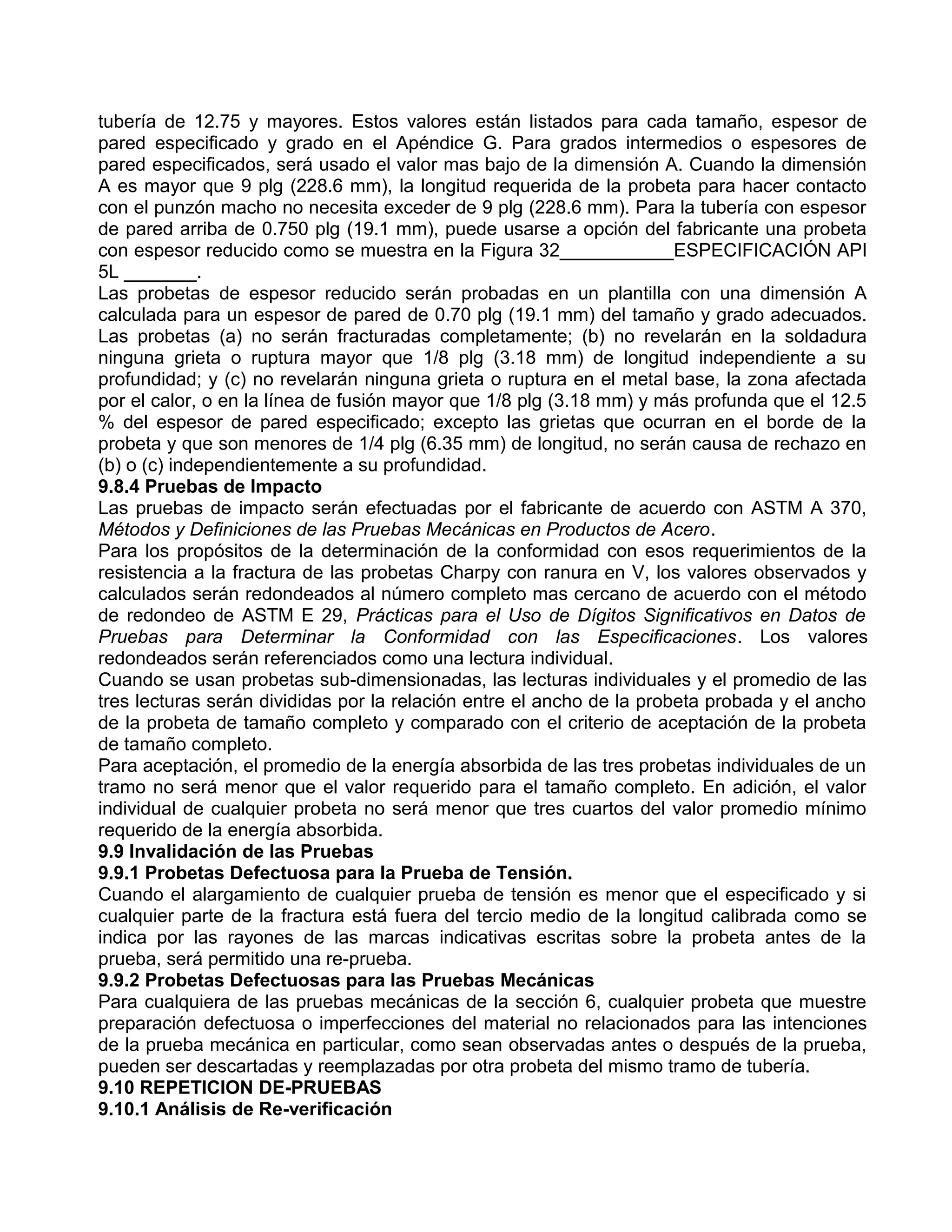 tubería de 12.75 y mayores. Estos valores están listados para cada tamaño, espesor de
pared especificado y grado en el Apéndice G. Para grados intermedios o espesores de
pared especificados, será usado el valor mas bajo de la dimensión A. Cuando la dimensión
A es mayor que 9 plg (228.6 mm), la longitud requerida de la probeta para hacer contacto
con el punzón macho no necesita exceder de 9 plg (228.6 mm). Para la tubería con espesor
de pared arriba de 0.750 plg (19.1 mm), puede usarse a opción del fabricante una probeta
con espesor reducido como se muestra en la Figura 32___________ESPECIFICACIÓN API
5L _______.
Las probetas de espesor reducido serán probadas en un plantilla con una dimensión A
calculada para un espesor de pared de 0.70 plg (19.1 mm) del tamaño y grado adecuados.
Las probetas (a) no serán fracturadas completamente; (b) no revelarán en la soldadura
ninguna grieta o ruptura mayor que 1/8 plg (3.18 mm) de longitud independiente a su
profundidad; y (c) no revelarán ninguna grieta o ruptura en el metal base, la zona afectada
por el calor, o en la línea de fusión mayor que 1/8 plg (3.18 mm) y más profunda que el 12.5
% del espesor de pared especificado; excepto las grietas que ocurran en el borde de la
probeta y que son menores de 1/4 plg (6.35 mm) de longitud, no serán causa de rechazo en
(b) o (c) independientemente a su profundidad.
9.8.4 Pruebas de Impacto
Las pruebas de impacto serán efectuadas por el fabricante de acuerdo con ASTM A 370,
Métodos y Definiciones de las Pruebas Mecánicas en Productos de Acero.
Para los propósitos de la determinación de la conformidad con esos requerimientos de la
resistencia a la fractura de las probetas Charpy con ranura en V, los valores observados y
calculados serán redondeados al número completo mas cercano de acuerdo con el método
de redondeo de ASTM E 29, Prácticas para el Uso de Dígitos Significativos en Datos de
Pruebas para Determinar la Conformidad con las Especificaciones. Los valores
redondeados serán referenciados como una lectura individual.
Cuando se usan probetas sub-dimensionadas, las lecturas individuales y el promedio de las
tres lecturas serán divididas por la relación entre el ancho de la probeta probada y el ancho
de la probeta de tamaño completo y comparado con el criterio de aceptación de la probeta
de tamaño completo.
Para aceptación, el promedio de la energía absorbida de las tres probetas individuales de un
tramo no será menor que el valor requerido para el tamaño completo. En adición, el valor
individual de cualquier probeta no será menor que tres cuartos del valor promedio mínimo
requerido de la energía absorbida.
9.9 Invalidación de las Pruebas
9.9.1 Probetas Defectuosa para la Prueba de Tensión.
Cuando el alargamiento de cualquier prueba de tensión es menor que el especificado y si
cualquier parte de la fractura está fuera del tercio medio de la longitud calibrada como se
indica por las rayones de las marcas indicativas escritas sobre la probeta antes de la
prueba, será permitido una re-prueba.
9.9.2 Probetas Defectuosas para las Pruebas Mecánicas
Para cualquiera de las pruebas mecánicas de la sección 6, cualquier probeta que muestre
preparación defectuosa o imperfecciones del material no relacionados para las intenciones
de la prueba mecánica en particular, como sean observadas antes o después de la prueba,
pueden ser descartadas y reemplazadas por otra probeta del mismo tramo de tubería.
9.10 REPETICION DE-PRUEBAS
9.10.1 Análisis de Re-verificación
 