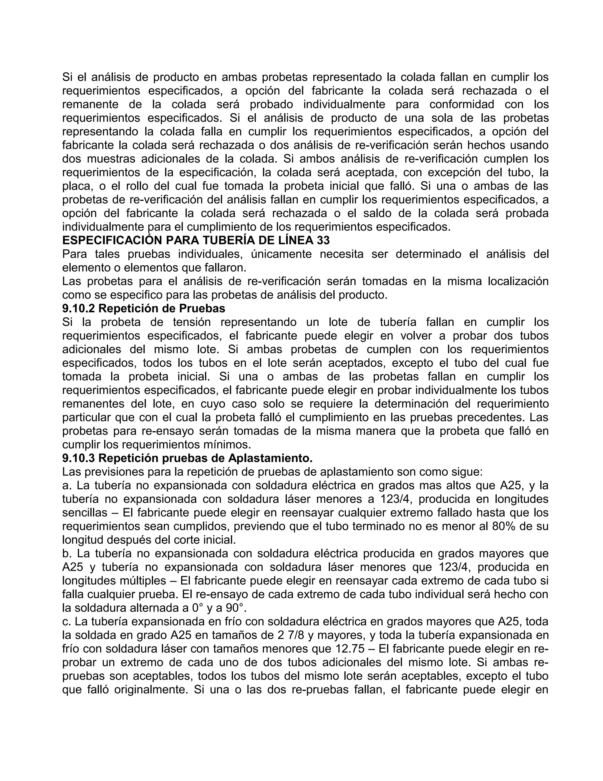 Si el análisis de producto en ambas probetas representado la colada fallan en cumplir los
requerimientos especificados, a opción del fabricante la colada será rechazada o el
remanente de la colada será probado individualmente para conformidad con los
requerimientos especificados. Si el análisis de producto de una sola de las probetas
representando la colada falla en cumplir los requerimientos especificados, a opción del
fabricante la colada será rechazada o dos análisis de re-verificación serán hechos usando
dos muestras adicionales de la colada. Si ambos análisis de re-verificación cumplen los
requerimientos de la especificación, la colada será aceptada, con excepción del tubo, la
placa, o el rollo del cual fue tomada la probeta inicial que falló. Si una o ambas de las
probetas de re-verificación del análisis fallan en cumplir los requerimientos especificados, a
opción del fabricante la colada será rechazada o el saldo de la colada será probada
individualmente para el cumplimiento de los requerimientos especificados.
ESPECIFICACIÓN PARA TUBERÍA DE LÍNEA 33
Para tales pruebas individuales, únicamente necesita ser determinado el análisis del
elemento o elementos que fallaron.
Las probetas para el análisis de re-verificación serán tomadas en la misma localización
como se especifico para las probetas de análisis del producto.
9.10.2 Repetición de Pruebas
Si la probeta de tensión representando un lote de tubería fallan en cumplir los
requerimientos especificados, el fabricante puede elegir en volver a probar dos tubos
adicionales del mismo lote. Si ambas probetas de cumplen con los requerimientos
especificados, todos los tubos en el lote serán aceptados, excepto el tubo del cual fue
tomada la probeta inicial. Si una o ambas de las probetas fallan en cumplir los
requerimientos especificados, el fabricante puede elegir en probar individualmente los tubos
remanentes del lote, en cuyo caso solo se requiere la determinación del requerimiento
particular que con el cual la probeta falló el cumplimiento en las pruebas precedentes. Las
probetas para re-ensayo serán tomadas de la misma manera que la probeta que falló en
cumplir los requerimientos mínimos.
9.10.3 Repetición pruebas de Aplastamiento.
Las previsiones para la repetición de pruebas de aplastamiento son como sigue:
a. La tubería no expansionada con soldadura eléctrica en grados mas altos que A25, y la
tubería no expansionada con soldadura láser menores a 123/4, producida en longitudes
sencillas – El fabricante puede elegir en reensayar cualquier extremo fallado hasta que los
requerimientos sean cumplidos, previendo que el tubo terminado no es menor al 80% de su
longitud después del corte inicial.
b. La tubería no expansionada con soldadura eléctrica producida en grados mayores que
A25 y tubería no expansionada con soldadura láser menores que 123/4, producida en
longitudes múltiples – El fabricante puede elegir en reensayar cada extremo de cada tubo si
falla cualquier prueba. El re-ensayo de cada extremo de cada tubo individual será hecho con
la soldadura alternada a 0° y a 90°.
c. La tubería expansionada en frío con soldadura eléctrica en grados mayores que A25, toda
la soldada en grado A25 en tamaños de 2 7/8 y mayores, y toda la tubería expansionada en
frío con soldadura láser con tamaños menores que 12.75 – El fabricante puede elegir en re-
probar un extremo de cada uno de dos tubos adicionales del mismo lote. Si ambas re-
pruebas son aceptables, todos los tubos del mismo lote serán aceptables, excepto el tubo
que falló originalmente. Si una o las dos re-pruebas fallan, el fabricante puede elegir en
 