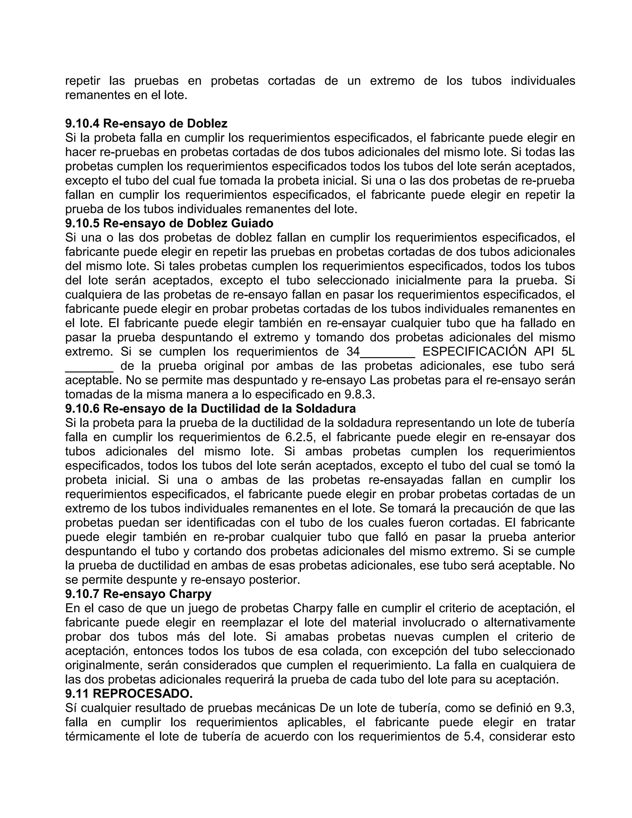 repetir las pruebas en probetas cortadas de un extremo de los tubos individuales
remanentes en el lote.

9.10.4 Re-ensayo de Doblez
Si la probeta falla en cumplir los requerimientos especificados, el fabricante puede elegir en
hacer re-pruebas en probetas cortadas de dos tubos adicionales del mismo lote. Si todas las
probetas cumplen los requerimientos especificados todos los tubos del lote serán aceptados,
excepto el tubo del cual fue tomada la probeta inicial. Si una o las dos probetas de re-prueba
fallan en cumplir los requerimientos especificados, el fabricante puede elegir en repetir la
prueba de los tubos individuales remanentes del lote.
9.10.5 Re-ensayo de Doblez Guiado
Si una o las dos probetas de doblez fallan en cumplir los requerimientos especificados, el
fabricante puede elegir en repetir las pruebas en probetas cortadas de dos tubos adicionales
del mismo lote. Si tales probetas cumplen los requerimientos especificados, todos los tubos
del lote serán aceptados, excepto el tubo seleccionado inicialmente para la prueba. Si
cualquiera de las probetas de re-ensayo fallan en pasar los requerimientos especificados, el
fabricante puede elegir en probar probetas cortadas de los tubos individuales remanentes en
el lote. El fabricante puede elegir también en re-ensayar cualquier tubo que ha fallado en
pasar la prueba despuntando el extremo y tomando dos probetas adicionales del mismo
extremo. Si se cumplen los requerimientos de 34________ ESPECIFICACIÓN API 5L
_______ de la prueba original por ambas de las probetas adicionales, ese tubo será
aceptable. No se permite mas despuntado y re-ensayo Las probetas para el re-ensayo serán
tomadas de la misma manera a lo especificado en 9.8.3.
9.10.6 Re-ensayo de la Ductilidad de la Soldadura
Si la probeta para la prueba de la ductilidad de la soldadura representando un lote de tubería
falla en cumplir los requerimientos de 6.2.5, el fabricante puede elegir en re-ensayar dos
tubos adicionales del mismo lote. Si ambas probetas cumplen los requerimientos
especificados, todos los tubos del lote serán aceptados, excepto el tubo del cual se tomó la
probeta inicial. Si una o ambas de las probetas re-ensayadas fallan en cumplir los
requerimientos especificados, el fabricante puede elegir en probar probetas cortadas de un
extremo de los tubos individuales remanentes en el lote. Se tomará la precaución de que las
probetas puedan ser identificadas con el tubo de los cuales fueron cortadas. El fabricante
puede elegir también en re-probar cualquier tubo que falló en pasar la prueba anterior
despuntando el tubo y cortando dos probetas adicionales del mismo extremo. Si se cumple
la prueba de ductilidad en ambas de esas probetas adicionales, ese tubo será aceptable. No
se permite despunte y re-ensayo posterior.
9.10.7 Re-ensayo Charpy
En el caso de que un juego de probetas Charpy falle en cumplir el criterio de aceptación, el
fabricante puede elegir en reemplazar el lote del material involucrado o alternativamente
probar dos tubos más del lote. Si amabas probetas nuevas cumplen el criterio de
aceptación, entonces todos los tubos de esa colada, con excepción del tubo seleccionado
originalmente, serán considerados que cumplen el requerimiento. La falla en cualquiera de
las dos probetas adicionales requerirá la prueba de cada tubo del lote para su aceptación.
9.11 REPROCESADO.
Sí cualquier resultado de pruebas mecánicas De un lote de tubería, como se definió en 9.3,
falla en cumplir los requerimientos aplicables, el fabricante puede elegir en tratar
térmicamente el lote de tubería de acuerdo con los requerimientos de 5.4, considerar esto
 