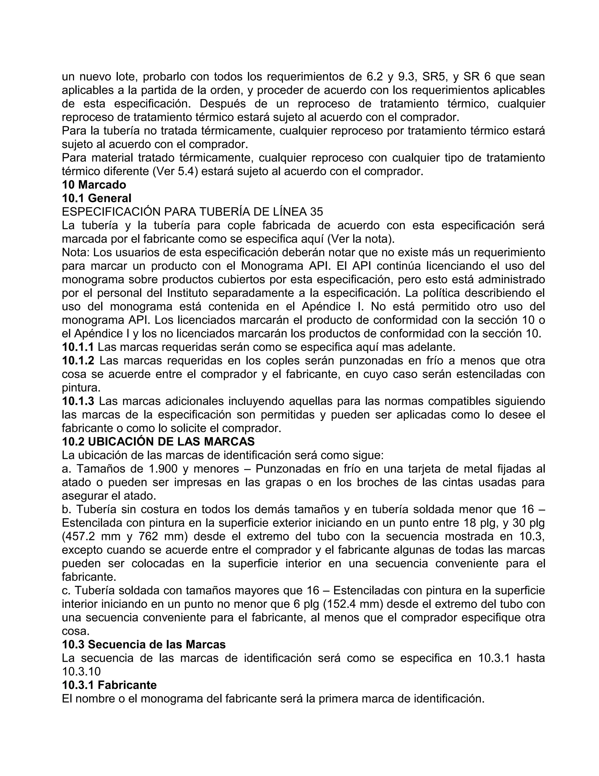 un nuevo lote, probarlo con todos los requerimientos de 6.2 y 9.3, SR5, y SR 6 que sean
aplicables a la partida de la orden, y proceder de acuerdo con los requerimientos aplicables
de esta especificación. Después de un reproceso de tratamiento térmico, cualquier
reproceso de tratamiento térmico estará sujeto al acuerdo con el comprador.
Para la tubería no tratada térmicamente, cualquier reproceso por tratamiento térmico estará
sujeto al acuerdo con el comprador.
Para material tratado térmicamente, cualquier reproceso con cualquier tipo de tratamiento
térmico diferente (Ver 5.4) estará sujeto al acuerdo con el comprador.
10 Marcado
10.1 General
ESPECIFICACIÓN PARA TUBERÍA DE LÍNEA 35
La tubería y la tubería para cople fabricada de acuerdo con esta especificación será
marcada por el fabricante como se especifica aquí (Ver la nota).
Nota: Los usuarios de esta especificación deberán notar que no existe más un requerimiento
para marcar un producto con el Monograma API. El API continúa licenciando el uso del
monograma sobre productos cubiertos por esta especificación, pero esto está administrado
por el personal del Instituto separadamente a la especificación. La política describiendo el
uso del monograma está contenida en el Apéndice I. No está permitido otro uso del
monograma API. Los licenciados marcarán el producto de conformidad con la sección 10 o
el Apéndice I y los no licenciados marcarán los productos de conformidad con la sección 10.
10.1.1 Las marcas requeridas serán como se especifica aquí mas adelante.
10.1.2 Las marcas requeridas en los coples serán punzonadas en frío a menos que otra
cosa se acuerde entre el comprador y el fabricante, en cuyo caso serán estenciladas con
pintura.
10.1.3 Las marcas adicionales incluyendo aquellas para las normas compatibles siguiendo
las marcas de la especificación son permitidas y pueden ser aplicadas como lo desee el
fabricante o como lo solicite el comprador.
10.2 UBICACIÓN DE LAS MARCAS
La ubicación de las marcas de identificación será como sigue:
a. Tamaños de 1.900 y menores – Punzonadas en frío en una tarjeta de metal fijadas al
atado o pueden ser impresas en las grapas o en los broches de las cintas usadas para
asegurar el atado.
b. Tubería sin costura en todos los demás tamaños y en tubería soldada menor que 16 –
Estencilada con pintura en la superficie exterior iniciando en un punto entre 18 plg, y 30 plg
(457.2 mm y 762 mm) desde el extremo del tubo con la secuencia mostrada en 10.3,
excepto cuando se acuerde entre el comprador y el fabricante algunas de todas las marcas
pueden ser colocadas en la superficie interior en una secuencia conveniente para el
fabricante.
c. Tubería soldada con tamaños mayores que 16 – Estenciladas con pintura en la superficie
interior iniciando en un punto no menor que 6 plg (152.4 mm) desde el extremo del tubo con
una secuencia conveniente para el fabricante, al menos que el comprador especifique otra
cosa.
10.3 Secuencia de las Marcas
La secuencia de las marcas de identificación será como se especifica en 10.3.1 hasta
10.3.10
10.3.1 Fabricante
El nombre o el monograma del fabricante será la primera marca de identificación.
 