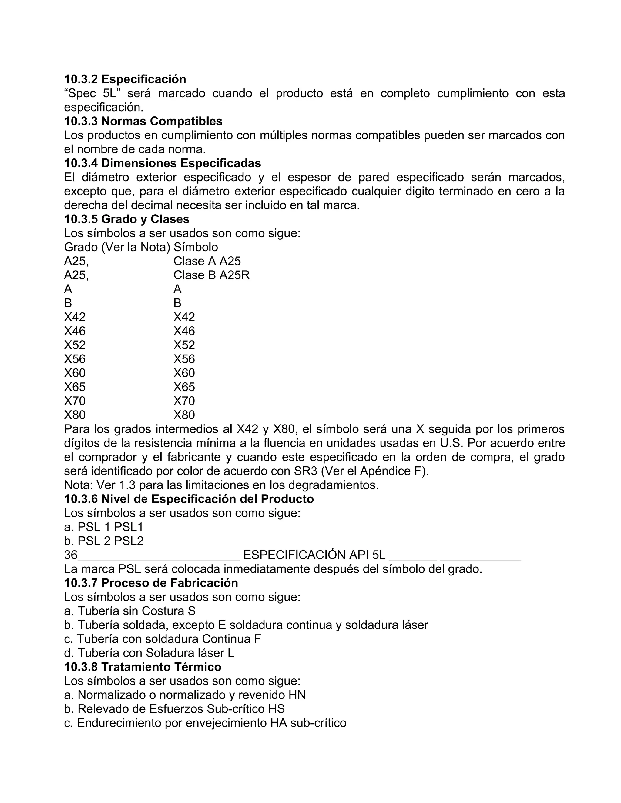 10.3.2 Especificación
“Spec 5L” será marcado cuando el producto está en completo cumplimiento con esta
especificación.
10.3.3 Normas Compatibles
Los productos en cumplimiento con múltiples normas compatibles pueden ser marcados con
el nombre de cada norma.
10.3.4 Dimensiones Especificadas
El diámetro exterior especificado y el espesor de pared especificado serán marcados,
excepto que, para el diámetro exterior especificado cualquier digito terminado en cero a la
derecha del decimal necesita ser incluido en tal marca.
10.3.5 Grado y Clases
Los símbolos a ser usados son como sigue:
Grado (Ver la Nota) Símbolo
A25,                  Clase A A25
A25,                  Clase B A25R
A                     A
B                     B
X42                   X42
X46                   X46
X52                   X52
X56                   X56
X60                   X60
X65                   X65
X70                   X70
X80                   X80
Para los grados intermedios al X42 y X80, el símbolo será una X seguida por los primeros
dígitos de la resistencia mínima a la fluencia en unidades usadas en U.S. Por acuerdo entre
el comprador y el fabricante y cuando este especificado en la orden de compra, el grado
será identificado por color de acuerdo con SR3 (Ver el Apéndice F).
Nota: Ver 1.3 para las limitaciones en los degradamientos.
10.3.6 Nivel de Especificación del Producto
Los símbolos a ser usados son como sigue:
a. PSL 1 PSL1
b. PSL 2 PSL2
36________________________ ESPECIFICACIÓN API 5L _______ ____________
La marca PSL será colocada inmediatamente después del símbolo del grado.
10.3.7 Proceso de Fabricación
Los símbolos a ser usados son como sigue:
a. Tubería sin Costura S
b. Tubería soldada, excepto E soldadura continua y soldadura láser
c. Tubería con soldadura Continua F
d. Tubería con Soladura láser L
10.3.8 Tratamiento Térmico
Los símbolos a ser usados son como sigue:
a. Normalizado o normalizado y revenido HN
b. Relevado de Esfuerzos Sub-crítico HS
c. Endurecimiento por envejecimiento HA sub-crítico
 