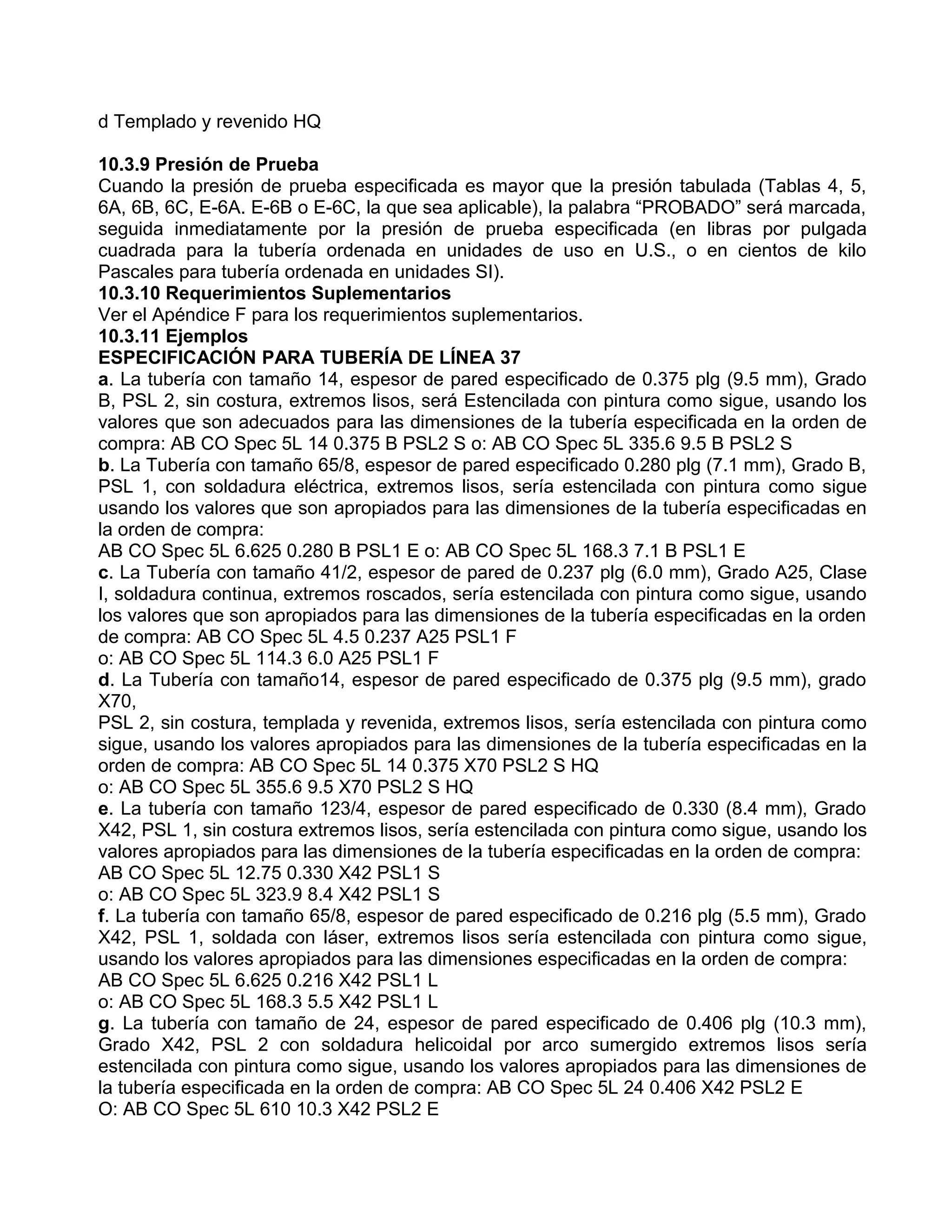 d Templado y revenido HQ

10.3.9 Presión de Prueba
Cuando la presión de prueba especificada es mayor que la presión tabulada (Tablas 4, 5,
6A, 6B, 6C, E-6A. E-6B o E-6C, la que sea aplicable), la palabra “PROBADO” será marcada,
seguida inmediatamente por la presión de prueba especificada (en libras por pulgada
cuadrada para la tubería ordenada en unidades de uso en U.S., o en cientos de kilo
Pascales para tubería ordenada en unidades SI).
10.3.10 Requerimientos Suplementarios
Ver el Apéndice F para los requerimientos suplementarios.
10.3.11 Ejemplos
ESPECIFICACIÓN PARA TUBERÍA DE LÍNEA 37
a. La tubería con tamaño 14, espesor de pared especificado de 0.375 plg (9.5 mm), Grado
B, PSL 2, sin costura, extremos lisos, será Estencilada con pintura como sigue, usando los
valores que son adecuados para las dimensiones de la tubería especificada en la orden de
compra: AB CO Spec 5L 14 0.375 B PSL2 S o: AB CO Spec 5L 335.6 9.5 B PSL2 S
b. La Tubería con tamaño 65/8, espesor de pared especificado 0.280 plg (7.1 mm), Grado B,
PSL 1, con soldadura eléctrica, extremos lisos, sería estencilada con pintura como sigue
usando los valores que son apropiados para las dimensiones de la tubería especificadas en
la orden de compra:
AB CO Spec 5L 6.625 0.280 B PSL1 E o: AB CO Spec 5L 168.3 7.1 B PSL1 E
c. La Tubería con tamaño 41/2, espesor de pared de 0.237 plg (6.0 mm), Grado A25, Clase
I, soldadura continua, extremos roscados, sería estencilada con pintura como sigue, usando
los valores que son apropiados para las dimensiones de la tubería especificadas en la orden
de compra: AB CO Spec 5L 4.5 0.237 A25 PSL1 F
o: AB CO Spec 5L 114.3 6.0 A25 PSL1 F
d. La Tubería con tamaño14, espesor de pared especificado de 0.375 plg (9.5 mm), grado
X70,
PSL 2, sin costura, templada y revenida, extremos lisos, sería estencilada con pintura como
sigue, usando los valores apropiados para las dimensiones de la tubería especificadas en la
orden de compra: AB CO Spec 5L 14 0.375 X70 PSL2 S HQ
o: AB CO Spec 5L 355.6 9.5 X70 PSL2 S HQ
e. La tubería con tamaño 123/4, espesor de pared especificado de 0.330 (8.4 mm), Grado
X42, PSL 1, sin costura extremos lisos, sería estencilada con pintura como sigue, usando los
valores apropiados para las dimensiones de la tubería especificadas en la orden de compra:
AB CO Spec 5L 12.75 0.330 X42 PSL1 S
o: AB CO Spec 5L 323.9 8.4 X42 PSL1 S
f. La tubería con tamaño 65/8, espesor de pared especificado de 0.216 plg (5.5 mm), Grado
X42, PSL 1, soldada con láser, extremos lisos sería estencilada con pintura como sigue,
usando los valores apropiados para las dimensiones especificadas en la orden de compra:
AB CO Spec 5L 6.625 0.216 X42 PSL1 L
o: AB CO Spec 5L 168.3 5.5 X42 PSL1 L
g. La tubería con tamaño de 24, espesor de pared especificado de 0.406 plg (10.3 mm),
Grado X42, PSL 2 con soldadura helicoidal por arco sumergido extremos lisos sería
estencilada con pintura como sigue, usando los valores apropiados para las dimensiones de
la tubería especificada en la orden de compra: AB CO Spec 5L 24 0.406 X42 PSL2 E
O: AB CO Spec 5L 610 10.3 X42 PSL2 E
 