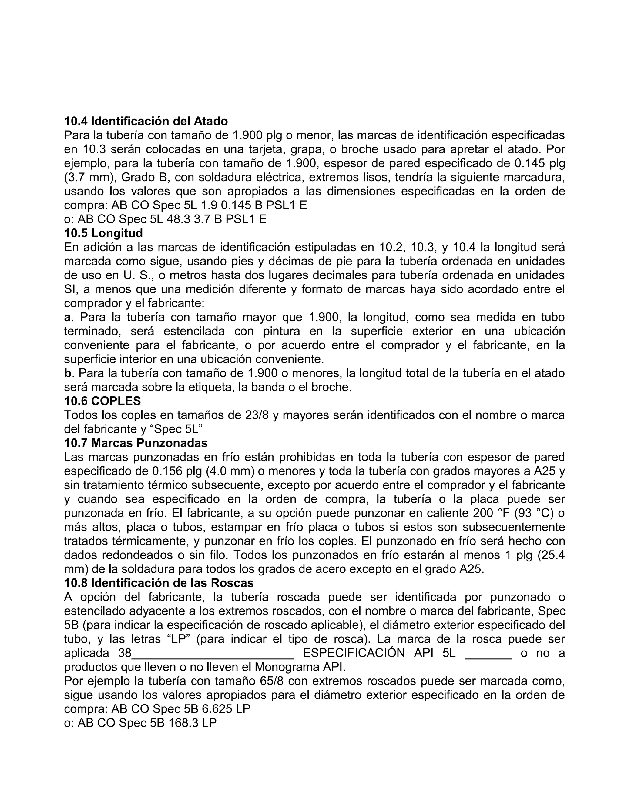 10.4 Identificación del Atado
Para la tubería con tamaño de 1.900 plg o menor, las marcas de identificación especificadas
en 10.3 serán colocadas en una tarjeta, grapa, o broche usado para apretar el atado. Por
ejemplo, para la tubería con tamaño de 1.900, espesor de pared especificado de 0.145 plg
(3.7 mm), Grado B, con soldadura eléctrica, extremos lisos, tendría la siguiente marcadura,
usando los valores que son apropiados a las dimensiones especificadas en la orden de
compra: AB CO Spec 5L 1.9 0.145 B PSL1 E
o: AB CO Spec 5L 48.3 3.7 B PSL1 E
10.5 Longitud
En adición a las marcas de identificación estipuladas en 10.2, 10.3, y 10.4 la longitud será
marcada como sigue, usando pies y décimas de pie para la tubería ordenada en unidades
de uso en U. S., o metros hasta dos lugares decimales para tubería ordenada en unidades
SI, a menos que una medición diferente y formato de marcas haya sido acordado entre el
comprador y el fabricante:
a. Para la tubería con tamaño mayor que 1.900, la longitud, como sea medida en tubo
terminado, será estencilada con pintura en la superficie exterior en una ubicación
conveniente para el fabricante, o por acuerdo entre el comprador y el fabricante, en la
superficie interior en una ubicación conveniente.
b. Para la tubería con tamaño de 1.900 o menores, la longitud total de la tubería en el atado
será marcada sobre la etiqueta, la banda o el broche.
10.6 COPLES
Todos los coples en tamaños de 23/8 y mayores serán identificados con el nombre o marca
del fabricante y “Spec 5L”
10.7 Marcas Punzonadas
Las marcas punzonadas en frío están prohibidas en toda la tubería con espesor de pared
especificado de 0.156 plg (4.0 mm) o menores y toda la tubería con grados mayores a A25 y
sin tratamiento térmico subsecuente, excepto por acuerdo entre el comprador y el fabricante
y cuando sea especificado en la orden de compra, la tubería o la placa puede ser
punzonada en frío. El fabricante, a su opción puede punzonar en caliente 200 °F (93 °C) o
más altos, placa o tubos, estampar en frío placa o tubos si estos son subsecuentemente
tratados térmicamente, y punzonar en frío los coples. El punzonado en frío será hecho con
dados redondeados o sin filo. Todos los punzonados en frío estarán al menos 1 plg (25.4
mm) de la soldadura para todos los grados de acero excepto en el grado A25.
10.8 Identificación de las Roscas
A opción del fabricante, la tubería roscada puede ser identificada por punzonado o
estencilado adyacente a los extremos roscados, con el nombre o marca del fabricante, Spec
5B (para indicar la especificación de roscado aplicable), el diámetro exterior especificado del
tubo, y las letras “LP” (para indicar el tipo de rosca). La marca de la rosca puede ser
aplicada 38________________________ ESPECIFICACIÓN API 5L _______ o no a
productos que lleven o no lleven el Monograma API.
Por ejemplo la tubería con tamaño 65/8 con extremos roscados puede ser marcada como,
sigue usando los valores apropiados para el diámetro exterior especificado en la orden de
compra: AB CO Spec 5B 6.625 LP
o: AB CO Spec 5B 168.3 LP
 