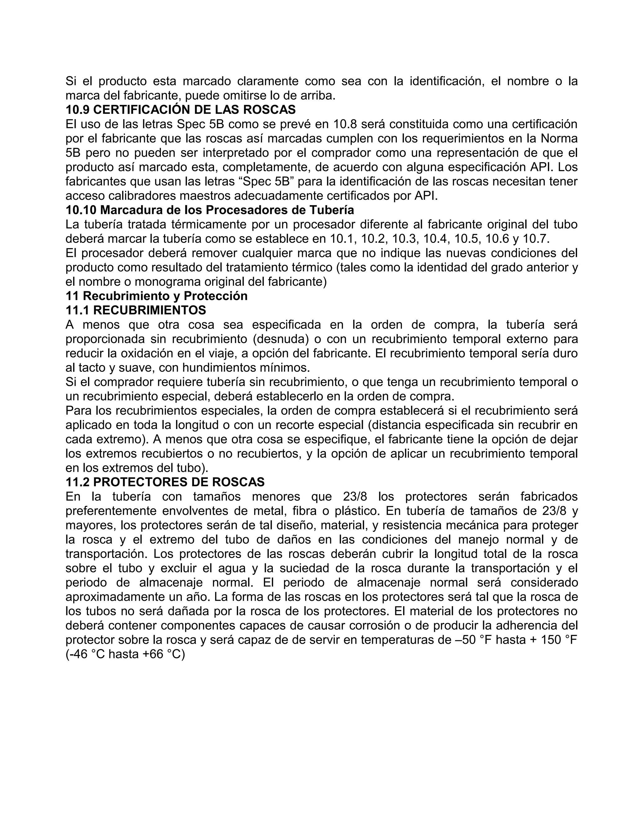 Si el producto esta marcado claramente como sea con la identificación, el nombre o la
marca del fabricante, puede omitirse lo de arriba.
10.9 CERTIFICACIÓN DE LAS ROSCAS
El uso de las letras Spec 5B como se prevé en 10.8 será constituida como una certificación
por el fabricante que las roscas así marcadas cumplen con los requerimientos en la Norma
5B pero no pueden ser interpretado por el comprador como una representación de que el
producto así marcado esta, completamente, de acuerdo con alguna especificación API. Los
fabricantes que usan las letras “Spec 5B” para la identificación de las roscas necesitan tener
acceso calibradores maestros adecuadamente certificados por API.
10.10 Marcadura de los Procesadores de Tubería
La tubería tratada térmicamente por un procesador diferente al fabricante original del tubo
deberá marcar la tubería como se establece en 10.1, 10.2, 10.3, 10.4, 10.5, 10.6 y 10.7.
El procesador deberá remover cualquier marca que no indique las nuevas condiciones del
producto como resultado del tratamiento térmico (tales como la identidad del grado anterior y
el nombre o monograma original del fabricante)
11 Recubrimiento y Protección
11.1 RECUBRIMIENTOS
A menos que otra cosa sea especificada en la orden de compra, la tubería será
proporcionada sin recubrimiento (desnuda) o con un recubrimiento temporal externo para
reducir la oxidación en el viaje, a opción del fabricante. El recubrimiento temporal sería duro
al tacto y suave, con hundimientos mínimos.
Si el comprador requiere tubería sin recubrimiento, o que tenga un recubrimiento temporal o
un recubrimiento especial, deberá establecerlo en la orden de compra.
Para los recubrimientos especiales, la orden de compra establecerá si el recubrimiento será
aplicado en toda la longitud o con un recorte especial (distancia especificada sin recubrir en
cada extremo). A menos que otra cosa se especifique, el fabricante tiene la opción de dejar
los extremos recubiertos o no recubiertos, y la opción de aplicar un recubrimiento temporal
en los extremos del tubo).
11.2 PROTECTORES DE ROSCAS
En la tubería con tamaños menores que 23/8 los protectores serán fabricados
preferentemente envolventes de metal, fibra o plástico. En tubería de tamaños de 23/8 y
mayores, los protectores serán de tal diseño, material, y resistencia mecánica para proteger
la rosca y el extremo del tubo de daños en las condiciones del manejo normal y de
transportación. Los protectores de las roscas deberán cubrir la longitud total de la rosca
sobre el tubo y excluir el agua y la suciedad de la rosca durante la transportación y el
periodo de almacenaje normal. El periodo de almacenaje normal será considerado
aproximadamente un año. La forma de las roscas en los protectores será tal que la rosca de
los tubos no será dañada por la rosca de los protectores. El material de los protectores no
deberá contener componentes capaces de causar corrosión o de producir la adherencia del
protector sobre la rosca y será capaz de de servir en temperaturas de –50 °F hasta + 150 °F
(-46 °C hasta +66 °C)
 