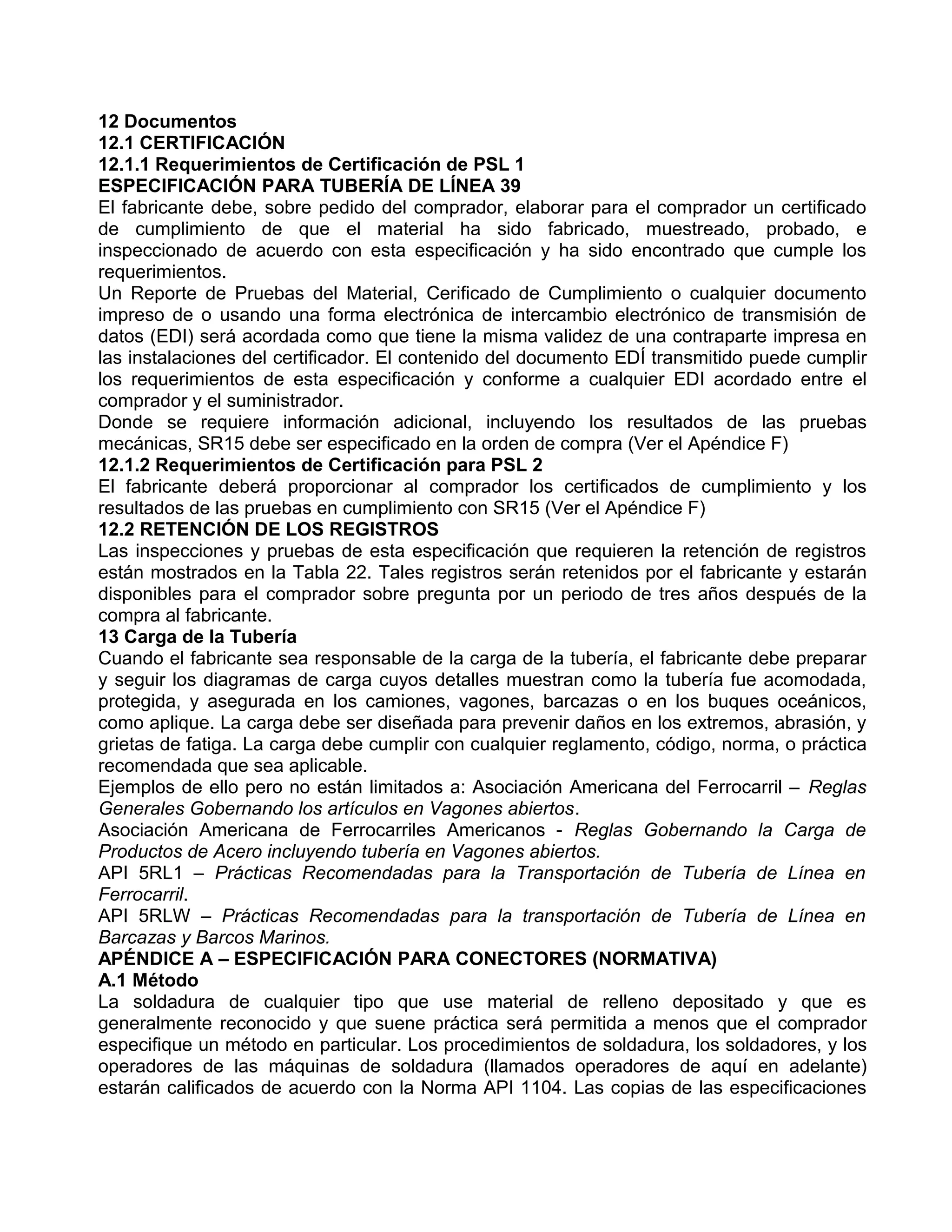 12 Documentos
12.1 CERTIFICACIÓN
12.1.1 Requerimientos de Certificación de PSL 1
ESPECIFICACIÓN PARA TUBERÍA DE LÍNEA 39
El fabricante debe, sobre pedido del comprador, elaborar para el comprador un certificado
de cumplimiento de que el material ha sido fabricado, muestreado, probado, e
inspeccionado de acuerdo con esta especificación y ha sido encontrado que cumple los
requerimientos.
Un Reporte de Pruebas del Material, Cerificado de Cumplimiento o cualquier documento
impreso de o usando una forma electrónica de intercambio electrónico de transmisión de
datos (EDI) será acordada como que tiene la misma validez de una contraparte impresa en
las instalaciones del certificador. El contenido del documento EDÍ transmitido puede cumplir
los requerimientos de esta especificación y conforme a cualquier EDI acordado entre el
comprador y el suministrador.
Donde se requiere información adicional, incluyendo los resultados de las pruebas
mecánicas, SR15 debe ser especificado en la orden de compra (Ver el Apéndice F)
12.1.2 Requerimientos de Certificación para PSL 2
El fabricante deberá proporcionar al comprador los certificados de cumplimiento y los
resultados de las pruebas en cumplimiento con SR15 (Ver el Apéndice F)
12.2 RETENCIÓN DE LOS REGISTROS
Las inspecciones y pruebas de esta especificación que requieren la retención de registros
están mostrados en la Tabla 22. Tales registros serán retenidos por el fabricante y estarán
disponibles para el comprador sobre pregunta por un periodo de tres años después de la
compra al fabricante.
13 Carga de la Tubería
Cuando el fabricante sea responsable de la carga de la tubería, el fabricante debe preparar
y seguir los diagramas de carga cuyos detalles muestran como la tubería fue acomodada,
protegida, y asegurada en los camiones, vagones, barcazas o en los buques oceánicos,
como aplique. La carga debe ser diseñada para prevenir daños en los extremos, abrasión, y
grietas de fatiga. La carga debe cumplir con cualquier reglamento, código, norma, o práctica
recomendada que sea aplicable.
Ejemplos de ello pero no están limitados a: Asociación Americana del Ferrocarril – Reglas
Generales Gobernando los artículos en Vagones abiertos.
Asociación Americana de Ferrocarriles Americanos - Reglas Gobernando la Carga de
Productos de Acero incluyendo tubería en Vagones abiertos.
API 5RL1 – Prácticas Recomendadas para la Transportación de Tubería de Línea en
Ferrocarril.
API 5RLW – Prácticas Recomendadas para la transportación de Tubería de Línea en
Barcazas y Barcos Marinos.
APÉNDICE A – ESPECIFICACIÓN PARA CONECTORES (NORMATIVA)
A.1 Método
La soldadura de cualquier tipo que use material de relleno depositado y que es
generalmente reconocido y que suene práctica será permitida a menos que el comprador
especifique un método en particular. Los procedimientos de soldadura, los soldadores, y los
operadores de las máquinas de soldadura (llamados operadores de aquí en adelante)
estarán calificados de acuerdo con la Norma API 1104. Las copias de las especificaciones
 