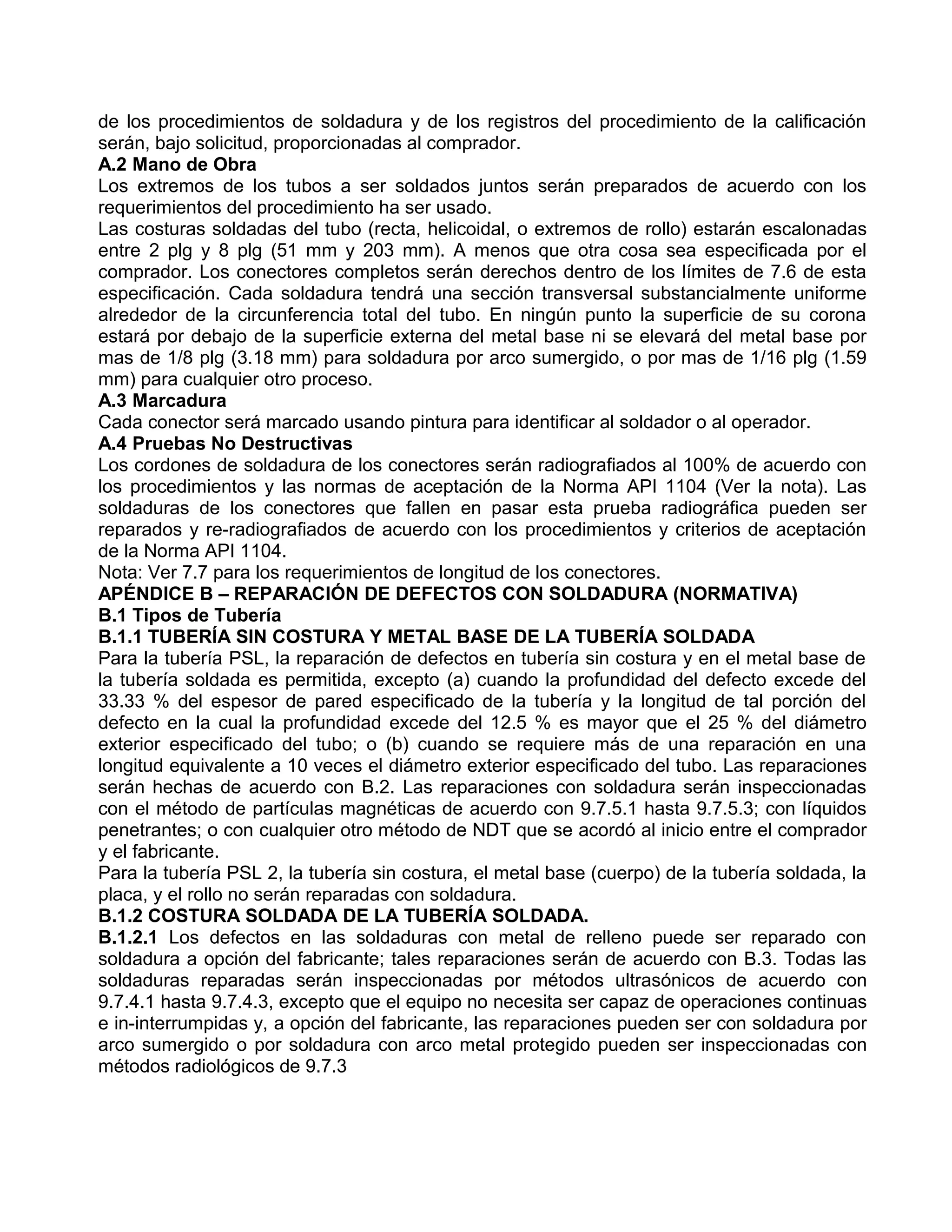 de los procedimientos de soldadura y de los registros del procedimiento de la calificación
serán, bajo solicitud, proporcionadas al comprador.
A.2 Mano de Obra
Los extremos de los tubos a ser soldados juntos serán preparados de acuerdo con los
requerimientos del procedimiento ha ser usado.
Las costuras soldadas del tubo (recta, helicoidal, o extremos de rollo) estarán escalonadas
entre 2 plg y 8 plg (51 mm y 203 mm). A menos que otra cosa sea especificada por el
comprador. Los conectores completos serán derechos dentro de los límites de 7.6 de esta
especificación. Cada soldadura tendrá una sección transversal substancialmente uniforme
alrededor de la circunferencia total del tubo. En ningún punto la superficie de su corona
estará por debajo de la superficie externa del metal base ni se elevará del metal base por
mas de 1/8 plg (3.18 mm) para soldadura por arco sumergido, o por mas de 1/16 plg (1.59
mm) para cualquier otro proceso.
A.3 Marcadura
Cada conector será marcado usando pintura para identificar al soldador o al operador.
A.4 Pruebas No Destructivas
Los cordones de soldadura de los conectores serán radiografiados al 100% de acuerdo con
los procedimientos y las normas de aceptación de la Norma API 1104 (Ver la nota). Las
soldaduras de los conectores que fallen en pasar esta prueba radiográfica pueden ser
reparados y re-radiografiados de acuerdo con los procedimientos y criterios de aceptación
de la Norma API 1104.
Nota: Ver 7.7 para los requerimientos de longitud de los conectores.
APÉNDICE B – REPARACIÓN DE DEFECTOS CON SOLDADURA (NORMATIVA)
B.1 Tipos de Tubería
B.1.1 TUBERÍA SIN COSTURA Y METAL BASE DE LA TUBERÍA SOLDADA
Para la tubería PSL, la reparación de defectos en tubería sin costura y en el metal base de
la tubería soldada es permitida, excepto (a) cuando la profundidad del defecto excede del
33.33 % del espesor de pared especificado de la tubería y la longitud de tal porción del
defecto en la cual la profundidad excede del 12.5 % es mayor que el 25 % del diámetro
exterior especificado del tubo; o (b) cuando se requiere más de una reparación en una
longitud equivalente a 10 veces el diámetro exterior especificado del tubo. Las reparaciones
serán hechas de acuerdo con B.2. Las reparaciones con soldadura serán inspeccionadas
con el método de partículas magnéticas de acuerdo con 9.7.5.1 hasta 9.7.5.3; con líquidos
penetrantes; o con cualquier otro método de NDT que se acordó al inicio entre el comprador
y el fabricante.
Para la tubería PSL 2, la tubería sin costura, el metal base (cuerpo) de la tubería soldada, la
placa, y el rollo no serán reparadas con soldadura.
B.1.2 COSTURA SOLDADA DE LA TUBERÍA SOLDADA.
B.1.2.1 Los defectos en las soldaduras con metal de relleno puede ser reparado con
soldadura a opción del fabricante; tales reparaciones serán de acuerdo con B.3. Todas las
soldaduras reparadas serán inspeccionadas por métodos ultrasónicos de acuerdo con
9.7.4.1 hasta 9.7.4.3, excepto que el equipo no necesita ser capaz de operaciones continuas
e in-interrumpidas y, a opción del fabricante, las reparaciones pueden ser con soldadura por
arco sumergido o por soldadura con arco metal protegido pueden ser inspeccionadas con
métodos radiológicos de 9.7.3
 