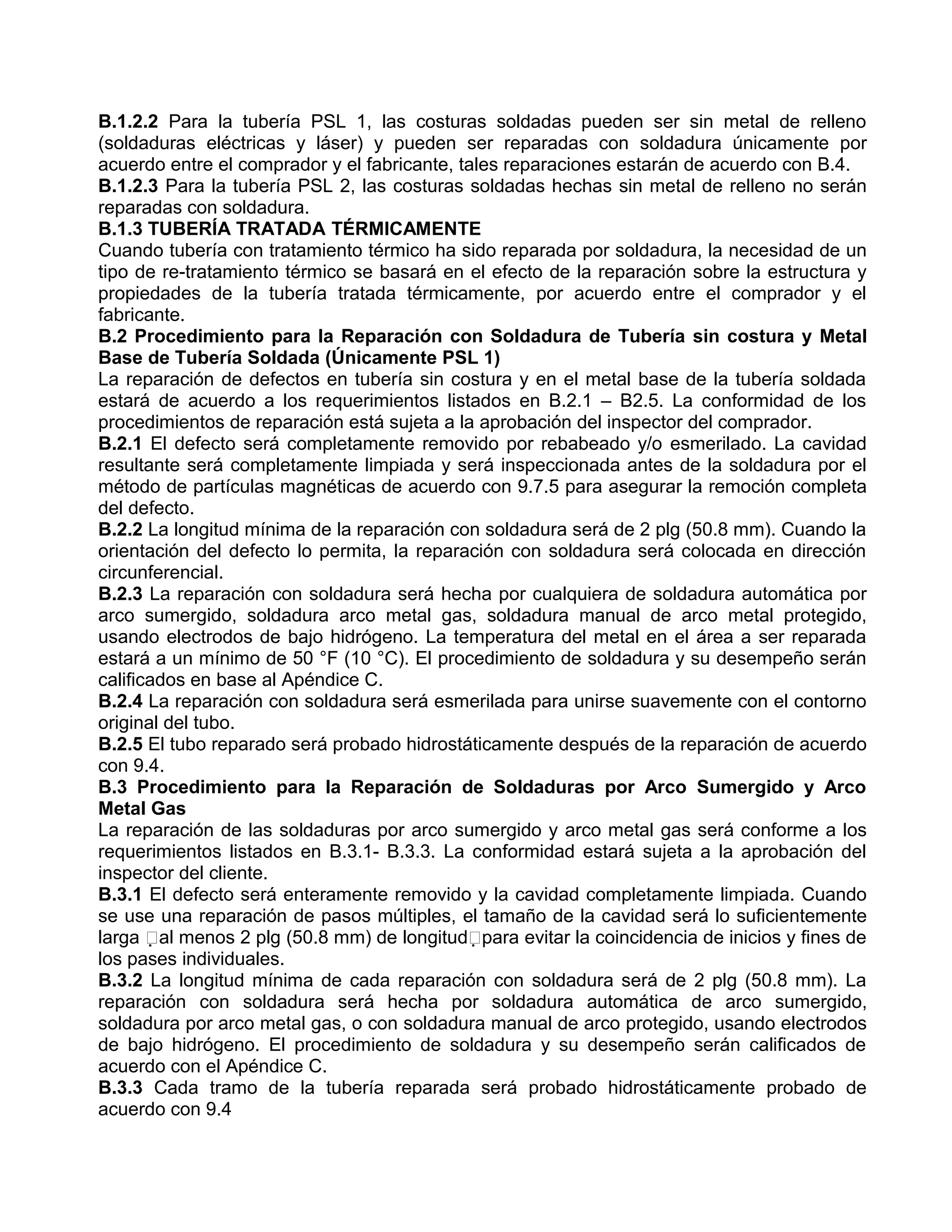 B.1.2.2 Para la tubería PSL 1, las costuras soldadas pueden ser sin metal de relleno
(soldaduras eléctricas y láser) y pueden ser reparadas con soldadura únicamente por
acuerdo entre el comprador y el fabricante, tales reparaciones estarán de acuerdo con B.4.
B.1.2.3 Para la tubería PSL 2, las costuras soldadas hechas sin metal de relleno no serán
reparadas con soldadura.
B.1.3 TUBERÍA TRATADA TÉRMICAMENTE
Cuando tubería con tratamiento térmico ha sido reparada por soldadura, la necesidad de un
tipo de re-tratamiento térmico se basará en el efecto de la reparación sobre la estructura y
propiedades de la tubería tratada térmicamente, por acuerdo entre el comprador y el
fabricante.
B.2 Procedimiento para la Reparación con Soldadura de Tubería sin costura y Metal
Base de Tubería Soldada (Únicamente PSL 1)
La reparación de defectos en tubería sin costura y en el metal base de la tubería soldada
estará de acuerdo a los requerimientos listados en B.2.1 – B2.5. La conformidad de los
procedimientos de reparación está sujeta a la aprobación del inspector del comprador.
B.2.1 El defecto será completamente removido por rebabeado y/o esmerilado. La cavidad
resultante será completamente limpiada y será inspeccionada antes de la soldadura por el
método de partículas magnéticas de acuerdo con 9.7.5 para asegurar la remoción completa
del defecto.
B.2.2 La longitud mínima de la reparación con soldadura será de 2 plg (50.8 mm). Cuando la
orientación del defecto lo permita, la reparación con soldadura será colocada en dirección
circunferencial.
B.2.3 La reparación con soldadura será hecha por cualquiera de soldadura automática por
arco sumergido, soldadura arco metal gas, soldadura manual de arco metal protegido,
usando electrodos de bajo hidrógeno. La temperatura del metal en el área a ser reparada
estará a un mínimo de 50 °F (10 °C). El procedimiento de soldadura y su desempeño serán
calificados en base al Apéndice C.
B.2.4 La reparación con soldadura será esmerilada para unirse suavemente con el contorno
original del tubo.
B.2.5 El tubo reparado será probado hidrostáticamente después de la reparación de acuerdo
con 9.4.
B.3 Procedimiento para la Reparación de Soldaduras por Arco Sumergido y Arco
Metal Gas
La reparación de las soldaduras por arco sumergido y arco metal gas será conforme a los
requerimientos listados en B.3.1- B.3.3. La conformidad estará sujeta a la aprobación del
inspector del cliente.
B.3.1 El defecto será enteramente removido y la cavidad completamente limpiada. Cuando
se use una reparación de pasos múltiples, el tamaño de la cavidad será lo suficientemente
larga al menos 2 plg (50.8 mm) de longitudpara evitar la coincidencia de inicios y fines de
los pases individuales.
B.3.2 La longitud mínima de cada reparación con soldadura será de 2 plg (50.8 mm). La
reparación con soldadura será hecha por soldadura automática de arco sumergido,
soldadura por arco metal gas, o con soldadura manual de arco protegido, usando electrodos
de bajo hidrógeno. El procedimiento de soldadura y su desempeño serán calificados de
acuerdo con el Apéndice C.
B.3.3 Cada tramo de la tubería reparada será probado hidrostáticamente probado de
acuerdo con 9.4
 