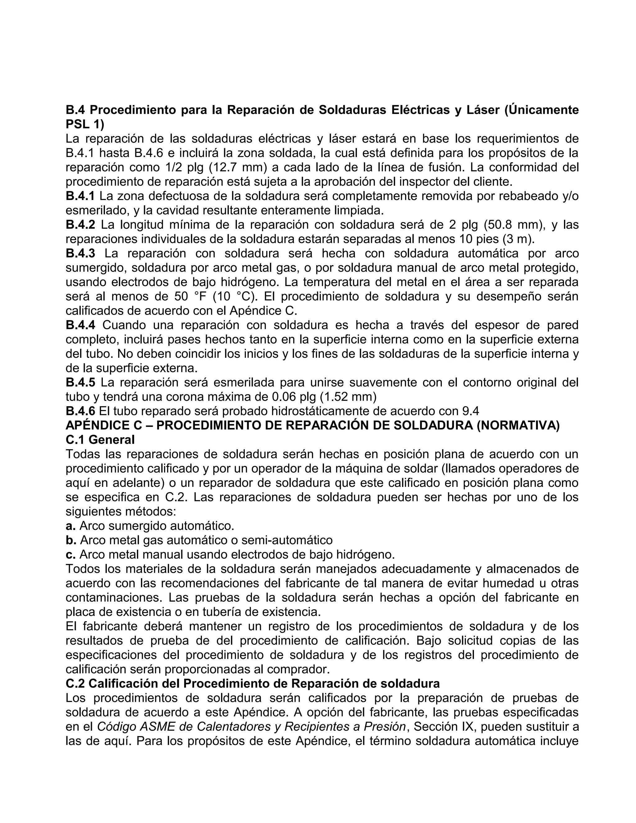 B.4 Procedimiento para la Reparación de Soldaduras Eléctricas y Láser (Únicamente
PSL 1)
La reparación de las soldaduras eléctricas y láser estará en base los requerimientos de
B.4.1 hasta B.4.6 e incluirá la zona soldada, la cual está definida para los propósitos de la
reparación como 1/2 plg (12.7 mm) a cada lado de la línea de fusión. La conformidad del
procedimiento de reparación está sujeta a la aprobación del inspector del cliente.
B.4.1 La zona defectuosa de la soldadura será completamente removida por rebabeado y/o
esmerilado, y la cavidad resultante enteramente limpiada.
B.4.2 La longitud mínima de la reparación con soldadura será de 2 plg (50.8 mm), y las
reparaciones individuales de la soldadura estarán separadas al menos 10 pies (3 m).
B.4.3 La reparación con soldadura será hecha con soldadura automática por arco
sumergido, soldadura por arco metal gas, o por soldadura manual de arco metal protegido,
usando electrodos de bajo hidrógeno. La temperatura del metal en el área a ser reparada
será al menos de 50 °F (10 °C). El procedimiento de soldadura y su desempeño serán
calificados de acuerdo con el Apéndice C.
B.4.4 Cuando una reparación con soldadura es hecha a través del espesor de pared
completo, incluirá pases hechos tanto en la superficie interna como en la superficie externa
del tubo. No deben coincidir los inicios y los fines de las soldaduras de la superficie interna y
de la superficie externa.
B.4.5 La reparación será esmerilada para unirse suavemente con el contorno original del
tubo y tendrá una corona máxima de 0.06 plg (1.52 mm)
B.4.6 El tubo reparado será probado hidrostáticamente de acuerdo con 9.4
APÉNDICE C – PROCEDIMIENTO DE REPARACIÓN DE SOLDADURA (NORMATIVA)
C.1 General
Todas las reparaciones de soldadura serán hechas en posición plana de acuerdo con un
procedimiento calificado y por un operador de la máquina de soldar (llamados operadores de
aquí en adelante) o un reparador de soldadura que este calificado en posición plana como
se especifica en C.2. Las reparaciones de soldadura pueden ser hechas por uno de los
siguientes métodos:
a. Arco sumergido automático.
b. Arco metal gas automático o semi-automático
c. Arco metal manual usando electrodos de bajo hidrógeno.
Todos los materiales de la soldadura serán manejados adecuadamente y almacenados de
acuerdo con las recomendaciones del fabricante de tal manera de evitar humedad u otras
contaminaciones. Las pruebas de la soldadura serán hechas a opción del fabricante en
placa de existencia o en tubería de existencia.
El fabricante deberá mantener un registro de los procedimientos de soldadura y de los
resultados de prueba de del procedimiento de calificación. Bajo solicitud copias de las
especificaciones del procedimiento de soldadura y de los registros del procedimiento de
calificación serán proporcionadas al comprador.
C.2 Calificación del Procedimiento de Reparación de soldadura
Los procedimientos de soldadura serán calificados por la preparación de pruebas de
soldadura de acuerdo a este Apéndice. A opción del fabricante, las pruebas especificadas
en el Código ASME de Calentadores y Recipientes a Presión, Sección IX, pueden sustituir a
las de aquí. Para los propósitos de este Apéndice, el término soldadura automática incluye
 