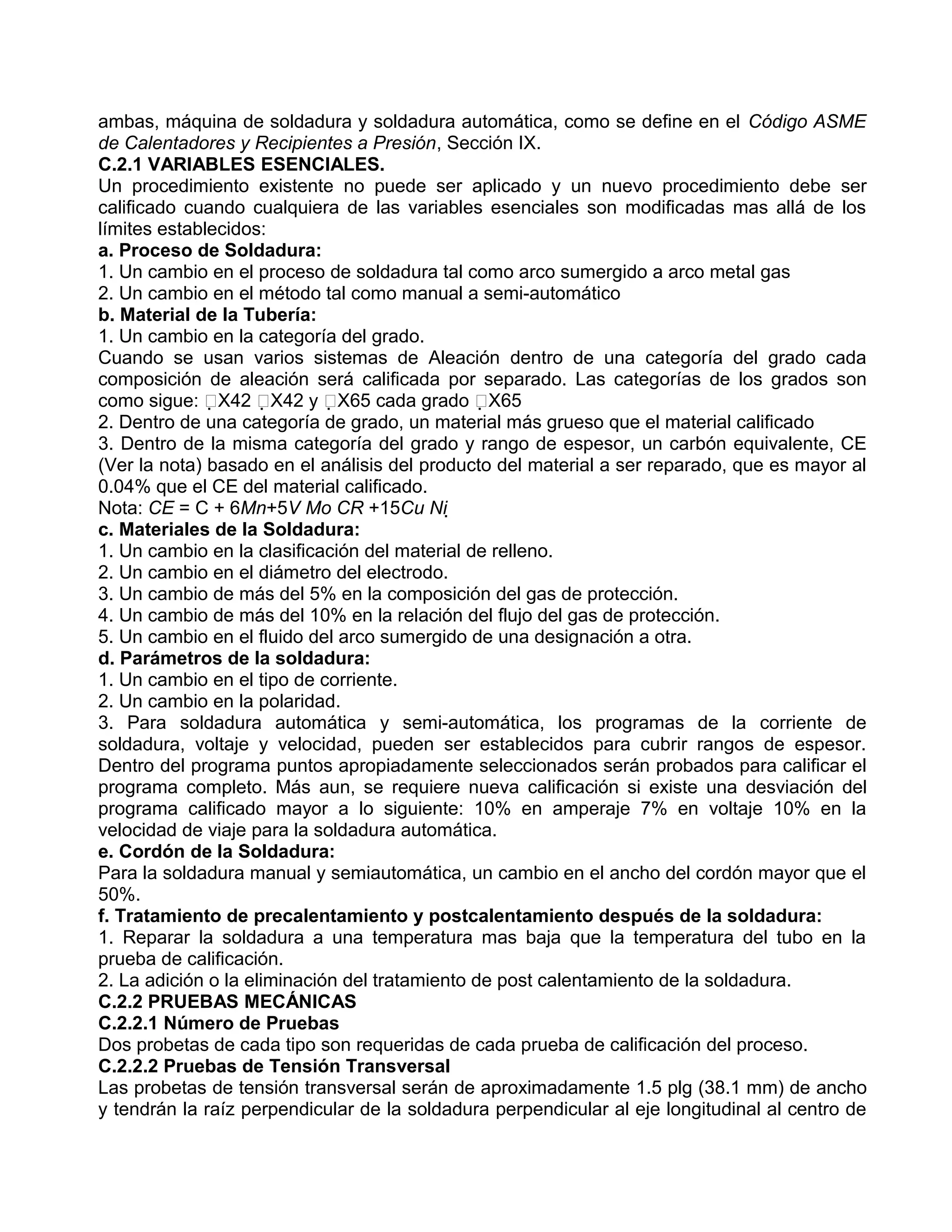ambas, máquina de soldadura y soldadura automática, como se define en el Código ASME
de Calentadores y Recipientes a Presión, Sección IX.
C.2.1 VARIABLES ESENCIALES.
Un procedimiento existente no puede ser aplicado y un nuevo procedimiento debe ser
calificado cuando cualquiera de las variables esenciales son modificadas mas allá de los
límites establecidos:
a. Proceso de Soldadura:
1. Un cambio en el proceso de soldadura tal como arco sumergido a arco metal gas
2. Un cambio en el método tal como manual a semi-automático
b. Material de la Tubería:
1. Un cambio en la categoría del grado.
Cuando se usan varios sistemas de Aleación dentro de una categoría del grado cada
composición de aleación será calificada por separado. Las categorías de los grados son
como sigue: X42 X42 y X65 cada grado X65
2. Dentro de una categoría de grado, un material más grueso que el material calificado
3. Dentro de la misma categoría del grado y rango de espesor, un carbón equivalente, CE
(Ver la nota) basado en el análisis del producto del material a ser reparado, que es mayor al
0.04% que el CE del material calificado.
Nota: CE = C + 6Mn+5V Mo CR +15Cu Ni 
c. Materiales de la Soldadura:
1. Un cambio en la clasificación del material de relleno.
2. Un cambio en el diámetro del electrodo.
3. Un cambio de más del 5% en la composición del gas de protección.
4. Un cambio de más del 10% en la relación del flujo del gas de protección.
5. Un cambio en el fluido del arco sumergido de una designación a otra.
d. Parámetros de la soldadura:
1. Un cambio en el tipo de corriente.
2. Un cambio en la polaridad.
3. Para soldadura automática y semi-automática, los programas de la corriente de
soldadura, voltaje y velocidad, pueden ser establecidos para cubrir rangos de espesor.
Dentro del programa puntos apropiadamente seleccionados serán probados para calificar el
programa completo. Más aun, se requiere nueva calificación si existe una desviación del
programa calificado mayor a lo siguiente: 10% en amperaje 7% en voltaje 10% en la
velocidad de viaje para la soldadura automática.
e. Cordón de la Soldadura:
Para la soldadura manual y semiautomática, un cambio en el ancho del cordón mayor que el
50%.
f. Tratamiento de precalentamiento y postcalentamiento después de la soldadura:
1. Reparar la soldadura a una temperatura mas baja que la temperatura del tubo en la
prueba de calificación.
2. La adición o la eliminación del tratamiento de post calentamiento de la soldadura.
C.2.2 PRUEBAS MECÁNICAS
C.2.2.1 Número de Pruebas
Dos probetas de cada tipo son requeridas de cada prueba de calificación del proceso.
C.2.2.2 Pruebas de Tensión Transversal
Las probetas de tensión transversal serán de aproximadamente 1.5 plg (38.1 mm) de ancho
y tendrán la raíz perpendicular de la soldadura perpendicular al eje longitudinal al centro de
 