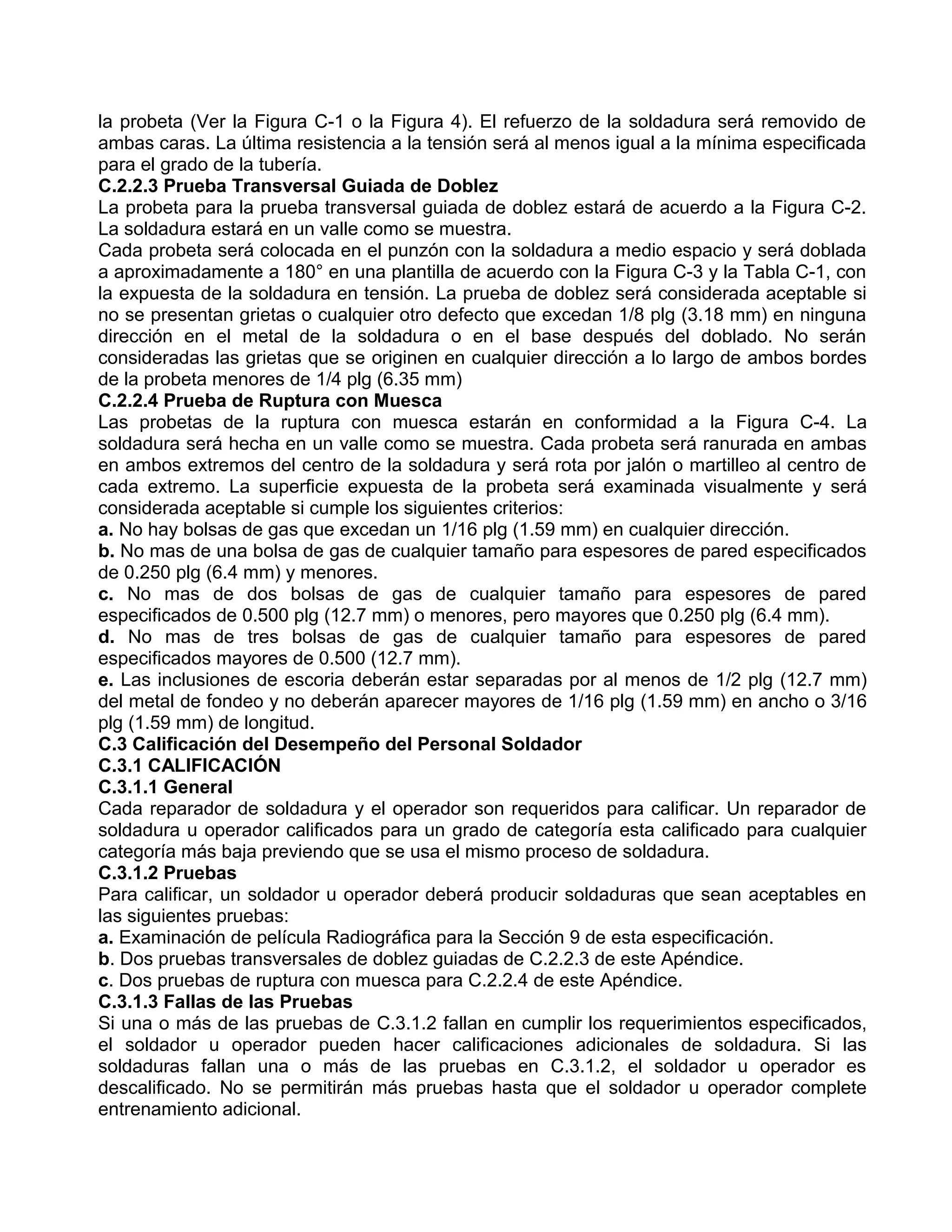 la probeta (Ver la Figura C-1 o la Figura 4). El refuerzo de la soldadura será removido de
ambas caras. La última resistencia a la tensión será al menos igual a la mínima especificada
para el grado de la tubería.
C.2.2.3 Prueba Transversal Guiada de Doblez
La probeta para la prueba transversal guiada de doblez estará de acuerdo a la Figura C-2.
La soldadura estará en un valle como se muestra.
Cada probeta será colocada en el punzón con la soldadura a medio espacio y será doblada
a aproximadamente a 180° en una plantilla de acuerdo con la Figura C-3 y la Tabla C-1, con
la expuesta de la soldadura en tensión. La prueba de doblez será considerada aceptable si
no se presentan grietas o cualquier otro defecto que excedan 1/8 plg (3.18 mm) en ninguna
dirección en el metal de la soldadura o en el base después del doblado. No serán
consideradas las grietas que se originen en cualquier dirección a lo largo de ambos bordes
de la probeta menores de 1/4 plg (6.35 mm)
C.2.2.4 Prueba de Ruptura con Muesca
Las probetas de la ruptura con muesca estarán en conformidad a la Figura C-4. La
soldadura será hecha en un valle como se muestra. Cada probeta será ranurada en ambas
en ambos extremos del centro de la soldadura y será rota por jalón o martilleo al centro de
cada extremo. La superficie expuesta de la probeta será examinada visualmente y será
considerada aceptable si cumple los siguientes criterios:
a. No hay bolsas de gas que excedan un 1/16 plg (1.59 mm) en cualquier dirección.
b. No mas de una bolsa de gas de cualquier tamaño para espesores de pared especificados
de 0.250 plg (6.4 mm) y menores.
c. No mas de dos bolsas de gas de cualquier tamaño para espesores de pared
especificados de 0.500 plg (12.7 mm) o menores, pero mayores que 0.250 plg (6.4 mm).
d. No mas de tres bolsas de gas de cualquier tamaño para espesores de pared
especificados mayores de 0.500 (12.7 mm).
e. Las inclusiones de escoria deberán estar separadas por al menos de 1/2 plg (12.7 mm)
del metal de fondeo y no deberán aparecer mayores de 1/16 plg (1.59 mm) en ancho o 3/16
plg (1.59 mm) de longitud.
C.3 Calificación del Desempeño del Personal Soldador
C.3.1 CALIFICACIÓN
C.3.1.1 General
Cada reparador de soldadura y el operador son requeridos para calificar. Un reparador de
soldadura u operador calificados para un grado de categoría esta calificado para cualquier
categoría más baja previendo que se usa el mismo proceso de soldadura.
C.3.1.2 Pruebas
Para calificar, un soldador u operador deberá producir soldaduras que sean aceptables en
las siguientes pruebas:
a. Examinación de película Radiográfica para la Sección 9 de esta especificación.
b. Dos pruebas transversales de doblez guiadas de C.2.2.3 de este Apéndice.
c. Dos pruebas de ruptura con muesca para C.2.2.4 de este Apéndice.
C.3.1.3 Fallas de las Pruebas
Si una o más de las pruebas de C.3.1.2 fallan en cumplir los requerimientos especificados,
el soldador u operador pueden hacer calificaciones adicionales de soldadura. Si las
soldaduras fallan una o más de las pruebas en C.3.1.2, el soldador u operador es
descalificado. No se permitirán más pruebas hasta que el soldador u operador complete
entrenamiento adicional.
 