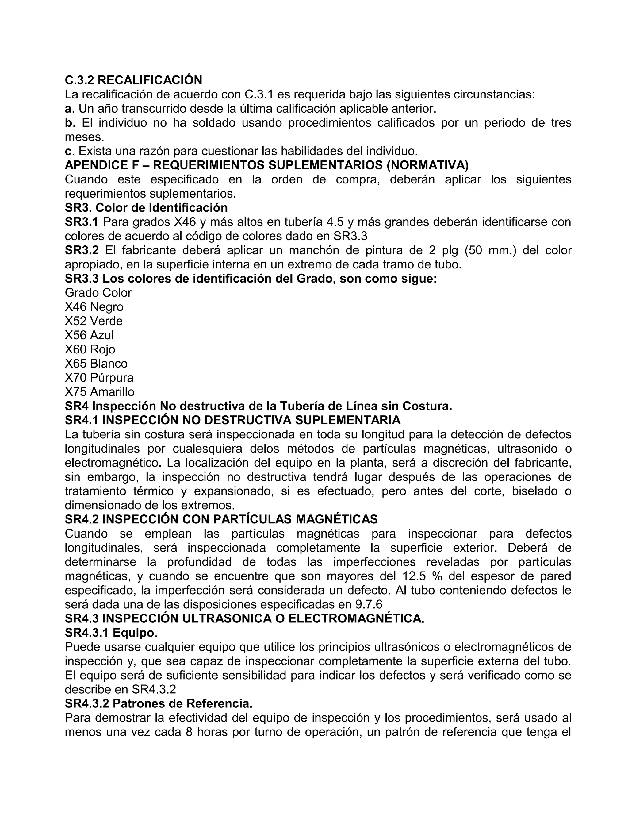 C.3.2 RECALIFICACIÓN
La recalificación de acuerdo con C.3.1 es requerida bajo las siguientes circunstancias:
a. Un año transcurrido desde la última calificación aplicable anterior.
b. El individuo no ha soldado usando procedimientos calificados por un periodo de tres
meses.
c. Exista una razón para cuestionar las habilidades del individuo.
APENDICE F – REQUERIMIENTOS SUPLEMENTARIOS (NORMATIVA)
Cuando este especificado en la orden de compra, deberán aplicar los siguientes
requerimientos suplementarios.
SR3. Color de Identificación
SR3.1 Para grados X46 y más altos en tubería 4.5 y más grandes deberán identificarse con
colores de acuerdo al código de colores dado en SR3.3
SR3.2 El fabricante deberá aplicar un manchón de pintura de 2 plg (50 mm.) del color
apropiado, en la superficie interna en un extremo de cada tramo de tubo.
SR3.3 Los colores de identificación del Grado, son como sigue:
Grado Color
X46 Negro
X52 Verde
X56 Azul
X60 Rojo
X65 Blanco
X70 Púrpura
X75 Amarillo
SR4 Inspección No destructiva de la Tubería de Línea sin Costura.
SR4.1 INSPECCIÓN NO DESTRUCTIVA SUPLEMENTARIA
La tubería sin costura será inspeccionada en toda su longitud para la detección de defectos
longitudinales por cualesquiera delos métodos de partículas magnéticas, ultrasonido o
electromagnético. La localización del equipo en la planta, será a discreción del fabricante,
sin embargo, la inspección no destructiva tendrá lugar después de las operaciones de
tratamiento térmico y expansionado, si es efectuado, pero antes del corte, biselado o
dimensionado de los extremos.
SR4.2 INSPECCIÓN CON PARTÍCULAS MAGNÉTICAS
Cuando se emplean las partículas magnéticas para inspeccionar para defectos
longitudinales, será inspeccionada completamente la superficie exterior. Deberá de
determinarse la profundidad de todas las imperfecciones reveladas por partículas
magnéticas, y cuando se encuentre que son mayores del 12.5 % del espesor de pared
especificado, la imperfección será considerada un defecto. Al tubo conteniendo defectos le
será dada una de las disposiciones especificadas en 9.7.6
SR4.3 INSPECCIÓN ULTRASONICA O ELECTROMAGNÉTICA.
SR4.3.1 Equipo.
Puede usarse cualquier equipo que utilice los principios ultrasónicos o electromagnéticos de
inspección y, que sea capaz de inspeccionar completamente la superficie externa del tubo.
El equipo será de suficiente sensibilidad para indicar los defectos y será verificado como se
describe en SR4.3.2
SR4.3.2 Patrones de Referencia.
Para demostrar la efectividad del equipo de inspección y los procedimientos, será usado al
menos una vez cada 8 horas por turno de operación, un patrón de referencia que tenga el
 