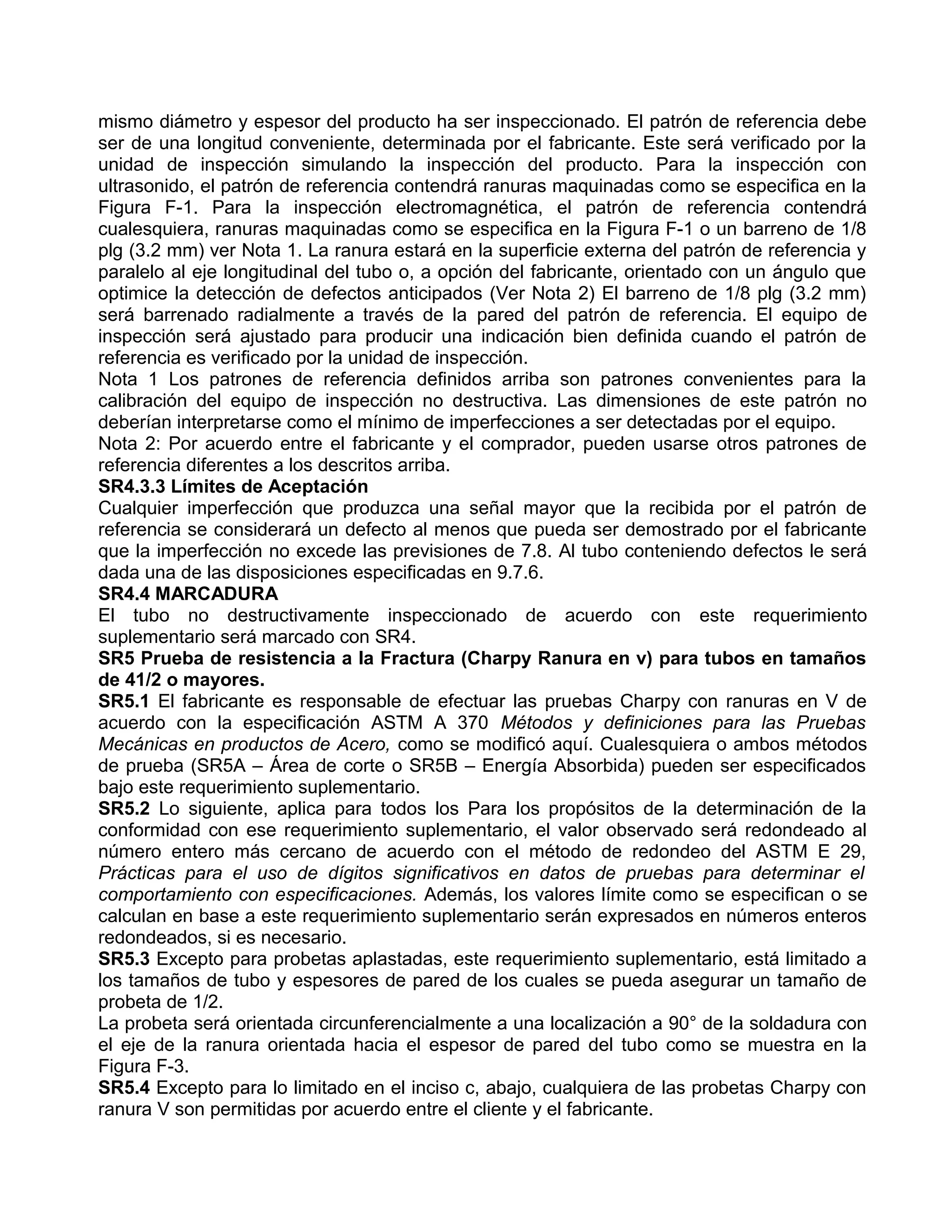 mismo diámetro y espesor del producto ha ser inspeccionado. El patrón de referencia debe
ser de una longitud conveniente, determinada por el fabricante. Este será verificado por la
unidad de inspección simulando la inspección del producto. Para la inspección con
ultrasonido, el patrón de referencia contendrá ranuras maquinadas como se especifica en la
Figura F-1. Para la inspección electromagnética, el patrón de referencia contendrá
cualesquiera, ranuras maquinadas como se especifica en la Figura F-1 o un barreno de 1/8
plg (3.2 mm) ver Nota 1. La ranura estará en la superficie externa del patrón de referencia y
paralelo al eje longitudinal del tubo o, a opción del fabricante, orientado con un ángulo que
optimice la detección de defectos anticipados (Ver Nota 2) El barreno de 1/8 plg (3.2 mm)
será barrenado radialmente a través de la pared del patrón de referencia. El equipo de
inspección será ajustado para producir una indicación bien definida cuando el patrón de
referencia es verificado por la unidad de inspección.
Nota 1 Los patrones de referencia definidos arriba son patrones convenientes para la
calibración del equipo de inspección no destructiva. Las dimensiones de este patrón no
deberían interpretarse como el mínimo de imperfecciones a ser detectadas por el equipo.
Nota 2: Por acuerdo entre el fabricante y el comprador, pueden usarse otros patrones de
referencia diferentes a los descritos arriba.
SR4.3.3 Límites de Aceptación
Cualquier imperfección que produzca una señal mayor que la recibida por el patrón de
referencia se considerará un defecto al menos que pueda ser demostrado por el fabricante
que la imperfección no excede las previsiones de 7.8. Al tubo conteniendo defectos le será
dada una de las disposiciones especificadas en 9.7.6.
SR4.4 MARCADURA
El tubo no destructivamente inspeccionado de acuerdo con este requerimiento
suplementario será marcado con SR4.
SR5 Prueba de resistencia a la Fractura (Charpy Ranura en v) para tubos en tamaños
de 41/2 o mayores.
SR5.1 El fabricante es responsable de efectuar las pruebas Charpy con ranuras en V de
acuerdo con la especificación ASTM A 370 Métodos y definiciones para las Pruebas
Mecánicas en productos de Acero, como se modificó aquí. Cualesquiera o ambos métodos
de prueba (SR5A – Área de corte o SR5B – Energía Absorbida) pueden ser especificados
bajo este requerimiento suplementario.
SR5.2 Lo siguiente, aplica para todos los Para los propósitos de la determinación de la
conformidad con ese requerimiento suplementario, el valor observado será redondeado al
número entero más cercano de acuerdo con el método de redondeo del ASTM E 29,
Prácticas para el uso de dígitos significativos en datos de pruebas para determinar el
comportamiento con especificaciones. Además, los valores límite como se especifican o se
calculan en base a este requerimiento suplementario serán expresados en números enteros
redondeados, si es necesario.
SR5.3 Excepto para probetas aplastadas, este requerimiento suplementario, está limitado a
los tamaños de tubo y espesores de pared de los cuales se pueda asegurar un tamaño de
probeta de 1/2.
La probeta será orientada circunferencialmente a una localización a 90° de la soldadura con
el eje de la ranura orientada hacia el espesor de pared del tubo como se muestra en la
Figura F-3.
SR5.4 Excepto para lo limitado en el inciso c, abajo, cualquiera de las probetas Charpy con
ranura V son permitidas por acuerdo entre el cliente y el fabricante.
 