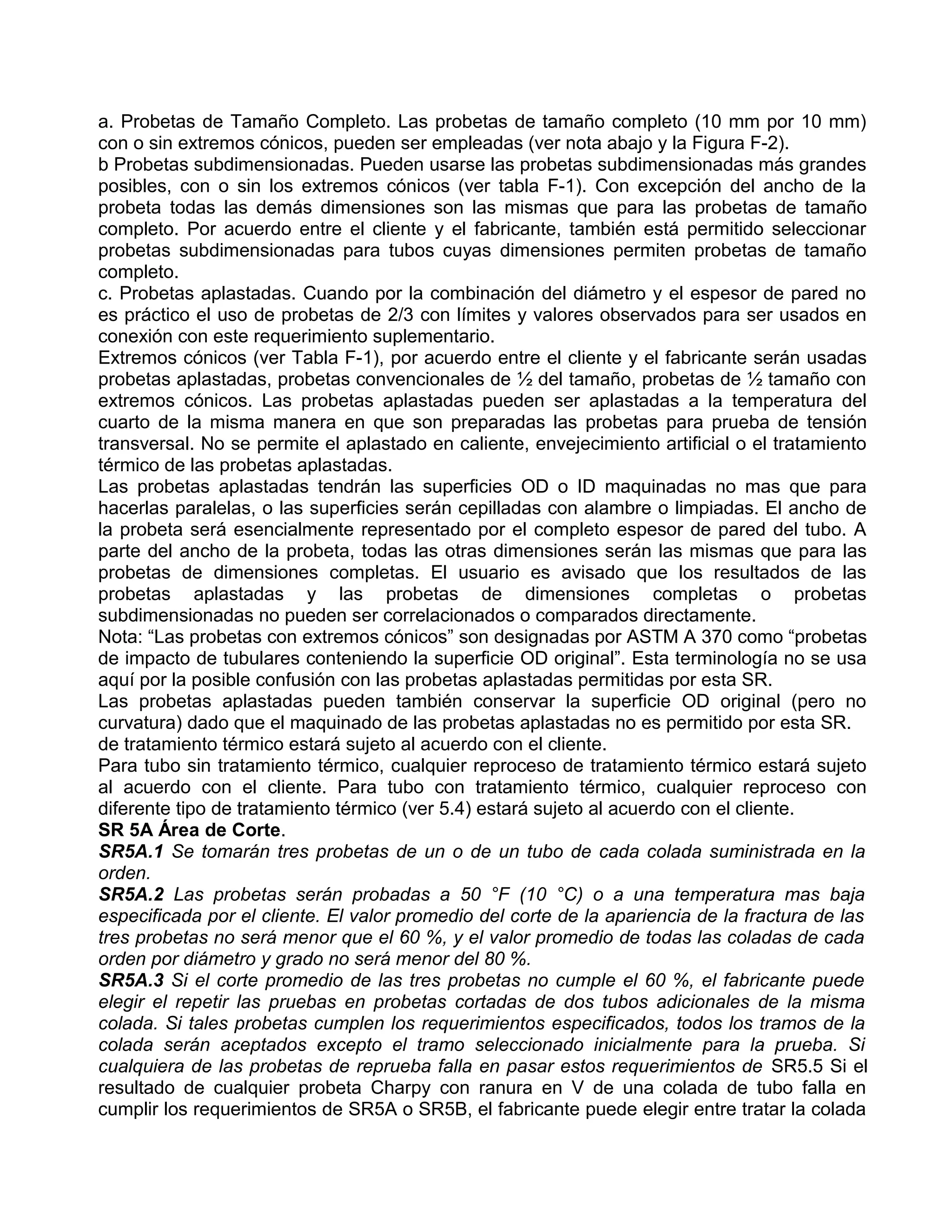 a. Probetas de Tamaño Completo. Las probetas de tamaño completo (10 mm por 10 mm)
con o sin extremos cónicos, pueden ser empleadas (ver nota abajo y la Figura F-2).
b Probetas subdimensionadas. Pueden usarse las probetas subdimensionadas más grandes
posibles, con o sin los extremos cónicos (ver tabla F-1). Con excepción del ancho de la
probeta todas las demás dimensiones son las mismas que para las probetas de tamaño
completo. Por acuerdo entre el cliente y el fabricante, también está permitido seleccionar
probetas subdimensionadas para tubos cuyas dimensiones permiten probetas de tamaño
completo.
c. Probetas aplastadas. Cuando por la combinación del diámetro y el espesor de pared no
es práctico el uso de probetas de 2/3 con límites y valores observados para ser usados en
conexión con este requerimiento suplementario.
Extremos cónicos (ver Tabla F-1), por acuerdo entre el cliente y el fabricante serán usadas
probetas aplastadas, probetas convencionales de ½ del tamaño, probetas de ½ tamaño con
extremos cónicos. Las probetas aplastadas pueden ser aplastadas a la temperatura del
cuarto de la misma manera en que son preparadas las probetas para prueba de tensión
transversal. No se permite el aplastado en caliente, envejecimiento artificial o el tratamiento
térmico de las probetas aplastadas.
Las probetas aplastadas tendrán las superficies OD o ID maquinadas no mas que para
hacerlas paralelas, o las superficies serán cepilladas con alambre o limpiadas. El ancho de
la probeta será esencialmente representado por el completo espesor de pared del tubo. A
parte del ancho de la probeta, todas las otras dimensiones serán las mismas que para las
probetas de dimensiones completas. El usuario es avisado que los resultados de las
probetas aplastadas y las probetas de dimensiones completas o probetas
subdimensionadas no pueden ser correlacionados o comparados directamente.
Nota: “Las probetas con extremos cónicos” son designadas por ASTM A 370 como “probetas
de impacto de tubulares conteniendo la superficie OD original”. Esta terminología no se usa
aquí por la posible confusión con las probetas aplastadas permitidas por esta SR.
Las probetas aplastadas pueden también conservar la superficie OD original (pero no
curvatura) dado que el maquinado de las probetas aplastadas no es permitido por esta SR.
de tratamiento térmico estará sujeto al acuerdo con el cliente.
Para tubo sin tratamiento térmico, cualquier reproceso de tratamiento térmico estará sujeto
al acuerdo con el cliente. Para tubo con tratamiento térmico, cualquier reproceso con
diferente tipo de tratamiento térmico (ver 5.4) estará sujeto al acuerdo con el cliente.
SR 5A Área de Corte.
SR5A.1 Se tomarán tres probetas de un o de un tubo de cada colada suministrada en la
orden.
SR5A.2 Las probetas serán probadas a 50 °F (10 °C) o a una temperatura mas baja
especificada por el cliente. El valor promedio del corte de la apariencia de la fractura de las
tres probetas no será menor que el 60 %, y el valor promedio de todas las coladas de cada
orden por diámetro y grado no será menor del 80 %.
SR5A.3 Si el corte promedio de las tres probetas no cumple el 60 %, el fabricante puede
elegir el repetir las pruebas en probetas cortadas de dos tubos adicionales de la misma
colada. Si tales probetas cumplen los requerimientos especificados, todos los tramos de la
colada serán aceptados excepto el tramo seleccionado inicialmente para la prueba. Si
cualquiera de las probetas de reprueba falla en pasar estos requerimientos de SR5.5 Si el
resultado de cualquier probeta Charpy con ranura en V de una colada de tubo falla en
cumplir los requerimientos de SR5A o SR5B, el fabricante puede elegir entre tratar la colada
 