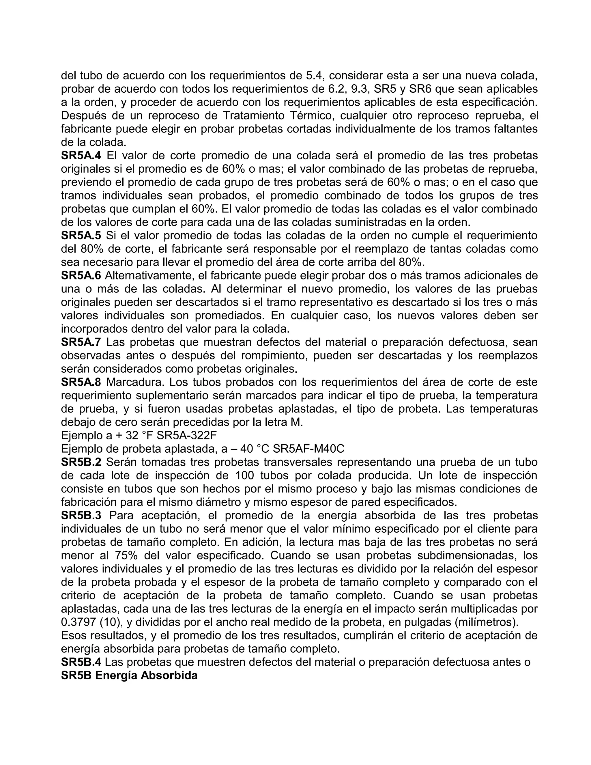 del tubo de acuerdo con los requerimientos de 5.4, considerar esta a ser una nueva colada,
probar de acuerdo con todos los requerimientos de 6.2, 9.3, SR5 y SR6 que sean aplicables
a la orden, y proceder de acuerdo con los requerimientos aplicables de esta especificación.
Después de un reproceso de Tratamiento Térmico, cualquier otro reproceso reprueba, el
fabricante puede elegir en probar probetas cortadas individualmente de los tramos faltantes
de la colada.
SR5A.4 El valor de corte promedio de una colada será el promedio de las tres probetas
originales si el promedio es de 60% o mas; el valor combinado de las probetas de reprueba,
previendo el promedio de cada grupo de tres probetas será de 60% o mas; o en el caso que
tramos individuales sean probados, el promedio combinado de todos los grupos de tres
probetas que cumplan el 60%. El valor promedio de todas las coladas es el valor combinado
de los valores de corte para cada una de las coladas suministradas en la orden.
SR5A.5 Si el valor promedio de todas las coladas de la orden no cumple el requerimiento
del 80% de corte, el fabricante será responsable por el reemplazo de tantas coladas como
sea necesario para llevar el promedio del área de corte arriba del 80%.
SR5A.6 Alternativamente, el fabricante puede elegir probar dos o más tramos adicionales de
una o más de las coladas. Al determinar el nuevo promedio, los valores de las pruebas
originales pueden ser descartados si el tramo representativo es descartado si los tres o más
valores individuales son promediados. En cualquier caso, los nuevos valores deben ser
incorporados dentro del valor para la colada.
SR5A.7 Las probetas que muestran defectos del material o preparación defectuosa, sean
observadas antes o después del rompimiento, pueden ser descartadas y los reemplazos
serán considerados como probetas originales.
SR5A.8 Marcadura. Los tubos probados con los requerimientos del área de corte de este
requerimiento suplementario serán marcados para indicar el tipo de prueba, la temperatura
de prueba, y si fueron usadas probetas aplastadas, el tipo de probeta. Las temperaturas
debajo de cero serán precedidas por la letra M.
Ejemplo a + 32 °F SR5A-322F
Ejemplo de probeta aplastada, a – 40 °C SR5AF-M40C
SR5B.2 Serán tomadas tres probetas transversales representando una prueba de un tubo
de cada lote de inspección de 100 tubos por colada producida. Un lote de inspección
consiste en tubos que son hechos por el mismo proceso y bajo las mismas condiciones de
fabricación para el mismo diámetro y mismo espesor de pared especificados.
SR5B.3 Para aceptación, el promedio de la energía absorbida de las tres probetas
individuales de un tubo no será menor que el valor mínimo especificado por el cliente para
probetas de tamaño completo. En adición, la lectura mas baja de las tres probetas no será
menor al 75% del valor especificado. Cuando se usan probetas subdimensionadas, los
valores individuales y el promedio de las tres lecturas es dividido por la relación del espesor
de la probeta probada y el espesor de la probeta de tamaño completo y comparado con el
criterio de aceptación de la probeta de tamaño completo. Cuando se usan probetas
aplastadas, cada una de las tres lecturas de la energía en el impacto serán multiplicadas por
0.3797 (10), y divididas por el ancho real medido de la probeta, en pulgadas (milímetros).
Esos resultados, y el promedio de los tres resultados, cumplirán el criterio de aceptación de
energía absorbida para probetas de tamaño completo.
SR5B.4 Las probetas que muestren defectos del material o preparación defectuosa antes o
SR5B Energía Absorbida
 
