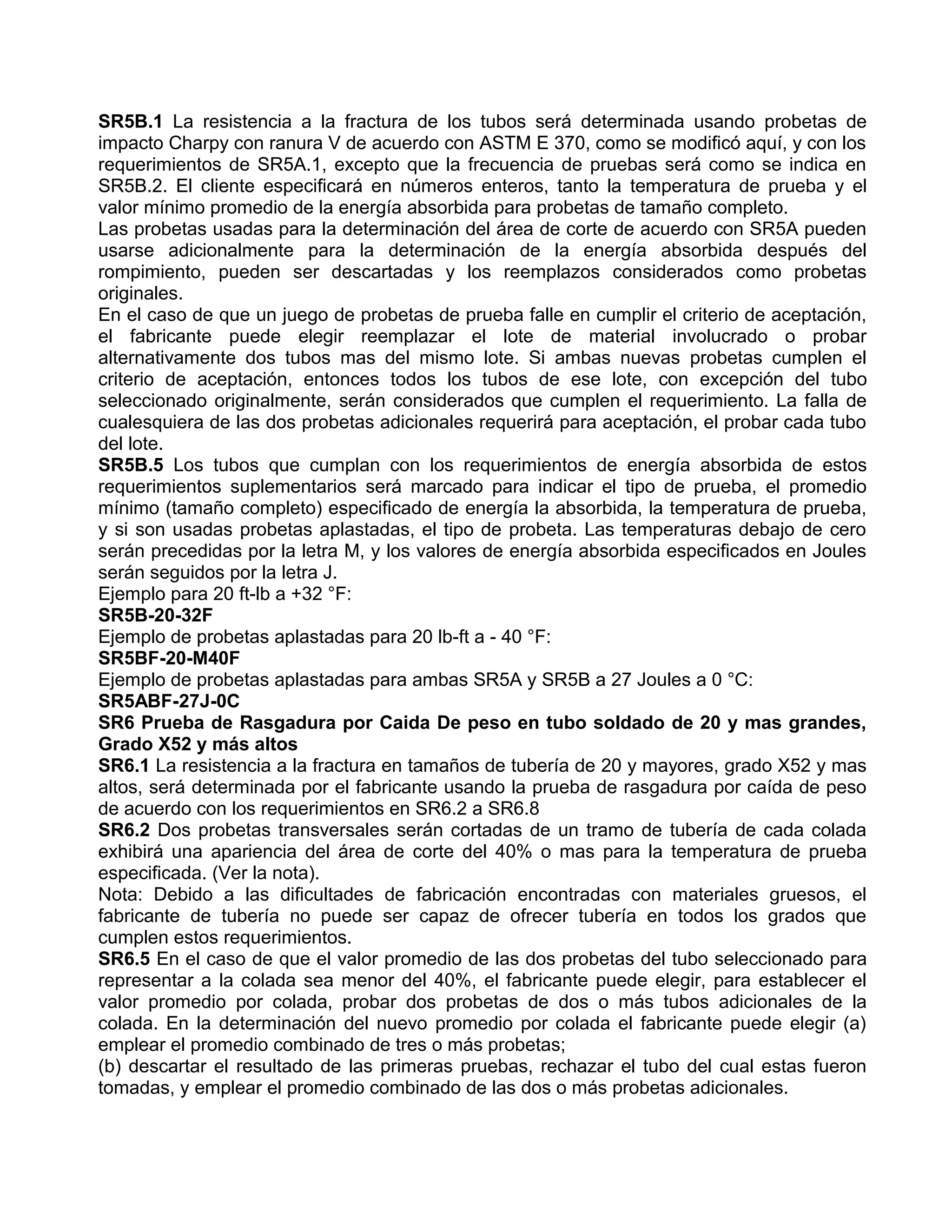 SR5B.1 La resistencia a la fractura de los tubos será determinada usando probetas de
impacto Charpy con ranura V de acuerdo con ASTM E 370, como se modificó aquí, y con los
requerimientos de SR5A.1, excepto que la frecuencia de pruebas será como se indica en
SR5B.2. El cliente especificará en números enteros, tanto la temperatura de prueba y el
valor mínimo promedio de la energía absorbida para probetas de tamaño completo.
Las probetas usadas para la determinación del área de corte de acuerdo con SR5A pueden
usarse adicionalmente para la determinación de la energía absorbida después del
rompimiento, pueden ser descartadas y los reemplazos considerados como probetas
originales.
En el caso de que un juego de probetas de prueba falle en cumplir el criterio de aceptación,
el fabricante puede elegir reemplazar el lote de material involucrado o probar
alternativamente dos tubos mas del mismo lote. Si ambas nuevas probetas cumplen el
criterio de aceptación, entonces todos los tubos de ese lote, con excepción del tubo
seleccionado originalmente, serán considerados que cumplen el requerimiento. La falla de
cualesquiera de las dos probetas adicionales requerirá para aceptación, el probar cada tubo
del lote.
SR5B.5 Los tubos que cumplan con los requerimientos de energía absorbida de estos
requerimientos suplementarios será marcado para indicar el tipo de prueba, el promedio
mínimo (tamaño completo) especificado de energía la absorbida, la temperatura de prueba,
y si son usadas probetas aplastadas, el tipo de probeta. Las temperaturas debajo de cero
serán precedidas por la letra M, y los valores de energía absorbida especificados en Joules
serán seguidos por la letra J.
Ejemplo para 20 ft-lb a +32 °F:
SR5B-20-32F
Ejemplo de probetas aplastadas para 20 lb-ft a - 40 °F:
SR5BF-20-M40F
Ejemplo de probetas aplastadas para ambas SR5A y SR5B a 27 Joules a 0 °C:
SR5ABF-27J-0C
SR6 Prueba de Rasgadura por Caida De peso en tubo soldado de 20 y mas grandes,
Grado X52 y más altos
SR6.1 La resistencia a la fractura en tamaños de tubería de 20 y mayores, grado X52 y mas
altos, será determinada por el fabricante usando la prueba de rasgadura por caída de peso
de acuerdo con los requerimientos en SR6.2 a SR6.8
SR6.2 Dos probetas transversales serán cortadas de un tramo de tubería de cada colada
exhibirá una apariencia del área de corte del 40% o mas para la temperatura de prueba
especificada. (Ver la nota).
Nota: Debido a las dificultades de fabricación encontradas con materiales gruesos, el
fabricante de tubería no puede ser capaz de ofrecer tubería en todos los grados que
cumplen estos requerimientos.
SR6.5 En el caso de que el valor promedio de las dos probetas del tubo seleccionado para
representar a la colada sea menor del 40%, el fabricante puede elegir, para establecer el
valor promedio por colada, probar dos probetas de dos o más tubos adicionales de la
colada. En la determinación del nuevo promedio por colada el fabricante puede elegir (a)
emplear el promedio combinado de tres o más probetas;
(b) descartar el resultado de las primeras pruebas, rechazar el tubo del cual estas fueron
tomadas, y emplear el promedio combinado de las dos o más probetas adicionales.
 