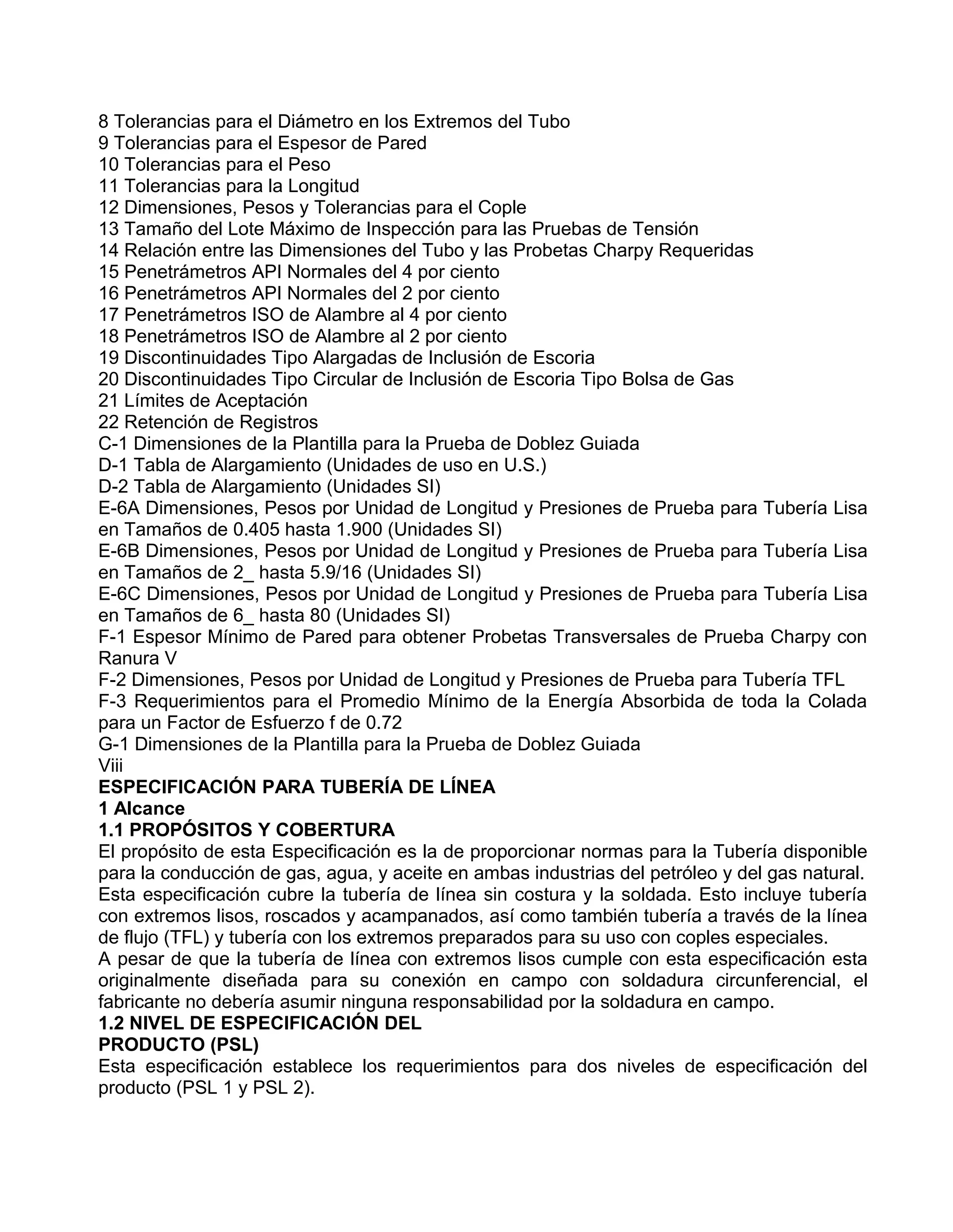 8 Tolerancias para el Diámetro en los Extremos del Tubo
9 Tolerancias para el Espesor de Pared
10 Tolerancias para el Peso
11 Tolerancias para la Longitud
12 Dimensiones, Pesos y Tolerancias para el Cople
13 Tamaño del Lote Máximo de Inspección para las Pruebas de Tensión
14 Relación entre las Dimensiones del Tubo y las Probetas Charpy Requeridas
15 Penetrámetros API Normales del 4 por ciento
16 Penetrámetros API Normales del 2 por ciento
17 Penetrámetros ISO de Alambre al 4 por ciento
18 Penetrámetros ISO de Alambre al 2 por ciento
19 Discontinuidades Tipo Alargadas de Inclusión de Escoria
20 Discontinuidades Tipo Circular de Inclusión de Escoria Tipo Bolsa de Gas
21 Límites de Aceptación
22 Retención de Registros
C-1 Dimensiones de la Plantilla para la Prueba de Doblez Guiada
D-1 Tabla de Alargamiento (Unidades de uso en U.S.)
D-2 Tabla de Alargamiento (Unidades SI)
E-6A Dimensiones, Pesos por Unidad de Longitud y Presiones de Prueba para Tubería Lisa
en Tamaños de 0.405 hasta 1.900 (Unidades SI)
E-6B Dimensiones, Pesos por Unidad de Longitud y Presiones de Prueba para Tubería Lisa
en Tamaños de 2_ hasta 5.9/16 (Unidades SI)
E-6C Dimensiones, Pesos por Unidad de Longitud y Presiones de Prueba para Tubería Lisa
en Tamaños de 6_ hasta 80 (Unidades SI)
F-1 Espesor Mínimo de Pared para obtener Probetas Transversales de Prueba Charpy con
Ranura V
F-2 Dimensiones, Pesos por Unidad de Longitud y Presiones de Prueba para Tubería TFL
F-3 Requerimientos para el Promedio Mínimo de la Energía Absorbida de toda la Colada
para un Factor de Esfuerzo f de 0.72
G-1 Dimensiones de la Plantilla para la Prueba de Doblez Guiada
Viii
ESPECIFICACIÓN PARA TUBERÍA DE LÍNEA
1 Alcance
1.1 PROPÓSITOS Y COBERTURA
El propósito de esta Especificación es la de proporcionar normas para la Tubería disponible
para la conducción de gas, agua, y aceite en ambas industrias del petróleo y del gas natural.
Esta especificación cubre la tubería de línea sin costura y la soldada. Esto incluye tubería
con extremos lisos, roscados y acampanados, así como también tubería a través de la línea
de flujo (TFL) y tubería con los extremos preparados para su uso con coples especiales.
A pesar de que la tubería de línea con extremos lisos cumple con esta especificación esta
originalmente diseñada para su conexión en campo con soldadura circunferencial, el
fabricante no debería asumir ninguna responsabilidad por la soldadura en campo.
1.2 NIVEL DE ESPECIFICACIÓN DEL
PRODUCTO (PSL)
Esta especificación establece los requerimientos para dos niveles de especificación del
producto (PSL 1 y PSL 2).
 