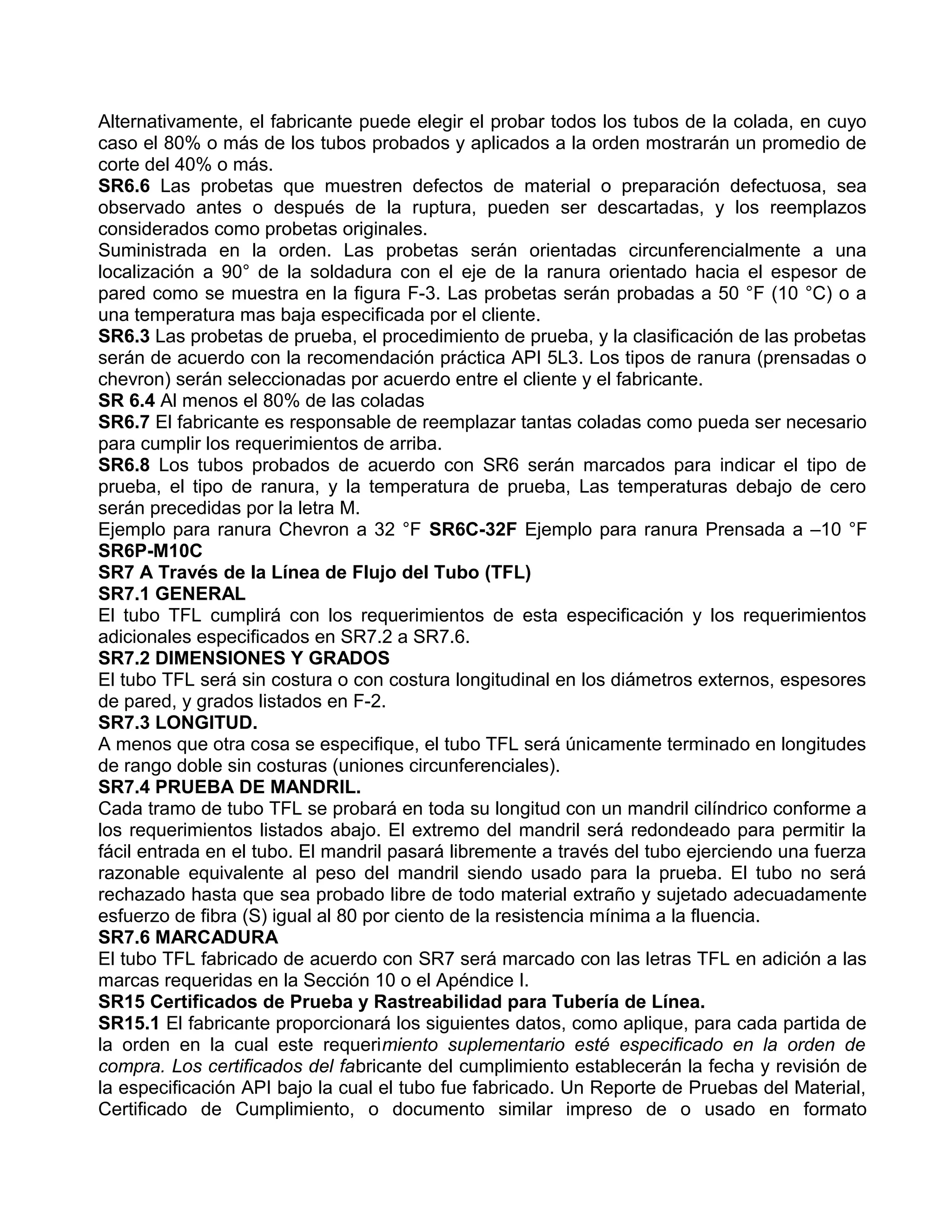 Alternativamente, el fabricante puede elegir el probar todos los tubos de la colada, en cuyo
caso el 80% o más de los tubos probados y aplicados a la orden mostrarán un promedio de
corte del 40% o más.
SR6.6 Las probetas que muestren defectos de material o preparación defectuosa, sea
observado antes o después de la ruptura, pueden ser descartadas, y los reemplazos
considerados como probetas originales.
Suministrada en la orden. Las probetas serán orientadas circunferencialmente a una
localización a 90° de la soldadura con el eje de la ranura orientado hacia el espesor de
pared como se muestra en la figura F-3. Las probetas serán probadas a 50 °F (10 °C) o a
una temperatura mas baja especificada por el cliente.
SR6.3 Las probetas de prueba, el procedimiento de prueba, y la clasificación de las probetas
serán de acuerdo con la recomendación práctica API 5L3. Los tipos de ranura (prensadas o
chevron) serán seleccionadas por acuerdo entre el cliente y el fabricante.
SR 6.4 Al menos el 80% de las coladas
SR6.7 El fabricante es responsable de reemplazar tantas coladas como pueda ser necesario
para cumplir los requerimientos de arriba.
SR6.8 Los tubos probados de acuerdo con SR6 serán marcados para indicar el tipo de
prueba, el tipo de ranura, y la temperatura de prueba, Las temperaturas debajo de cero
serán precedidas por la letra M.
Ejemplo para ranura Chevron a 32 °F SR6C-32F Ejemplo para ranura Prensada a –10 °F
SR6P-M10C
SR7 A Través de la Línea de Flujo del Tubo (TFL)
SR7.1 GENERAL
El tubo TFL cumplirá con los requerimientos de esta especificación y los requerimientos
adicionales especificados en SR7.2 a SR7.6.
SR7.2 DIMENSIONES Y GRADOS
El tubo TFL será sin costura o con costura longitudinal en los diámetros externos, espesores
de pared, y grados listados en F-2.
SR7.3 LONGITUD.
A menos que otra cosa se especifique, el tubo TFL será únicamente terminado en longitudes
de rango doble sin costuras (uniones circunferenciales).
SR7.4 PRUEBA DE MANDRIL.
Cada tramo de tubo TFL se probará en toda su longitud con un mandril cilíndrico conforme a
los requerimientos listados abajo. El extremo del mandril será redondeado para permitir la
fácil entrada en el tubo. El mandril pasará libremente a través del tubo ejerciendo una fuerza
razonable equivalente al peso del mandril siendo usado para la prueba. El tubo no será
rechazado hasta que sea probado libre de todo material extraño y sujetado adecuadamente
esfuerzo de fibra (S) igual al 80 por ciento de la resistencia mínima a la fluencia.
SR7.6 MARCADURA
El tubo TFL fabricado de acuerdo con SR7 será marcado con las letras TFL en adición a las
marcas requeridas en la Sección 10 o el Apéndice I.
SR15 Certificados de Prueba y Rastreabilidad para Tubería de Línea.
SR15.1 El fabricante proporcionará los siguientes datos, como aplique, para cada partida de
la orden en la cual este requerimiento suplementario esté especificado en la orden de
compra. Los certificados del fabricante del cumplimiento establecerán la fecha y revisión de
la especificación API bajo la cual el tubo fue fabricado. Un Reporte de Pruebas del Material,
Certificado de Cumplimiento, o documento similar impreso de o usado en formato
 