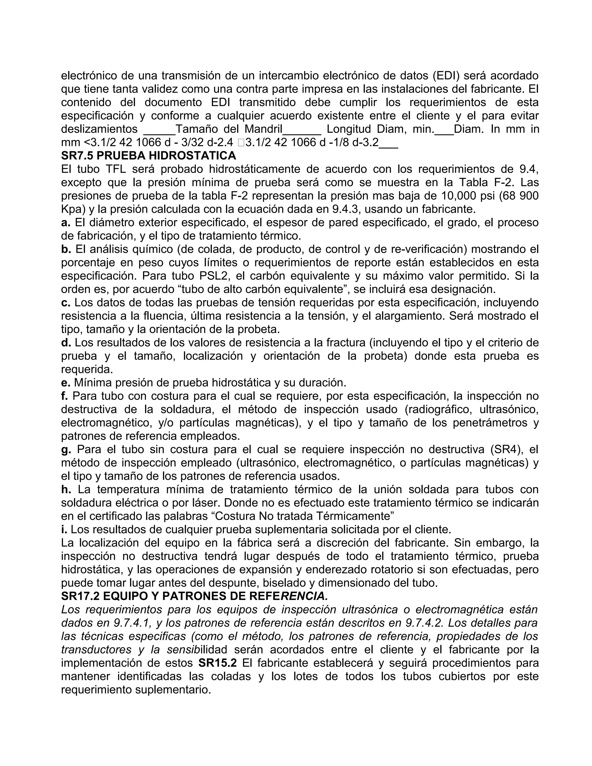 electrónico de una transmisión de un intercambio electrónico de datos (EDI) será acordado
que tiene tanta validez como una contra parte impresa en las instalaciones del fabricante. El
contenido del documento EDI transmitido debe cumplir los requerimientos de esta
especificación y conforme a cualquier acuerdo existente entre el cliente y el para evitar
deslizamientos _____Tamaño del Mandril______ Longitud Diam, min.___Diam. In mm in
mm <3.1/2 42 1066 d - 3/32 d-2.4 3.1/2 42 1066 d -1/8 d-3.2___
SR7.5 PRUEBA HIDROSTATICA
El tubo TFL será probado hidrostáticamente de acuerdo con los requerimientos de 9.4,
excepto que la presión mínima de prueba será como se muestra en la Tabla F-2. Las
presiones de prueba de la tabla F-2 representan la presión mas baja de 10,000 psi (68 900
Kpa) y la presión calculada con la ecuación dada en 9.4.3, usando un fabricante.
a. El diámetro exterior especificado, el espesor de pared especificado, el grado, el proceso
de fabricación, y el tipo de tratamiento térmico.
b. El análisis químico (de colada, de producto, de control y de re-verificación) mostrando el
porcentaje en peso cuyos límites o requerimientos de reporte están establecidos en esta
especificación. Para tubo PSL2, el carbón equivalente y su máximo valor permitido. Si la
orden es, por acuerdo “tubo de alto carbón equivalente”, se incluirá esa designación.
c. Los datos de todas las pruebas de tensión requeridas por esta especificación, incluyendo
resistencia a la fluencia, última resistencia a la tensión, y el alargamiento. Será mostrado el
tipo, tamaño y la orientación de la probeta.
d. Los resultados de los valores de resistencia a la fractura (incluyendo el tipo y el criterio de
prueba y el tamaño, localización y orientación de la probeta) donde esta prueba es
requerida.
e. Mínima presión de prueba hidrostática y su duración.
f. Para tubo con costura para el cual se requiere, por esta especificación, la inspección no
destructiva de la soldadura, el método de inspección usado (radiográfico, ultrasónico,
electromagnético, y/o partículas magnéticas), y el tipo y tamaño de los penetrámetros y
patrones de referencia empleados.
g. Para el tubo sin costura para el cual se requiere inspección no destructiva (SR4), el
método de inspección empleado (ultrasónico, electromagnético, o partículas magnéticas) y
el tipo y tamaño de los patrones de referencia usados.
h. La temperatura mínima de tratamiento térmico de la unión soldada para tubos con
soldadura eléctrica o por láser. Donde no es efectuado este tratamiento térmico se indicarán
en el certificado las palabras “Costura No tratada Térmicamente”
i. Los resultados de cualquier prueba suplementaria solicitada por el cliente.
La localización del equipo en la fábrica será a discreción del fabricante. Sin embargo, la
inspección no destructiva tendrá lugar después de todo el tratamiento térmico, prueba
hidrostática, y las operaciones de expansión y enderezado rotatorio si son efectuadas, pero
puede tomar lugar antes del despunte, biselado y dimensionado del tubo.
SR17.2 EQUIPO Y PATRONES DE REFERENCIA.
Los requerimientos para los equipos de inspección ultrasónica o electromagnética están
dados en 9.7.4.1, y los patrones de referencia están descritos en 9.7.4.2. Los detalles para
las técnicas especificas (como el método, los patrones de referencia, propiedades de los
transductores y la sensibilidad serán acordados entre el cliente y el fabricante por la
implementación de estos SR15.2 El fabricante establecerá y seguirá procedimientos para
mantener identificadas las coladas y los lotes de todos los tubos cubiertos por este
requerimiento suplementario.
 