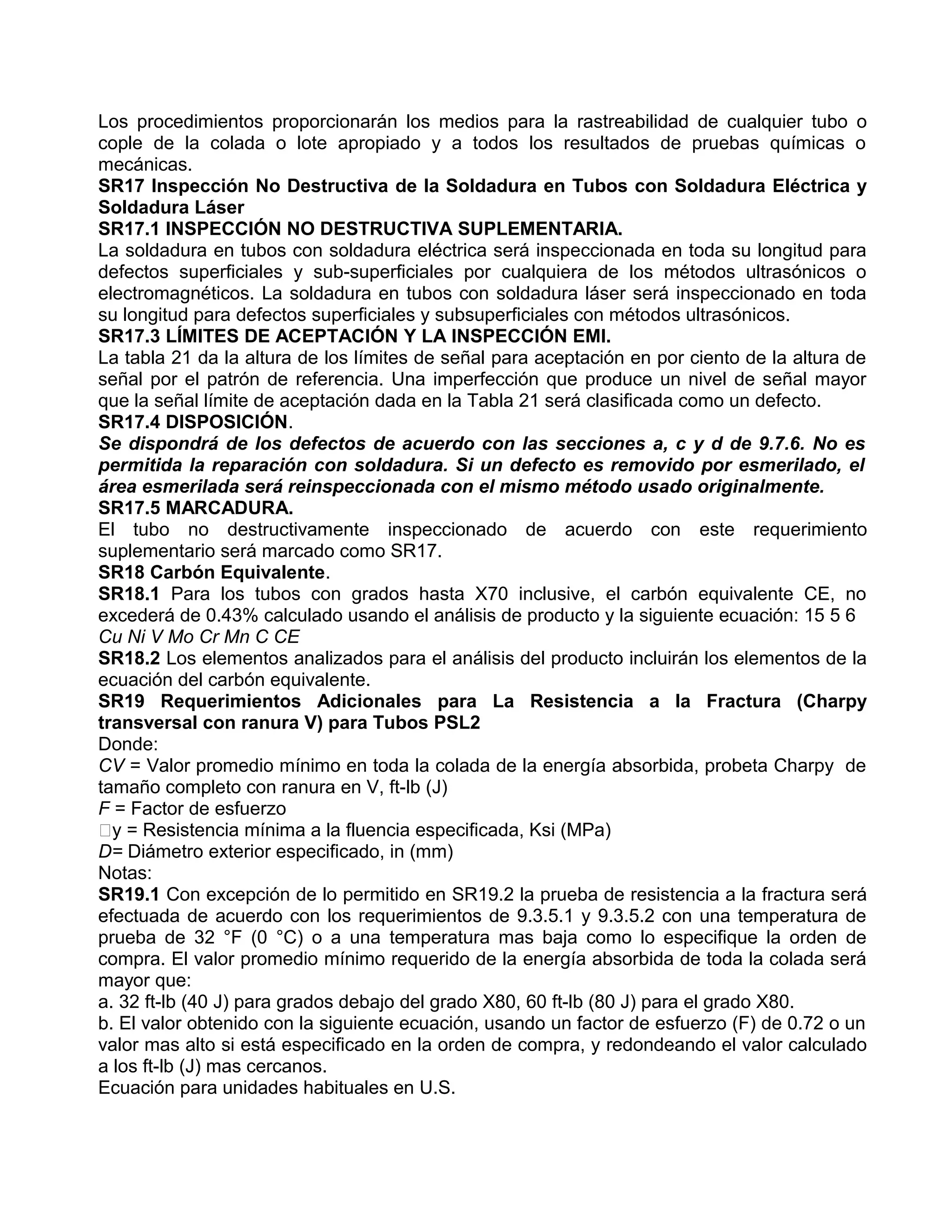 Los procedimientos proporcionarán los medios para la rastreabilidad de cualquier tubo o
cople de la colada o lote apropiado y a todos los resultados de pruebas químicas o
mecánicas.
SR17 Inspección No Destructiva de la Soldadura en Tubos con Soldadura Eléctrica y
Soldadura Láser
SR17.1 INSPECCIÓN NO DESTRUCTIVA SUPLEMENTARIA.
La soldadura en tubos con soldadura eléctrica será inspeccionada en toda su longitud para
defectos superficiales y sub-superficiales por cualquiera de los métodos ultrasónicos o
electromagnéticos. La soldadura en tubos con soldadura láser será inspeccionado en toda
su longitud para defectos superficiales y subsuperficiales con métodos ultrasónicos.
SR17.3 LÍMITES DE ACEPTACIÓN Y LA INSPECCIÓN EMI.
La tabla 21 da la altura de los límites de señal para aceptación en por ciento de la altura de
señal por el patrón de referencia. Una imperfección que produce un nivel de señal mayor
que la señal límite de aceptación dada en la Tabla 21 será clasificada como un defecto.
SR17.4 DISPOSICIÓN.
Se dispondrá de los defectos de acuerdo con las secciones a, c y d de 9.7.6. No es
permitida la reparación con soldadura. Si un defecto es removido por esmerilado, el
área esmerilada será reinspeccionada con el mismo método usado originalmente.
SR17.5 MARCADURA.
El tubo no destructivamente inspeccionado de acuerdo con este requerimiento
suplementario será marcado como SR17.
SR18 Carbón Equivalente.
SR18.1 Para los tubos con grados hasta X70 inclusive, el carbón equivalente CE, no
excederá de 0.43% calculado usando el análisis de producto y la siguiente ecuación: 15 5 6
Cu Ni V Mo Cr Mn C CE
SR18.2 Los elementos analizados para el análisis del producto incluirán los elementos de la
ecuación del carbón equivalente.
SR19 Requerimientos Adicionales para La Resistencia a la Fractura (Charpy
transversal con ranura V) para Tubos PSL2
Donde:
CV = Valor promedio mínimo en toda la colada de la energía absorbida, probeta Charpy de
tamaño completo con ranura en V, ft-lb (J)
F = Factor de esfuerzo
y = Resistencia mínima a la fluencia especificada, Ksi (MPa)
D= Diámetro exterior especificado, in (mm)
Notas:
SR19.1 Con excepción de lo permitido en SR19.2 la prueba de resistencia a la fractura será
efectuada de acuerdo con los requerimientos de 9.3.5.1 y 9.3.5.2 con una temperatura de
prueba de 32 °F (0 °C) o a una temperatura mas baja como lo especifique la orden de
compra. El valor promedio mínimo requerido de la energía absorbida de toda la colada será
mayor que:
a. 32 ft-lb (40 J) para grados debajo del grado X80, 60 ft-lb (80 J) para el grado X80.
b. El valor obtenido con la siguiente ecuación, usando un factor de esfuerzo (F) de 0.72 o un
valor mas alto si está especificado en la orden de compra, y redondeando el valor calculado
a los ft-lb (J) mas cercanos.
Ecuación para unidades habituales en U.S.
 