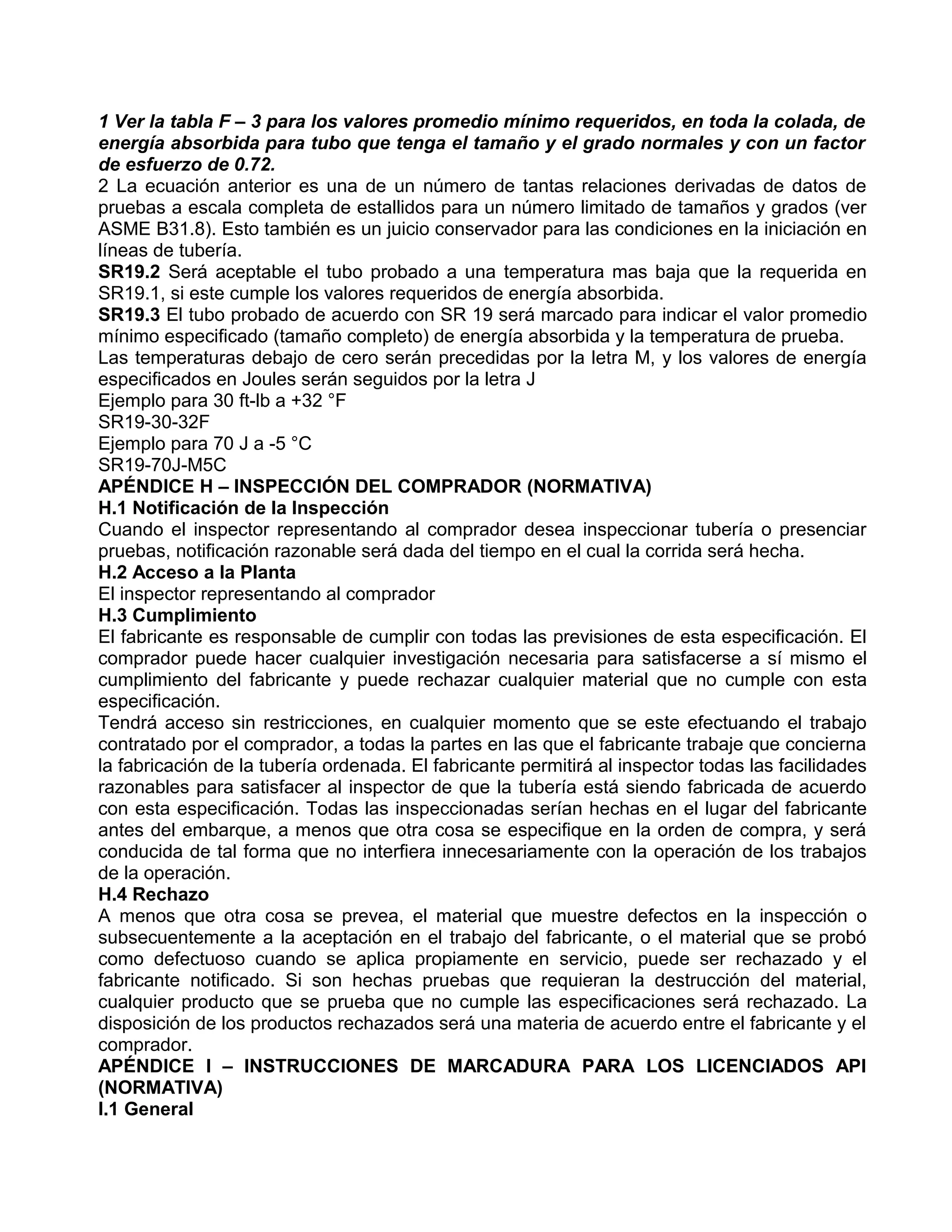 1 Ver la tabla F – 3 para los valores promedio mínimo requeridos, en toda la colada, de
energía absorbida para tubo que tenga el tamaño y el grado normales y con un factor
de esfuerzo de 0.72.
2 La ecuación anterior es una de un número de tantas relaciones derivadas de datos de
pruebas a escala completa de estallidos para un número limitado de tamaños y grados (ver
ASME B31.8). Esto también es un juicio conservador para las condiciones en la iniciación en
líneas de tubería.
SR19.2 Será aceptable el tubo probado a una temperatura mas baja que la requerida en
SR19.1, si este cumple los valores requeridos de energía absorbida.
SR19.3 El tubo probado de acuerdo con SR 19 será marcado para indicar el valor promedio
mínimo especificado (tamaño completo) de energía absorbida y la temperatura de prueba.
Las temperaturas debajo de cero serán precedidas por la letra M, y los valores de energía
especificados en Joules serán seguidos por la letra J
Ejemplo para 30 ft-lb a +32 °F
SR19-30-32F
Ejemplo para 70 J a -5 °C
SR19-70J-M5C
APÉNDICE H – INSPECCIÓN DEL COMPRADOR (NORMATIVA)
H.1 Notificación de la Inspección
Cuando el inspector representando al comprador desea inspeccionar tubería o presenciar
pruebas, notificación razonable será dada del tiempo en el cual la corrida será hecha.
H.2 Acceso a la Planta
El inspector representando al comprador
H.3 Cumplimiento
El fabricante es responsable de cumplir con todas las previsiones de esta especificación. El
comprador puede hacer cualquier investigación necesaria para satisfacerse a sí mismo el
cumplimiento del fabricante y puede rechazar cualquier material que no cumple con esta
especificación.
Tendrá acceso sin restricciones, en cualquier momento que se este efectuando el trabajo
contratado por el comprador, a todas la partes en las que el fabricante trabaje que concierna
la fabricación de la tubería ordenada. El fabricante permitirá al inspector todas las facilidades
razonables para satisfacer al inspector de que la tubería está siendo fabricada de acuerdo
con esta especificación. Todas las inspeccionadas serían hechas en el lugar del fabricante
antes del embarque, a menos que otra cosa se especifique en la orden de compra, y será
conducida de tal forma que no interfiera innecesariamente con la operación de los trabajos
de la operación.
H.4 Rechazo
A menos que otra cosa se prevea, el material que muestre defectos en la inspección o
subsecuentemente a la aceptación en el trabajo del fabricante, o el material que se probó
como defectuoso cuando se aplica propiamente en servicio, puede ser rechazado y el
fabricante notificado. Si son hechas pruebas que requieran la destrucción del material,
cualquier producto que se prueba que no cumple las especificaciones será rechazado. La
disposición de los productos rechazados será una materia de acuerdo entre el fabricante y el
comprador.
APÉNDICE I – INSTRUCCIONES DE MARCADURA PARA LOS LICENCIADOS API
(NORMATIVA)
I.1 General
 