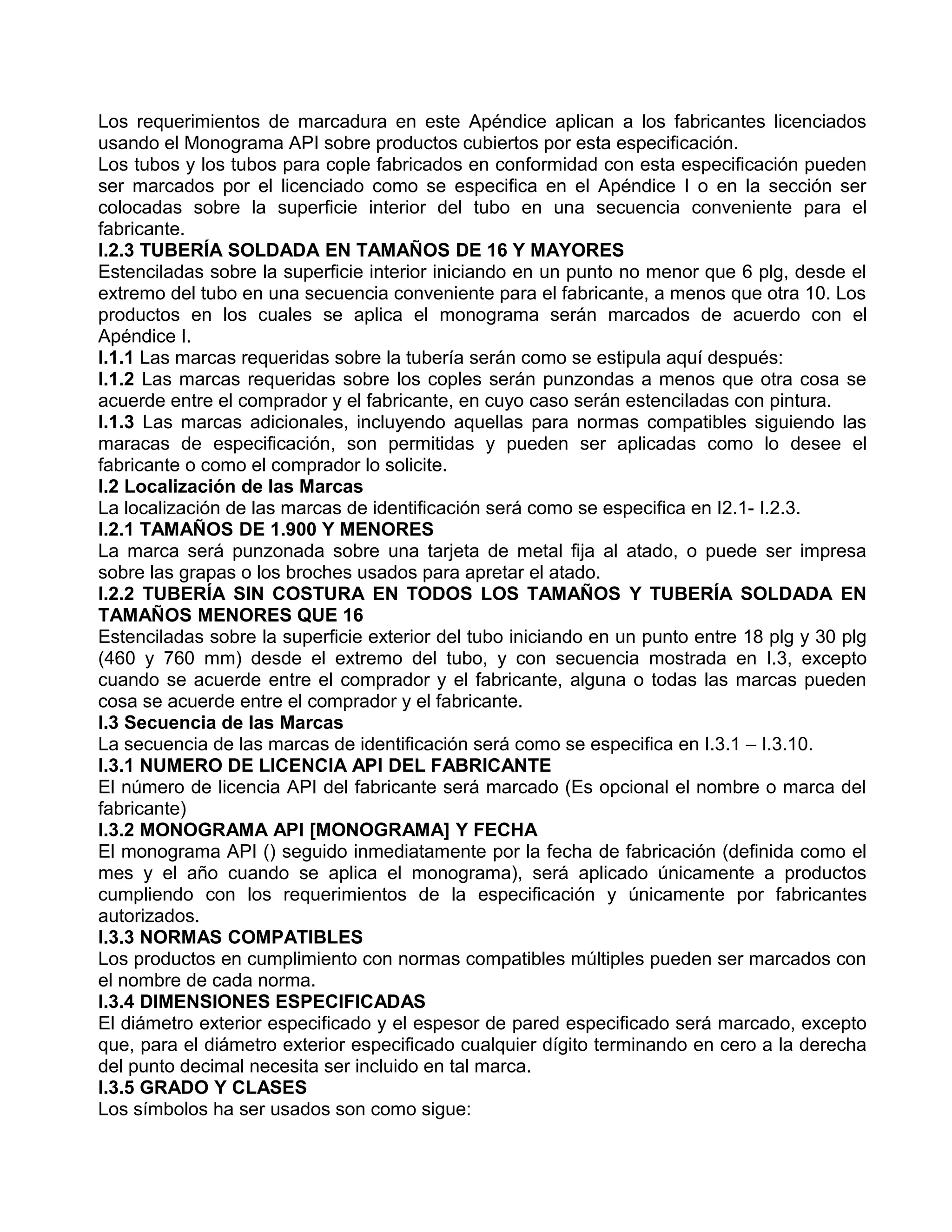 Los requerimientos de marcadura en este Apéndice aplican a los fabricantes licenciados
usando el Monograma API sobre productos cubiertos por esta especificación.
Los tubos y los tubos para cople fabricados en conformidad con esta especificación pueden
ser marcados por el licenciado como se especifica en el Apéndice I o en la sección ser
colocadas sobre la superficie interior del tubo en una secuencia conveniente para el
fabricante.
I.2.3 TUBERÍA SOLDADA EN TAMAÑOS DE 16 Y MAYORES
Estenciladas sobre la superficie interior iniciando en un punto no menor que 6 plg, desde el
extremo del tubo en una secuencia conveniente para el fabricante, a menos que otra 10. Los
productos en los cuales se aplica el monograma serán marcados de acuerdo con el
Apéndice I.
I.1.1 Las marcas requeridas sobre la tubería serán como se estipula aquí después:
I.1.2 Las marcas requeridas sobre los coples serán punzondas a menos que otra cosa se
acuerde entre el comprador y el fabricante, en cuyo caso serán estenciladas con pintura.
I.1.3 Las marcas adicionales, incluyendo aquellas para normas compatibles siguiendo las
maracas de especificación, son permitidas y pueden ser aplicadas como lo desee el
fabricante o como el comprador lo solicite.
I.2 Localización de las Marcas
La localización de las marcas de identificación será como se especifica en I2.1- I.2.3.
I.2.1 TAMAÑOS DE 1.900 Y MENORES
La marca será punzonada sobre una tarjeta de metal fija al atado, o puede ser impresa
sobre las grapas o los broches usados para apretar el atado.
I.2.2 TUBERÍA SIN COSTURA EN TODOS LOS TAMAÑOS Y TUBERÍA SOLDADA EN
TAMAÑOS MENORES QUE 16
Estenciladas sobre la superficie exterior del tubo iniciando en un punto entre 18 plg y 30 plg
(460 y 760 mm) desde el extremo del tubo, y con secuencia mostrada en I.3, excepto
cuando se acuerde entre el comprador y el fabricante, alguna o todas las marcas pueden
cosa se acuerde entre el comprador y el fabricante.
I.3 Secuencia de las Marcas
La secuencia de las marcas de identificación será como se especifica en I.3.1 – I.3.10.
I.3.1 NUMERO DE LICENCIA API DEL FABRICANTE
El número de licencia API del fabricante será marcado (Es opcional el nombre o marca del
fabricante)
I.3.2 MONOGRAMA API [MONOGRAMA] Y FECHA
El monograma API () seguido inmediatamente por la fecha de fabricación (definida como el
mes y el año cuando se aplica el monograma), será aplicado únicamente a productos
cumpliendo con los requerimientos de la especificación y únicamente por fabricantes
autorizados.
I.3.3 NORMAS COMPATIBLES
Los productos en cumplimiento con normas compatibles múltiples pueden ser marcados con
el nombre de cada norma.
I.3.4 DIMENSIONES ESPECIFICADAS
El diámetro exterior especificado y el espesor de pared especificado será marcado, excepto
que, para el diámetro exterior especificado cualquier dígito terminando en cero a la derecha
del punto decimal necesita ser incluido en tal marca.
I.3.5 GRADO Y CLASES
Los símbolos ha ser usados son como sigue:
 