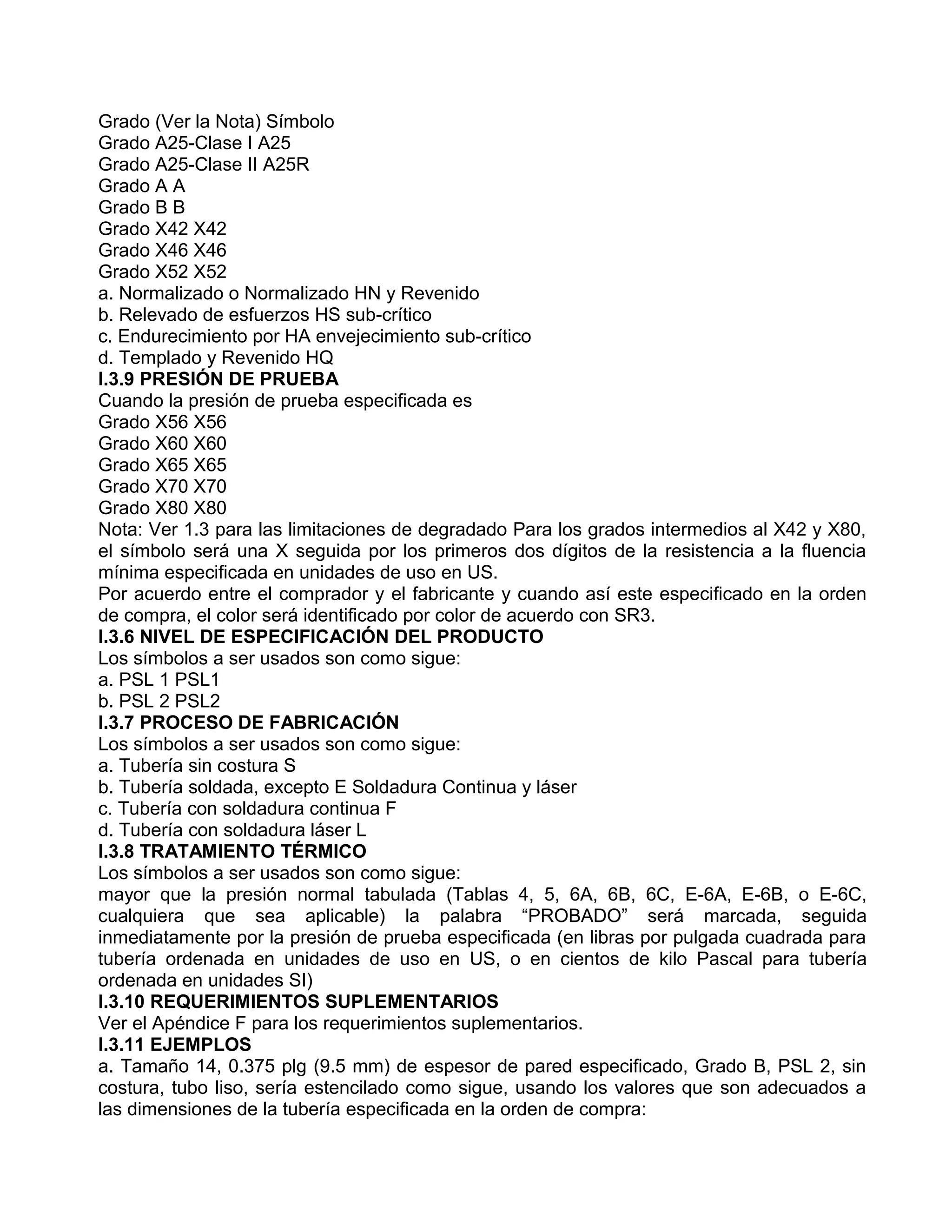 Grado (Ver la Nota) Símbolo
Grado A25-Clase I A25
Grado A25-Clase II A25R
Grado A A
Grado B B
Grado X42 X42
Grado X46 X46
Grado X52 X52
a. Normalizado o Normalizado HN y Revenido
b. Relevado de esfuerzos HS sub-crítico
c. Endurecimiento por HA envejecimiento sub-crítico
d. Templado y Revenido HQ
I.3.9 PRESIÓN DE PRUEBA
Cuando la presión de prueba especificada es
Grado X56 X56
Grado X60 X60
Grado X65 X65
Grado X70 X70
Grado X80 X80
Nota: Ver 1.3 para las limitaciones de degradado Para los grados intermedios al X42 y X80,
el símbolo será una X seguida por los primeros dos dígitos de la resistencia a la fluencia
mínima especificada en unidades de uso en US.
Por acuerdo entre el comprador y el fabricante y cuando así este especificado en la orden
de compra, el color será identificado por color de acuerdo con SR3.
I.3.6 NIVEL DE ESPECIFICACIÓN DEL PRODUCTO
Los símbolos a ser usados son como sigue:
a. PSL 1 PSL1
b. PSL 2 PSL2
I.3.7 PROCESO DE FABRICACIÓN
Los símbolos a ser usados son como sigue:
a. Tubería sin costura S
b. Tubería soldada, excepto E Soldadura Continua y láser
c. Tubería con soldadura continua F
d. Tubería con soldadura láser L
I.3.8 TRATAMIENTO TÉRMICO
Los símbolos a ser usados son como sigue:
mayor que la presión normal tabulada (Tablas 4, 5, 6A, 6B, 6C, E-6A, E-6B, o E-6C,
cualquiera que sea aplicable) la palabra “PROBADO” será marcada, seguida
inmediatamente por la presión de prueba especificada (en libras por pulgada cuadrada para
tubería ordenada en unidades de uso en US, o en cientos de kilo Pascal para tubería
ordenada en unidades SI)
I.3.10 REQUERIMIENTOS SUPLEMENTARIOS
Ver el Apéndice F para los requerimientos suplementarios.
I.3.11 EJEMPLOS
a. Tamaño 14, 0.375 plg (9.5 mm) de espesor de pared especificado, Grado B, PSL 2, sin
costura, tubo liso, sería estencilado como sigue, usando los valores que son adecuados a
las dimensiones de la tubería especificada en la orden de compra:
 