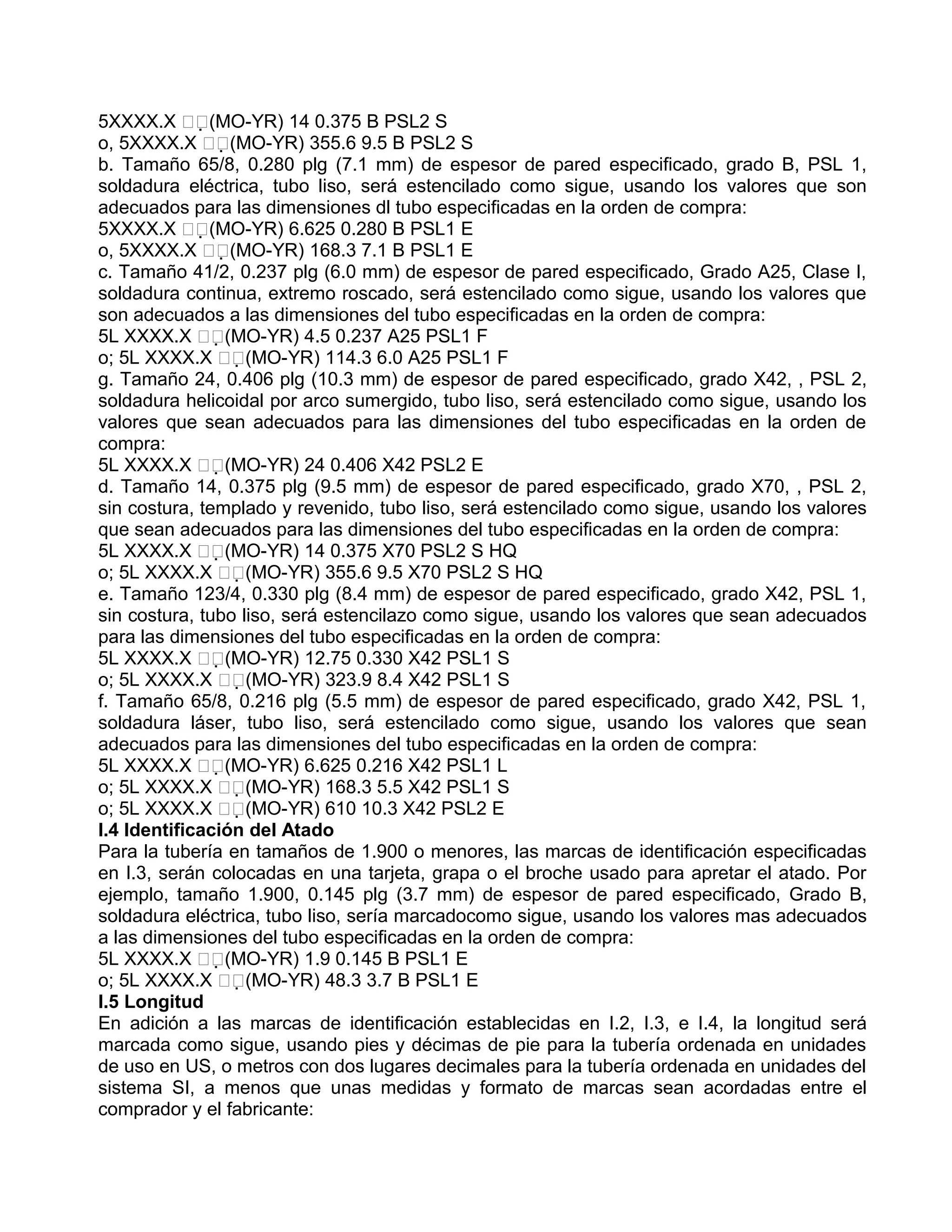 5XXXX.X (MO-YR) 14 0.375 B PSL2 S
o, 5XXXX.X (MO-YR) 355.6 9.5 B PSL2 S
b. Tamaño 65/8, 0.280 plg (7.1 mm) de espesor de pared especificado, grado B, PSL 1,
soldadura eléctrica, tubo liso, será estencilado como sigue, usando los valores que son
adecuados para las dimensiones dl tubo especificadas en la orden de compra:
5XXXX.X (MO-YR) 6.625 0.280 B PSL1 E
o, 5XXXX.X (MO-YR) 168.3 7.1 B PSL1 E
c. Tamaño 41/2, 0.237 plg (6.0 mm) de espesor de pared especificado, Grado A25, Clase I,
soldadura continua, extremo roscado, será estencilado como sigue, usando los valores que
son adecuados a las dimensiones del tubo especificadas en la orden de compra:
5L XXXX.X (MO-YR) 4.5 0.237 A25 PSL1 F
o; 5L XXXX.X (MO-YR) 114.3 6.0 A25 PSL1 F
g. Tamaño 24, 0.406 plg (10.3 mm) de espesor de pared especificado, grado X42, , PSL 2,
soldadura helicoidal por arco sumergido, tubo liso, será estencilado como sigue, usando los
valores que sean adecuados para las dimensiones del tubo especificadas en la orden de
compra:
5L XXXX.X (MO-YR) 24 0.406 X42 PSL2 E
d. Tamaño 14, 0.375 plg (9.5 mm) de espesor de pared especificado, grado X70, , PSL 2,
sin costura, templado y revenido, tubo liso, será estencilado como sigue, usando los valores
que sean adecuados para las dimensiones del tubo especificadas en la orden de compra:
5L XXXX.X (MO-YR) 14 0.375 X70 PSL2 S HQ
o; 5L XXXX.X (MO-YR) 355.6 9.5 X70 PSL2 S HQ
e. Tamaño 123/4, 0.330 plg (8.4 mm) de espesor de pared especificado, grado X42, PSL 1,
sin costura, tubo liso, será estencilazo como sigue, usando los valores que sean adecuados
para las dimensiones del tubo especificadas en la orden de compra:
5L XXXX.X (MO-YR) 12.75 0.330 X42 PSL1 S
o; 5L XXXX.X (MO-YR) 323.9 8.4 X42 PSL1 S
f. Tamaño 65/8, 0.216 plg (5.5 mm) de espesor de pared especificado, grado X42, PSL 1,
soldadura láser, tubo liso, será estencilado como sigue, usando los valores que sean
adecuados para las dimensiones del tubo especificadas en la orden de compra:
5L XXXX.X (MO-YR) 6.625 0.216 X42 PSL1 L
o; 5L XXXX.X (MO-YR) 168.3 5.5 X42 PSL1 S
o; 5L XXXX.X (MO-YR) 610 10.3 X42 PSL2 E
I.4 Identificación del Atado
Para la tubería en tamaños de 1.900 o menores, las marcas de identificación especificadas
en I.3, serán colocadas en una tarjeta, grapa o el broche usado para apretar el atado. Por
ejemplo, tamaño 1.900, 0.145 plg (3.7 mm) de espesor de pared especificado, Grado B,
soldadura eléctrica, tubo liso, sería marcadocomo sigue, usando los valores mas adecuados
a las dimensiones del tubo especificadas en la orden de compra:
5L XXXX.X (MO-YR) 1.9 0.145 B PSL1 E
o; 5L XXXX.X (MO-YR) 48.3 3.7 B PSL1 E
I.5 Longitud
En adición a las marcas de identificación establecidas en I.2, I.3, e I.4, la longitud será
marcada como sigue, usando pies y décimas de pie para la tubería ordenada en unidades
de uso en US, o metros con dos lugares decimales para la tubería ordenada en unidades del
sistema SI, a menos que unas medidas y formato de marcas sean acordadas entre el
comprador y el fabricante:
 