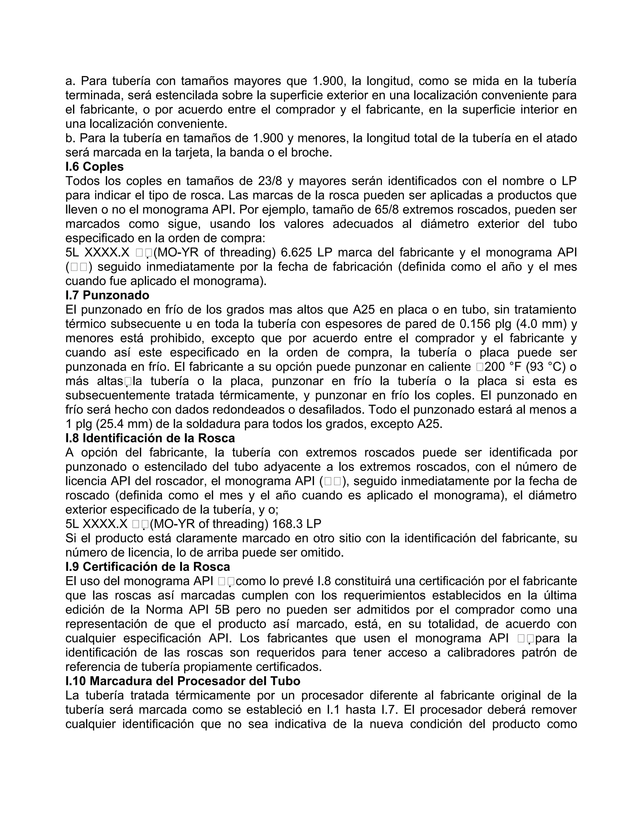 a. Para tubería con tamaños mayores que 1.900, la longitud, como se mida en la tubería
terminada, será estencilada sobre la superficie exterior en una localización conveniente para
el fabricante, o por acuerdo entre el comprador y el fabricante, en la superficie interior en
una localización conveniente.
b. Para la tubería en tamaños de 1.900 y menores, la longitud total de la tubería en el atado
será marcada en la tarjeta, la banda o el broche.
I.6 Coples
Todos los coples en tamaños de 23/8 y mayores serán identificados con el nombre o LP
para indicar el tipo de rosca. Las marcas de la rosca pueden ser aplicadas a productos que
lleven o no el monograma API. Por ejemplo, tamaño de 65/8 extremos roscados, pueden ser
marcados como sigue, usando los valores adecuados al diámetro exterior del tubo
especificado en la orden de compra:
5L XXXX.X (MO-YR of threading) 6.625 LP marca del fabricante y el monograma API
() seguido inmediatamente por la fecha de fabricación (definida como el año y el mes
cuando fue aplicado el monograma).
I.7 Punzonado
El punzonado en frío de los grados mas altos que A25 en placa o en tubo, sin tratamiento
térmico subsecuente u en toda la tubería con espesores de pared de 0.156 plg (4.0 mm) y
menores está prohibido, excepto que por acuerdo entre el comprador y el fabricante y
cuando así este especificado en la orden de compra, la tubería o placa puede ser
punzonada en frío. El fabricante a su opción puede punzonar en caliente 200 °F (93 °C) o
más altasla tubería o la placa, punzonar en frío la tubería o la placa si esta es
subsecuentemente tratada térmicamente, y punzonar en frío los coples. El punzonado en
frío será hecho con dados redondeados o desafilados. Todo el punzonado estará al menos a
1 plg (25.4 mm) de la soldadura para todos los grados, excepto A25.
I.8 Identificación de la Rosca
A opción del fabricante, la tubería con extremos roscados puede ser identificada por
punzonado o estencilado del tubo adyacente a los extremos roscados, con el número de
licencia API del roscador, el monograma API (), seguido inmediatamente por la fecha de
roscado (definida como el mes y el año cuando es aplicado el monograma), el diámetro
exterior especificado de la tubería, y o;
5L XXXX.X (MO-YR of threading) 168.3 LP
Si el producto está claramente marcado en otro sitio con la identificación del fabricante, su
número de licencia, lo de arriba puede ser omitido.
I.9 Certificación de la Rosca
El uso del monograma API como lo prevé I.8 constituirá una certificación por el fabricante
que las roscas así marcadas cumplen con los requerimientos establecidos en la última
edición de la Norma API 5B pero no pueden ser admitidos por el comprador como una
representación de que el producto así marcado, está, en su totalidad, de acuerdo con
cualquier especificación API. Los fabricantes que usen el monograma API para la
identificación de las roscas son requeridos para tener acceso a calibradores patrón de
referencia de tubería propiamente certificados.
I.10 Marcadura del Procesador del Tubo
La tubería tratada térmicamente por un procesador diferente al fabricante original de la
tubería será marcada como se estableció en I.1 hasta I.7. El procesador deberá remover
cualquier identificación que no sea indicativa de la nueva condición del producto como
 
