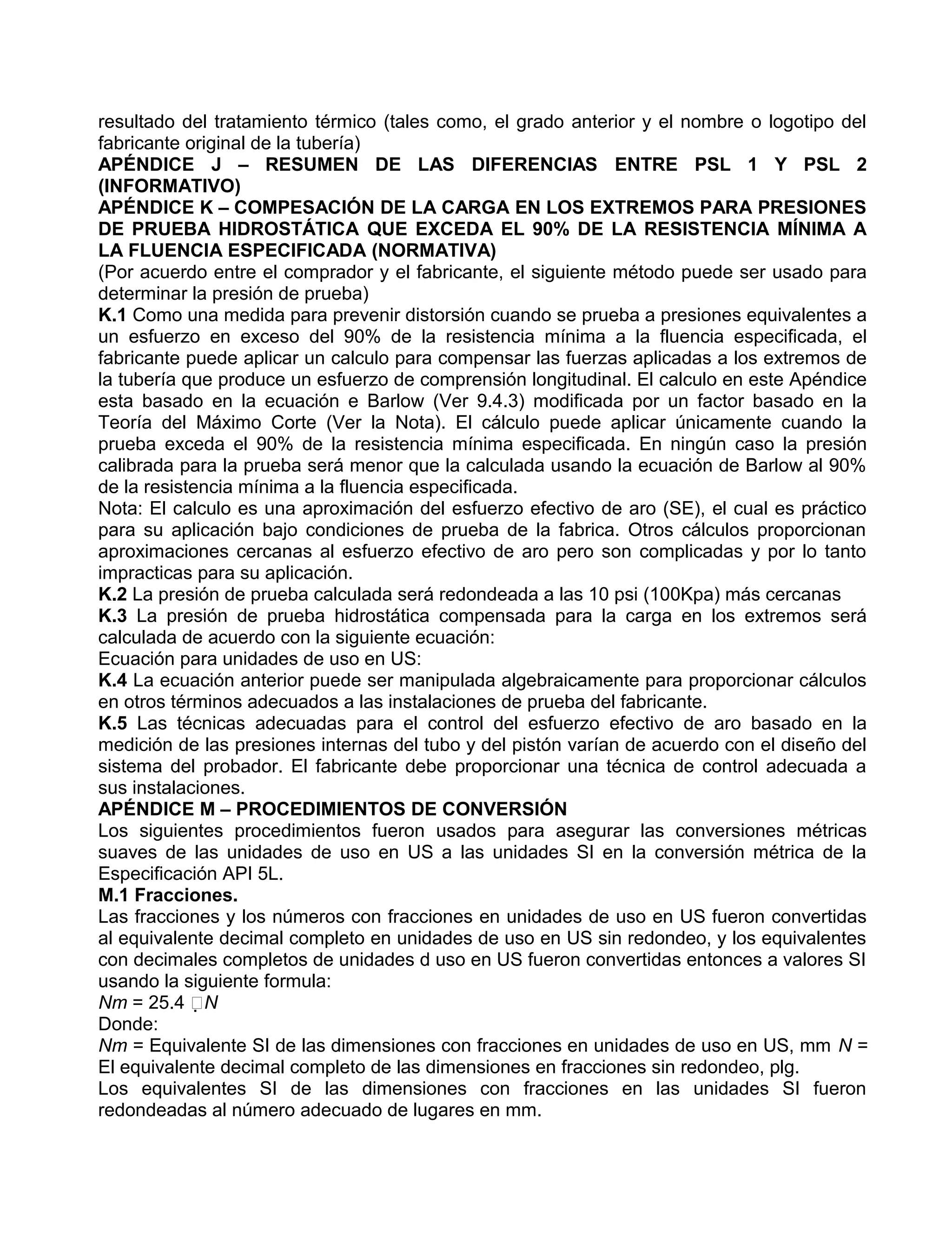 resultado del tratamiento térmico (tales como, el grado anterior y el nombre o logotipo del
fabricante original de la tubería)
APÉNDICE J – RESUMEN DE LAS DIFERENCIAS ENTRE PSL 1 Y PSL 2
(INFORMATIVO)
APÉNDICE K – COMPESACIÓN DE LA CARGA EN LOS EXTREMOS PARA PRESIONES
DE PRUEBA HIDROSTÁTICA QUE EXCEDA EL 90% DE LA RESISTENCIA MÍNIMA A
LA FLUENCIA ESPECIFICADA (NORMATIVA)
(Por acuerdo entre el comprador y el fabricante, el siguiente método puede ser usado para
determinar la presión de prueba)
K.1 Como una medida para prevenir distorsión cuando se prueba a presiones equivalentes a
un esfuerzo en exceso del 90% de la resistencia mínima a la fluencia especificada, el
fabricante puede aplicar un calculo para compensar las fuerzas aplicadas a los extremos de
la tubería que produce un esfuerzo de comprensión longitudinal. El calculo en este Apéndice
esta basado en la ecuación e Barlow (Ver 9.4.3) modificada por un factor basado en la
Teoría del Máximo Corte (Ver la Nota). El cálculo puede aplicar únicamente cuando la
prueba exceda el 90% de la resistencia mínima especificada. En ningún caso la presión
calibrada para la prueba será menor que la calculada usando la ecuación de Barlow al 90%
de la resistencia mínima a la fluencia especificada.
Nota: El calculo es una aproximación del esfuerzo efectivo de aro (SE), el cual es práctico
para su aplicación bajo condiciones de prueba de la fabrica. Otros cálculos proporcionan
aproximaciones cercanas al esfuerzo efectivo de aro pero son complicadas y por lo tanto
impracticas para su aplicación.
K.2 La presión de prueba calculada será redondeada a las 10 psi (100Kpa) más cercanas
K.3 La presión de prueba hidrostática compensada para la carga en los extremos será
calculada de acuerdo con la siguiente ecuación:
Ecuación para unidades de uso en US:
K.4 La ecuación anterior puede ser manipulada algebraicamente para proporcionar cálculos
en otros términos adecuados a las instalaciones de prueba del fabricante.
K.5 Las técnicas adecuadas para el control del esfuerzo efectivo de aro basado en la
medición de las presiones internas del tubo y del pistón varían de acuerdo con el diseño del
sistema del probador. El fabricante debe proporcionar una técnica de control adecuada a
sus instalaciones.
APÉNDICE M – PROCEDIMIENTOS DE CONVERSIÓN
Los siguientes procedimientos fueron usados para asegurar las conversiones métricas
suaves de las unidades de uso en US a las unidades SI en la conversión métrica de la
Especificación API 5L.
M.1 Fracciones.
Las fracciones y los números con fracciones en unidades de uso en US fueron convertidas
al equivalente decimal completo en unidades de uso en US sin redondeo, y los equivalentes
con decimales completos de unidades d uso en US fueron convertidas entonces a valores SI
usando la siguiente formula:
Nm = 25.4 N
Donde:
Nm = Equivalente SI de las dimensiones con fracciones en unidades de uso en US, mm N =
El equivalente decimal completo de las dimensiones en fracciones sin redondeo, plg.
Los equivalentes SI de las dimensiones con fracciones en las unidades SI fueron
redondeadas al número adecuado de lugares en mm.
 