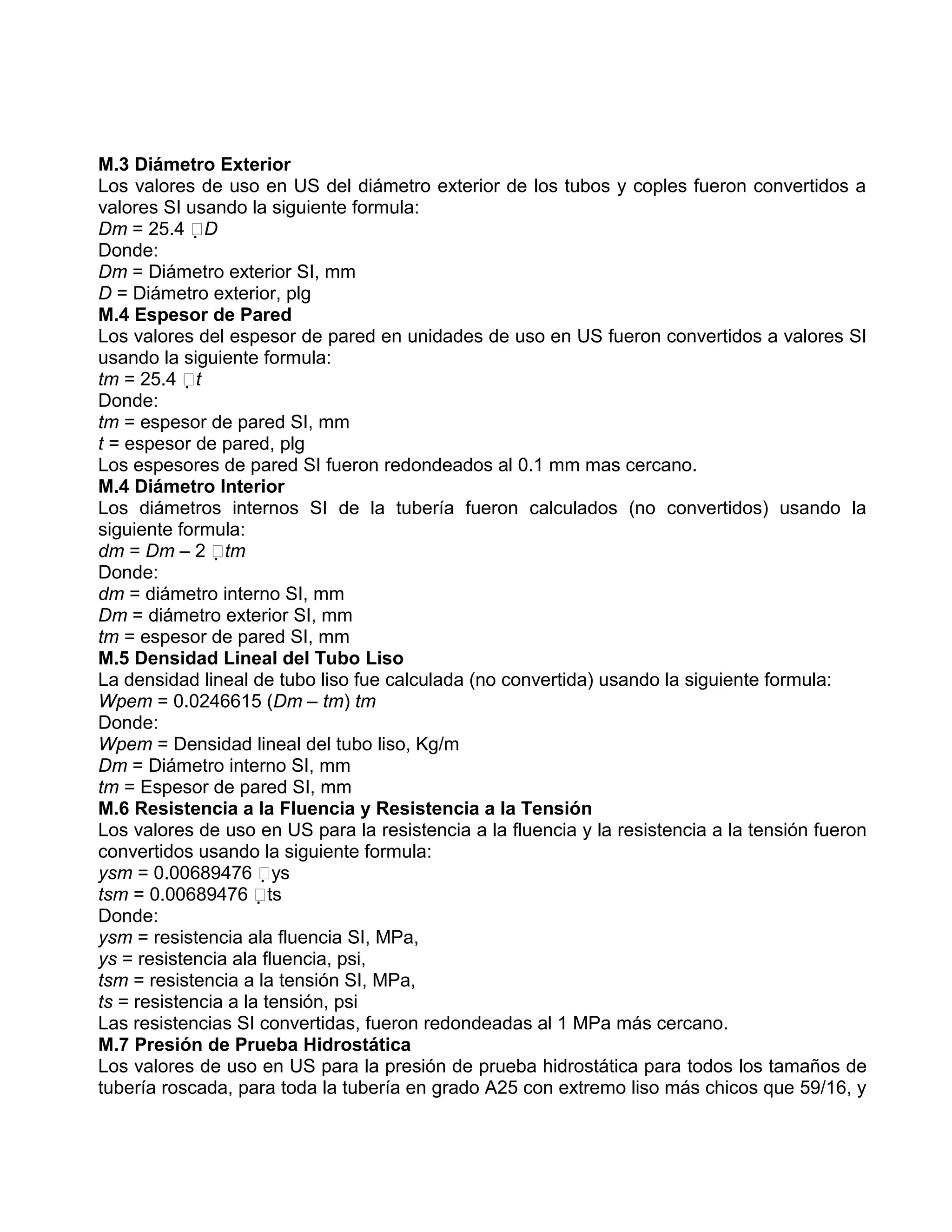 M.3 Diámetro Exterior
Los valores de uso en US del diámetro exterior de los tubos y coples fueron convertidos a
valores SI usando la siguiente formula:
Dm = 25.4 D
Donde:
Dm = Diámetro exterior SI, mm
D = Diámetro exterior, plg
M.4 Espesor de Pared
Los valores del espesor de pared en unidades de uso en US fueron convertidos a valores SI
usando la siguiente formula:
tm = 25.4 t
Donde:
tm = espesor de pared SI, mm
t = espesor de pared, plg
Los espesores de pared SI fueron redondeados al 0.1 mm mas cercano.
M.4 Diámetro Interior
Los diámetros internos SI de la tubería fueron calculados (no convertidos) usando la
siguiente formula:
dm = Dm – 2 tm
Donde:
dm = diámetro interno SI, mm
Dm = diámetro exterior SI, mm
tm = espesor de pared SI, mm
M.5 Densidad Lineal del Tubo Liso
La densidad lineal de tubo liso fue calculada (no convertida) usando la siguiente formula:
Wpem = 0.0246615 (Dm – tm) tm
Donde:
Wpem = Densidad lineal del tubo liso, Kg/m
Dm = Diámetro interno SI, mm
tm = Espesor de pared SI, mm
M.6 Resistencia a la Fluencia y Resistencia a la Tensión
Los valores de uso en US para la resistencia a la fluencia y la resistencia a la tensión fueron
convertidos usando la siguiente formula:
ysm = 0.00689476 ys
tsm = 0.00689476 ts
Donde:
ysm = resistencia ala fluencia SI, MPa,
ys = resistencia ala fluencia, psi,
tsm = resistencia a la tensión SI, MPa,
ts = resistencia a la tensión, psi
Las resistencias SI convertidas, fueron redondeadas al 1 MPa más cercano.
M.7 Presión de Prueba Hidrostática
Los valores de uso en US para la presión de prueba hidrostática para todos los tamaños de
tubería roscada, para toda la tubería en grado A25 con extremo liso más chicos que 59/16, y
 