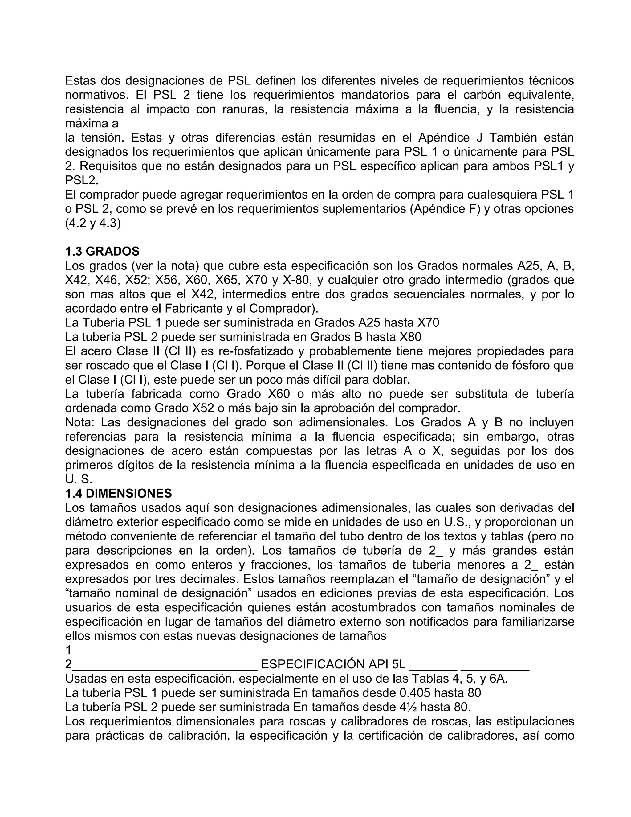 Estas dos designaciones de PSL definen los diferentes niveles de requerimientos técnicos
normativos. El PSL 2 tiene los requerimientos mandatorios para el carbón equivalente,
resistencia al impacto con ranuras, la resistencia máxima a la fluencia, y la resistencia
máxima a
la tensión. Estas y otras diferencias están resumidas en el Apéndice J También están
designados los requerimientos que aplican únicamente para PSL 1 o únicamente para PSL
2. Requisitos que no están designados para un PSL específico aplican para ambos PSL1 y
PSL2.
El comprador puede agregar requerimientos en la orden de compra para cualesquiera PSL 1
o PSL 2, como se prevé en los requerimientos suplementarios (Apéndice F) y otras opciones
(4.2 y 4.3)

1.3 GRADOS
Los grados (ver la nota) que cubre esta especificación son los Grados normales A25, A, B,
X42, X46, X52; X56, X60, X65, X70 y X-80, y cualquier otro grado intermedio (grados que
son mas altos que el X42, intermedios entre dos grados secuenciales normales, y por lo
acordado entre el Fabricante y el Comprador).
La Tubería PSL 1 puede ser suministrada en Grados A25 hasta X70
La tubería PSL 2 puede ser suministrada en Grados B hasta X80
El acero Clase II (Cl II) es re-fosfatizado y probablemente tiene mejores propiedades para
ser roscado que el Clase I (Cl I). Porque el Clase II (Cl II) tiene mas contenido de fósforo que
el Clase I (Cl I), este puede ser un poco más difícil para doblar.
La tubería fabricada como Grado X60 o más alto no puede ser substituta de tubería
ordenada como Grado X52 o más bajo sin la aprobación del comprador.
Nota: Las designaciones del grado son adimensionales. Los Grados A y B no incluyen
referencias para la resistencia mínima a la fluencia especificada; sin embargo, otras
designaciones de acero están compuestas por las letras A o X, seguidas por los dos
primeros dígitos de la resistencia mínima a la fluencia especificada en unidades de uso en
U. S.
1.4 DIMENSIONES
Los tamaños usados aquí son designaciones adimensionales, las cuales son derivadas del
diámetro exterior especificado como se mide en unidades de uso en U.S., y proporcionan un
método conveniente de referenciar el tamaño del tubo dentro de los textos y tablas (pero no
para descripciones en la orden). Los tamaños de tubería de 2_ y más grandes están
expresados en como enteros y fracciones, los tamaños de tubería menores a 2_ están
expresados por tres decimales. Estos tamaños reemplazan el “tamaño de designación” y el
“tamaño nominal de designación” usados en ediciones previas de esta especificación. Los
usuarios de esta especificación quienes están acostumbrados con tamaños nominales de
especificación en lugar de tamaños del diámetro externo son notificados para familiarizarse
ellos mismos con estas nuevas designaciones de tamaños
1
2___________________________ ESPECIFICACIÓN API 5L _______ __________
Usadas en esta especificación, especialmente en el uso de las Tablas 4, 5, y 6A.
La tubería PSL 1 puede ser suministrada En tamaños desde 0.405 hasta 80
La tubería PSL 2 puede ser suministrada En tamaños desde 4½ hasta 80.
Los requerimientos dimensionales para roscas y calibradores de roscas, las estipulaciones
para prácticas de calibración, la especificación y la certificación de calibradores, así como
 