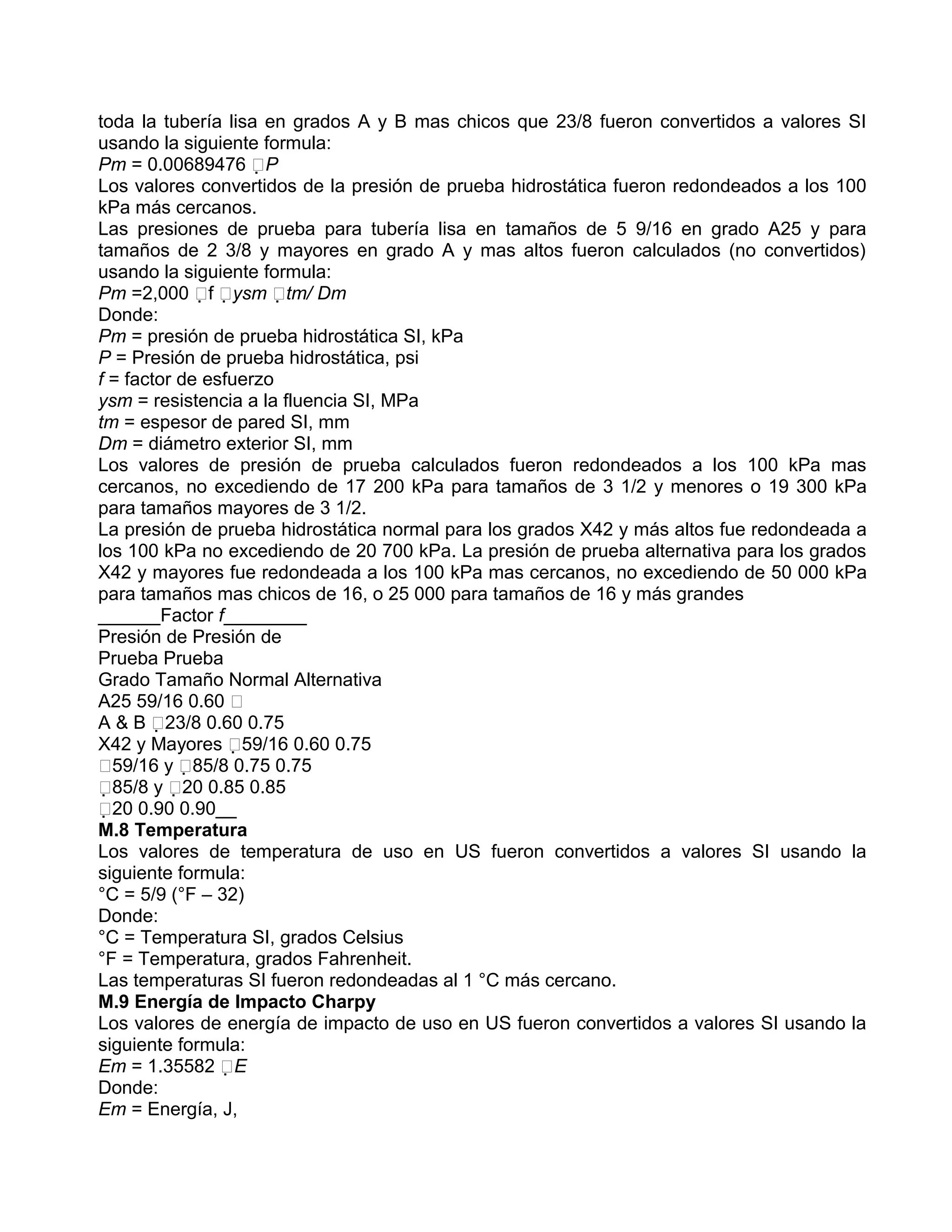 toda la tubería lisa en grados A y B mas chicos que 23/8 fueron convertidos a valores SI
usando la siguiente formula:
Pm = 0.00689476 P
Los valores convertidos de la presión de prueba hidrostática fueron redondeados a los 100
kPa más cercanos.
Las presiones de prueba para tubería lisa en tamaños de 5 9/16 en grado A25 y para
tamaños de 2 3/8 y mayores en grado A y mas altos fueron calculados (no convertidos)
usando la siguiente formula:
Pm =2,000 f ysm tm/ Dm
Donde:
Pm = presión de prueba hidrostática SI, kPa
P = Presión de prueba hidrostática, psi
f = factor de esfuerzo
ysm = resistencia a la fluencia SI, MPa
tm = espesor de pared SI, mm
Dm = diámetro exterior SI, mm
Los valores de presión de prueba calculados fueron redondeados a los 100 kPa mas
cercanos, no excediendo de 17 200 kPa para tamaños de 3 1/2 y menores o 19 300 kPa
para tamaños mayores de 3 1/2.
La presión de prueba hidrostática normal para los grados X42 y más altos fue redondeada a
los 100 kPa no excediendo de 20 700 kPa. La presión de prueba alternativa para los grados
X42 y mayores fue redondeada a los 100 kPa mas cercanos, no excediendo de 50 000 kPa
para tamaños mas chicos de 16, o 25 000 para tamaños de 16 y más grandes
______Factor f________
Presión de Presión de
Prueba Prueba
Grado Tamaño Normal Alternativa
A25 59/16 0.60 
A & B 23/8 0.60 0.75
X42 y Mayores 59/16 0.60 0.75
59/16 y 85/8 0.75 0.75
85/8 y 20 0.85 0.85
20 0.90 0.90__
M.8 Temperatura
Los valores de temperatura de uso en US fueron convertidos a valores SI usando la
siguiente formula:
°C = 5/9 (°F – 32)
Donde:
°C = Temperatura SI, grados Celsius
°F = Temperatura, grados Fahrenheit.
Las temperaturas SI fueron redondeadas al 1 °C más cercano.
M.9 Energía de Impacto Charpy
Los valores de energía de impacto de uso en US fueron convertidos a valores SI usando la
siguiente formula:
Em = 1.35582 E
Donde:
Em = Energía, J,
 