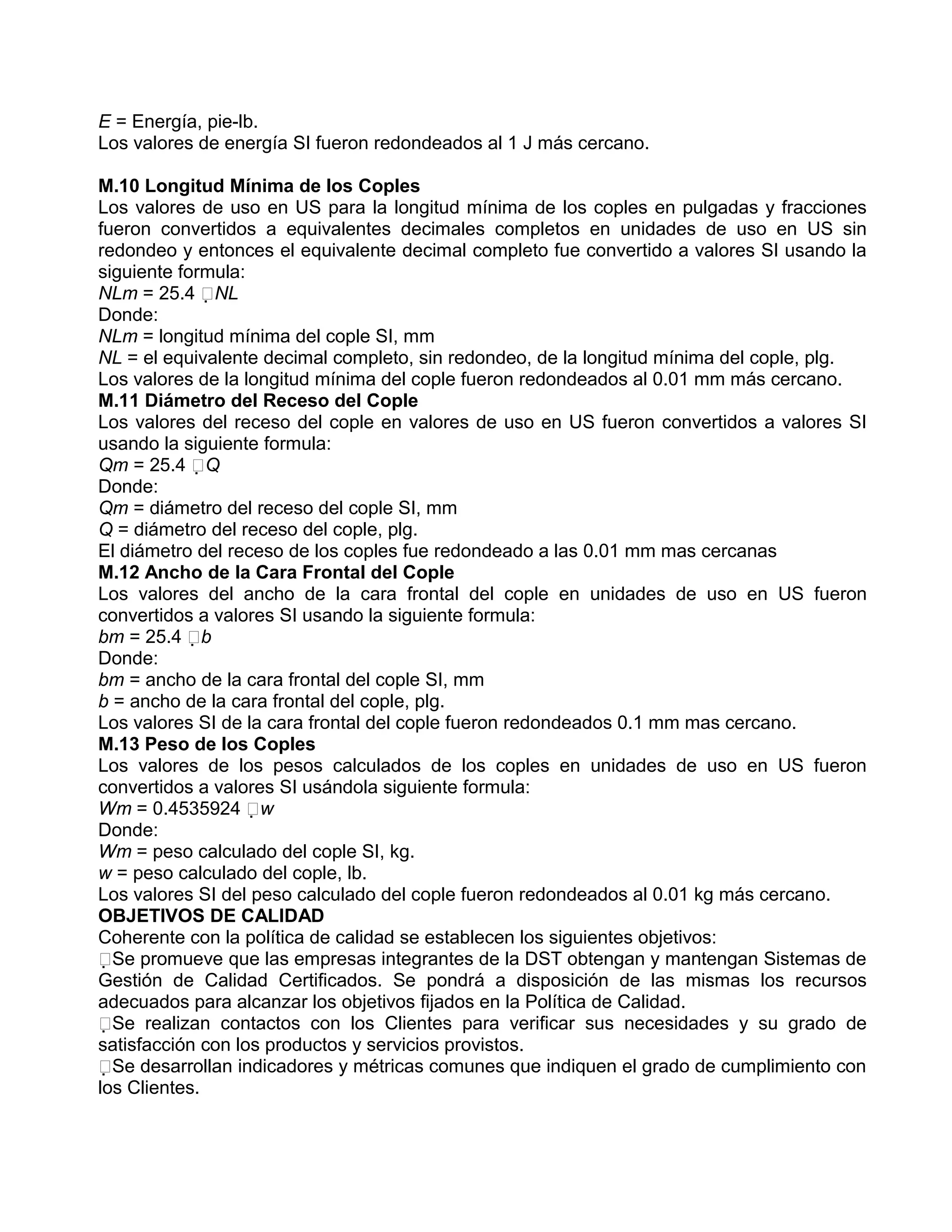 E = Energía, pie-lb.
Los valores de energía SI fueron redondeados al 1 J más cercano.

M.10 Longitud Mínima de los Coples
Los valores de uso en US para la longitud mínima de los coples en pulgadas y fracciones
fueron convertidos a equivalentes decimales completos en unidades de uso en US sin
redondeo y entonces el equivalente decimal completo fue convertido a valores SI usando la
siguiente formula:
NLm = 25.4 NL
Donde:
NLm = longitud mínima del cople SI, mm
NL = el equivalente decimal completo, sin redondeo, de la longitud mínima del cople, plg.
Los valores de la longitud mínima del cople fueron redondeados al 0.01 mm más cercano.
M.11 Diámetro del Receso del Cople
Los valores del receso del cople en valores de uso en US fueron convertidos a valores SI
usando la siguiente formula:
Qm = 25.4 Q
Donde:
Qm = diámetro del receso del cople SI, mm
Q = diámetro del receso del cople, plg.
El diámetro del receso de los coples fue redondeado a las 0.01 mm mas cercanas
M.12 Ancho de la Cara Frontal del Cople
Los valores del ancho de la cara frontal del cople en unidades de uso en US fueron
convertidos a valores SI usando la siguiente formula:
bm = 25.4 b
Donde:
bm = ancho de la cara frontal del cople SI, mm
b = ancho de la cara frontal del cople, plg.
Los valores SI de la cara frontal del cople fueron redondeados 0.1 mm mas cercano.
M.13 Peso de los Coples
Los valores de los pesos calculados de los coples en unidades de uso en US fueron
convertidos a valores SI usándola siguiente formula:
Wm = 0.4535924 w
Donde:
Wm = peso calculado del cople SI, kg.
w = peso calculado del cople, lb.
Los valores SI del peso calculado del cople fueron redondeados al 0.01 kg más cercano.
OBJETIVOS DE CALIDAD
Coherente con la política de calidad se establecen los siguientes objetivos:
Se promueve que las empresas integrantes de la DST obtengan y mantengan Sistemas de
Gestión de Calidad Certificados. Se pondrá a disposición de las mismas los recursos
adecuados para alcanzar los objetivos fijados en la Política de Calidad.
Se realizan contactos con los Clientes para verificar sus necesidades y su grado de
satisfacción con los productos y servicios provistos.
Se desarrollan indicadores y métricas comunes que indiquen el grado de cumplimiento con
los Clientes.
 