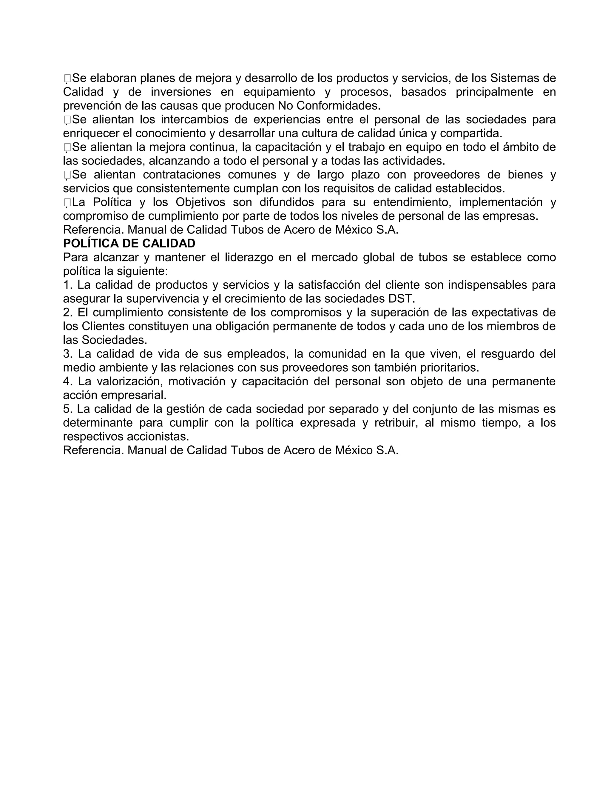 Se elaboran planes de mejora y desarrollo de los productos y servicios, de los Sistemas de
Calidad y de inversiones en equipamiento y procesos, basados principalmente en
prevención de las causas que producen No Conformidades.
Se alientan los intercambios de experiencias entre el personal de las sociedades para
enriquecer el conocimiento y desarrollar una cultura de calidad única y compartida.
Se alientan la mejora continua, la capacitación y el trabajo en equipo en todo el ámbito de
las sociedades, alcanzando a todo el personal y a todas las actividades.
Se alientan contrataciones comunes y de largo plazo con proveedores de bienes y
servicios que consistentemente cumplan con los requisitos de calidad establecidos.
La Política y los Objetivos son difundidos para su entendimiento, implementación y
compromiso de cumplimiento por parte de todos los niveles de personal de las empresas.
Referencia. Manual de Calidad Tubos de Acero de México S.A.
POLÍTICA DE CALIDAD
Para alcanzar y mantener el liderazgo en el mercado global de tubos se establece como
política la siguiente:
1. La calidad de productos y servicios y la satisfacción del cliente son indispensables para
asegurar la supervivencia y el crecimiento de las sociedades DST.
2. El cumplimiento consistente de los compromisos y la superación de las expectativas de
los Clientes constituyen una obligación permanente de todos y cada uno de los miembros de
las Sociedades.
3. La calidad de vida de sus empleados, la comunidad en la que viven, el resguardo del
medio ambiente y las relaciones con sus proveedores son también prioritarios.
4. La valorización, motivación y capacitación del personal son objeto de una permanente
acción empresarial.
5. La calidad de la gestión de cada sociedad por separado y del conjunto de las mismas es
determinante para cumplir con la política expresada y retribuir, al mismo tiempo, a los
respectivos accionistas.
Referencia. Manual de Calidad Tubos de Acero de México S.A.
 