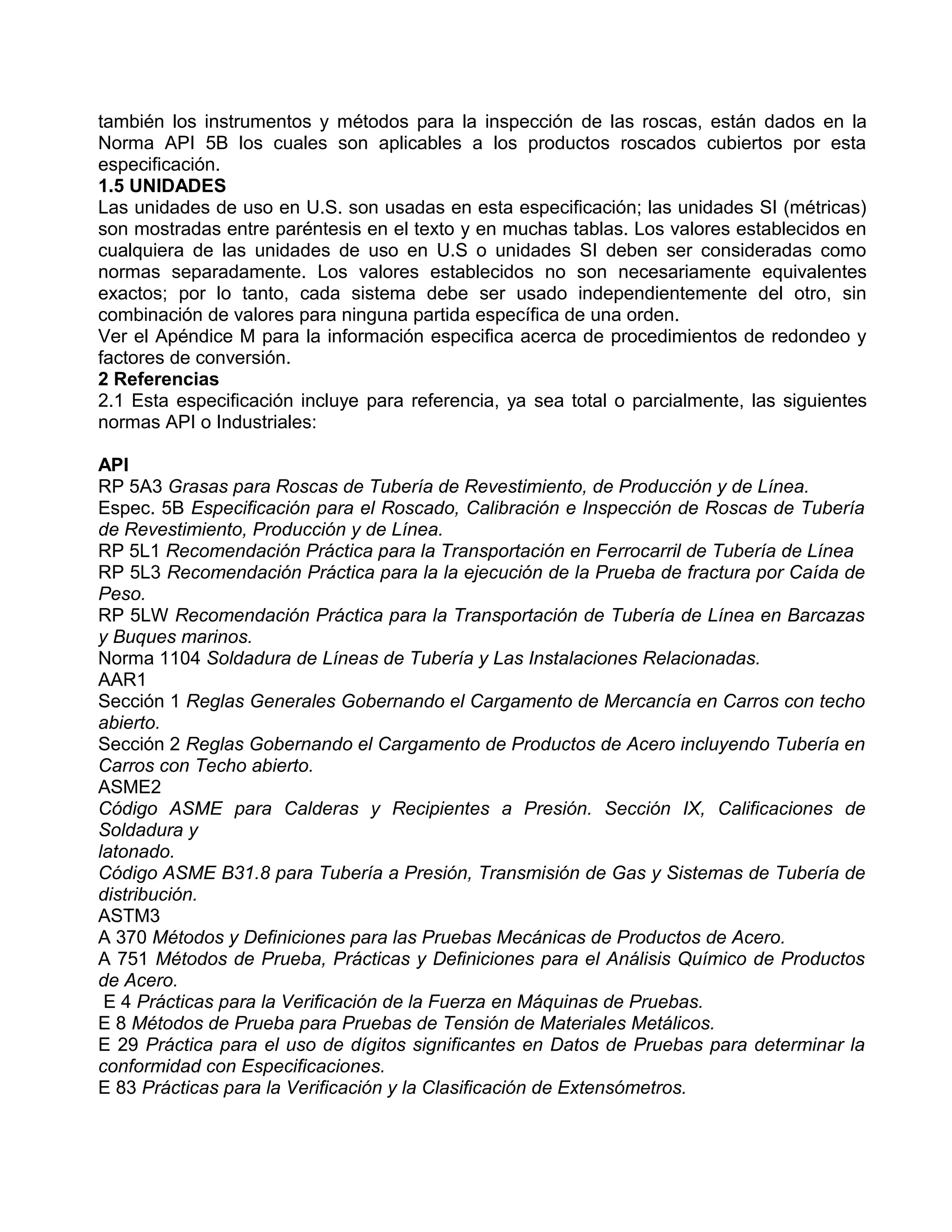 también los instrumentos y métodos para la inspección de las roscas, están dados en la
Norma API 5B los cuales son aplicables a los productos roscados cubiertos por esta
especificación.
1.5 UNIDADES
Las unidades de uso en U.S. son usadas en esta especificación; las unidades SI (métricas)
son mostradas entre paréntesis en el texto y en muchas tablas. Los valores establecidos en
cualquiera de las unidades de uso en U.S o unidades SI deben ser consideradas como
normas separadamente. Los valores establecidos no son necesariamente equivalentes
exactos; por lo tanto, cada sistema debe ser usado independientemente del otro, sin
combinación de valores para ninguna partida específica de una orden.
Ver el Apéndice M para la información especifica acerca de procedimientos de redondeo y
factores de conversión.
2 Referencias
2.1 Esta especificación incluye para referencia, ya sea total o parcialmente, las siguientes
normas API o Industriales:

API
RP 5A3 Grasas para Roscas de Tubería de Revestimiento, de Producción y de Línea.
Espec. 5B Especificación para el Roscado, Calibración e Inspección de Roscas de Tubería
de Revestimiento, Producción y de Línea.
RP 5L1 Recomendación Práctica para la Transportación en Ferrocarril de Tubería de Línea
RP 5L3 Recomendación Práctica para la la ejecución de la Prueba de fractura por Caída de
Peso.
RP 5LW Recomendación Práctica para la Transportación de Tubería de Línea en Barcazas
y Buques marinos.
Norma 1104 Soldadura de Líneas de Tubería y Las Instalaciones Relacionadas.
AAR1
Sección 1 Reglas Generales Gobernando el Cargamento de Mercancía en Carros con techo
abierto.
Sección 2 Reglas Gobernando el Cargamento de Productos de Acero incluyendo Tubería en
Carros con Techo abierto.
ASME2
Código ASME para Calderas y Recipientes a Presión. Sección IX, Calificaciones de
Soldadura y
latonado.
Código ASME B31.8 para Tubería a Presión, Transmisión de Gas y Sistemas de Tubería de
distribución.
ASTM3
A 370 Métodos y Definiciones para las Pruebas Mecánicas de Productos de Acero.
A 751 Métodos de Prueba, Prácticas y Definiciones para el Análisis Químico de Productos
de Acero.
 E 4 Prácticas para la Verificación de la Fuerza en Máquinas de Pruebas.
E 8 Métodos de Prueba para Pruebas de Tensión de Materiales Metálicos.
E 29 Práctica para el uso de dígitos significantes en Datos de Pruebas para determinar la
conformidad con Especificaciones.
E 83 Prácticas para la Verificación y la Clasificación de Extensómetros.
 
