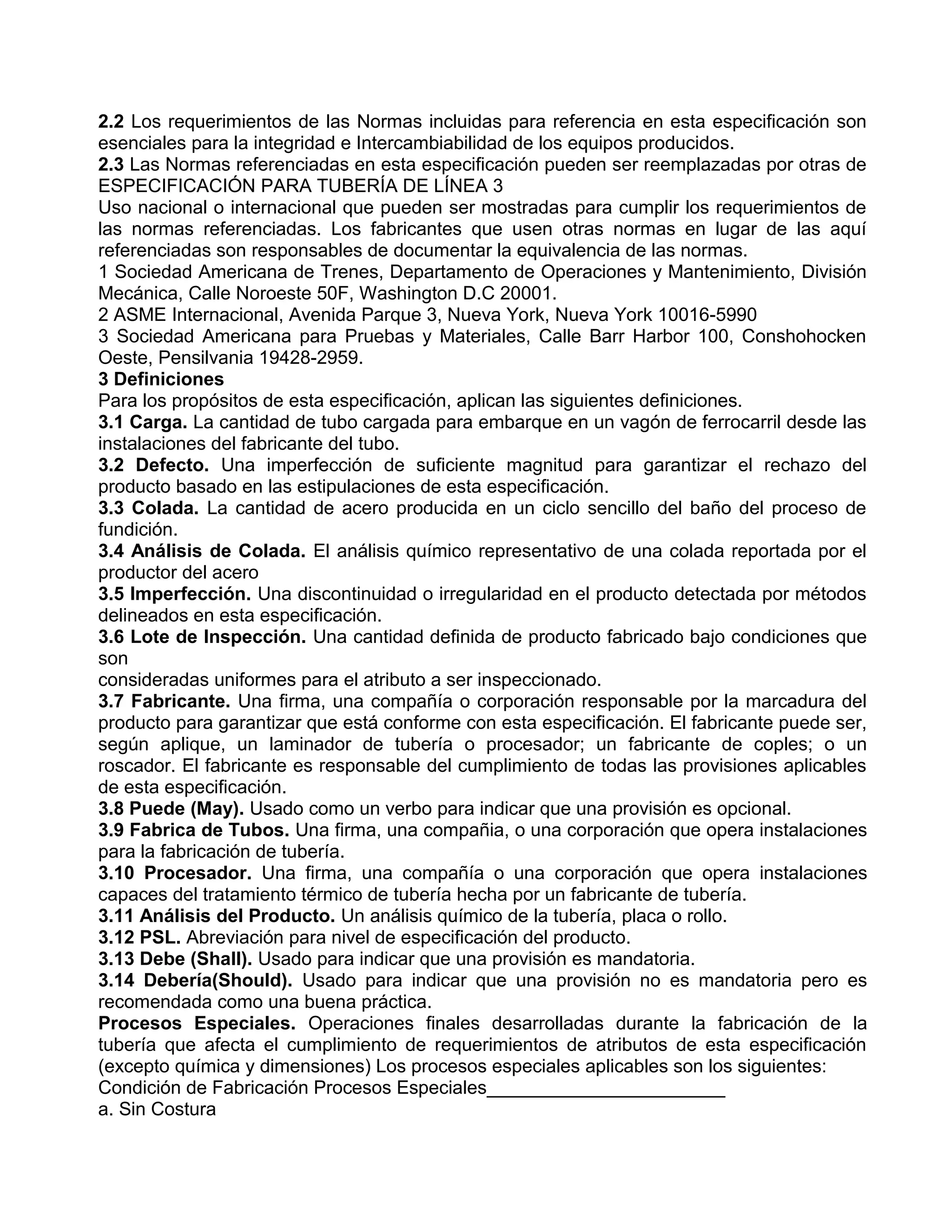 2.2 Los requerimientos de las Normas incluidas para referencia en esta especificación son
esenciales para la integridad e Intercambiabilidad de los equipos producidos.
2.3 Las Normas referenciadas en esta especificación pueden ser reemplazadas por otras de
ESPECIFICACIÓN PARA TUBERÍA DE LÍNEA 3
Uso nacional o internacional que pueden ser mostradas para cumplir los requerimientos de
las normas referenciadas. Los fabricantes que usen otras normas en lugar de las aquí
referenciadas son responsables de documentar la equivalencia de las normas.
1 Sociedad Americana de Trenes, Departamento de Operaciones y Mantenimiento, División
Mecánica, Calle Noroeste 50F, Washington D.C 20001.
2 ASME Internacional, Avenida Parque 3, Nueva York, Nueva York 10016-5990
3 Sociedad Americana para Pruebas y Materiales, Calle Barr Harbor 100, Conshohocken
Oeste, Pensilvania 19428-2959.
3 Definiciones
Para los propósitos de esta especificación, aplican las siguientes definiciones.
3.1 Carga. La cantidad de tubo cargada para embarque en un vagón de ferrocarril desde las
instalaciones del fabricante del tubo.
3.2 Defecto. Una imperfección de suficiente magnitud para garantizar el rechazo del
producto basado en las estipulaciones de esta especificación.
3.3 Colada. La cantidad de acero producida en un ciclo sencillo del baño del proceso de
fundición.
3.4 Análisis de Colada. El análisis químico representativo de una colada reportada por el
productor del acero
3.5 Imperfección. Una discontinuidad o irregularidad en el producto detectada por métodos
delineados en esta especificación.
3.6 Lote de Inspección. Una cantidad definida de producto fabricado bajo condiciones que
son
consideradas uniformes para el atributo a ser inspeccionado.
3.7 Fabricante. Una firma, una compañía o corporación responsable por la marcadura del
producto para garantizar que está conforme con esta especificación. El fabricante puede ser,
según aplique, un laminador de tubería o procesador; un fabricante de coples; o un
roscador. El fabricante es responsable del cumplimiento de todas las provisiones aplicables
de esta especificación.
3.8 Puede (May). Usado como un verbo para indicar que una provisión es opcional.
3.9 Fabrica de Tubos. Una firma, una compañia, o una corporación que opera instalaciones
para la fabricación de tubería.
3.10 Procesador. Una firma, una compañía o una corporación que opera instalaciones
capaces del tratamiento térmico de tubería hecha por un fabricante de tubería.
3.11 Análisis del Producto. Un análisis químico de la tubería, placa o rollo.
3.12 PSL. Abreviación para nivel de especificación del producto.
3.13 Debe (Shall). Usado para indicar que una provisión es mandatoria.
3.14 Debería(Should). Usado para indicar que una provisión no es mandatoria pero es
recomendada como una buena práctica.
Procesos Especiales. Operaciones finales desarrolladas durante la fabricación de la
tubería que afecta el cumplimiento de requerimientos de atributos de esta especificación
(excepto química y dimensiones) Los procesos especiales aplicables son los siguientes:
Condición de Fabricación Procesos Especiales_______________________
a. Sin Costura
 