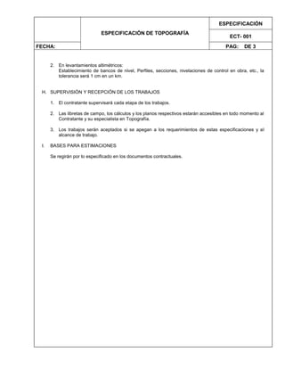ESPECIFICACIÓN DE TOPOGRAFÍA
ESPECIFICACIÓN
ECT- 001
FECHA: PAG: DE 3
2. En levantamientos altimétricos:
Establecimiento de bancos de nivel, Perfiles, secciones, nivelaciones de control en obra, etc., la
tolerancia será 1 cm en un km.
H. SUPERVISIÓN Y RECEPCIÓN DE LOS TRABAJOS
1. El contratante supervisará cada etapa de los trabajos.
2. Las libretas de campo, los cálculos y los planos respectivos estarán accesibles en todo momento al
Contratante y su especialista en Topografía.
3. Los trabajos serán aceptados si se apegan a los requerimientos de estas especificaciones y al
alcance de trabajo.
I. BASES PARA ESTIMACIONES
Se regirán por lo especificado en los documentos contractuales.
 